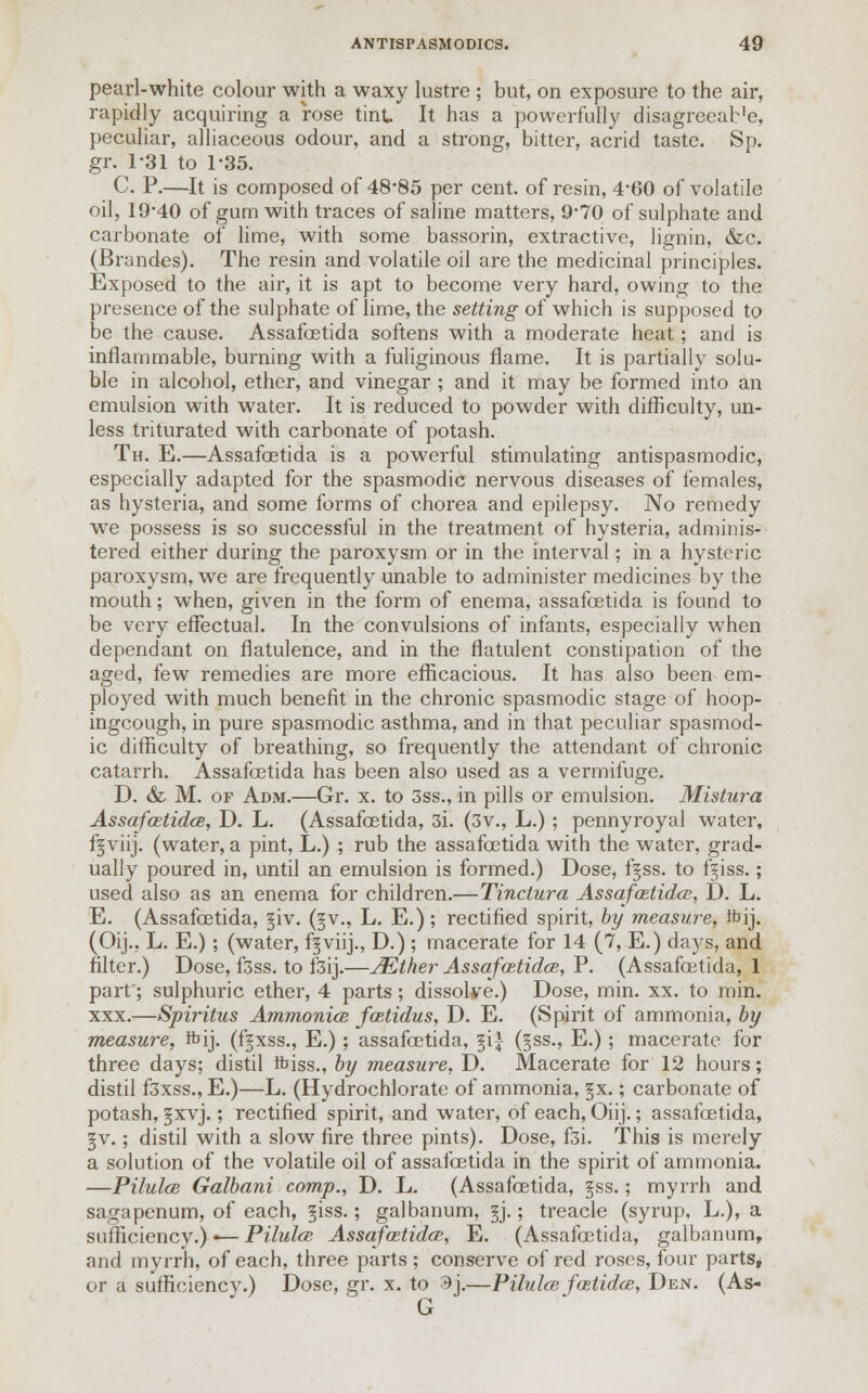 pearl-white colour with a waxy lustre ; but, on exposure to the air, rapidly acquiring a rose tint It has a powerfully disagreeab'e, peculiar, alliaceous odour, and a strong, bitter, acrid taste. Sp. gr. 131 to 1-35. C. P.—It is composed of 48*85 per cent, of resin, 4*60 of volatile oil, 19'40 of gum with traces of saline matters, 9*70 of sulphate and carbonate of lime, with some bassorin, extractive, lignin, &c. (Brandes). The resin and volatile oil are the medicinal principles. Exposed to the air, it is apt to become very hard, owing to the presence of the sulphate of lime, the setting of which is supposed to be the cause. Assafcetida softens with a moderate heat; and is inflammable, burning with a fuliginous flame. It is partially solu- ble in alcohol, ether, and vinegar ; and it may be formed into an emulsion with water. It is reduced to powder with difficulty, un- less triturated with carbonate of potash. Th. E.—Assafcetida is a powerful stimulating antispasmodic, especially adapted for the spasmodic nervous diseases of females, as hysteria, and some forms of chorea and epilepsy. No remedy we possess is so successful in the treatment of hysteria, adminis- tered either during the paroxysm or in the interval; in a hysteric paroxysm, we are frequently unable to administer medicines by the mouth; when, given in the form of enema, assafcetida is found to be very effectual. In the convulsions of infants, especially when dependant on flatulence, and in the flatulent constipation of the aged, few remedies are more efficacious. It has also been em- ployed with much benefit in the chronic spasmodic stage of hoop- ingcough, in pure spasmodic asthma, and in that peculiar spasmod- ic difficulty of breathing, so frequently the attendant of chronic catarrh. Assafcetida has been also used as a vermifuge. D. & M. of Adm.—Gr. x. to 3ss., in pills or emulsion. Mistura Assafcetidce, D. L. (Assafcetida, 3i. (3v., L.); pennyroyal water, fjviij. (water, a pint, L.) ; rub the assafcetida with the water, grad- ually poured in, until an emulsion is formed.) Dose, f§ss. to f^iss.; used also as an enema for children.—Tinctura Assafcetidce, D. L. E. (Assafcetida, §iv. (§v., L. E.); rectified spirit, by measure, foij. (Oij.. L. E.) ; (water, fgviij., D.) ; macerate for 14 (7, E.) days, and filter.) Dose, f3ss. to f3ij.—JEther Assafcetidce, P. (Assafcetida, 1 part; sulphuric ether, 4 parts ; dissolve.) Dose, min. xx. to min. xxx.—Spiritus Ammonice fcetidus, D. E. (Spirit of ammonia, by measure, fbij. (fgxss., E.); assafcetida, %\\ (§ss., E.); macerate for three days; distil ibiss., by measure, D. Macerate for 12 hours; distil f3xss., E.)—L. (Hydrochlorate of ammonia, §x.; carbonate of potash, §xvj.; rectified spirit, and water, of each, Oiij.; assafcetida, §v.; distil with a slow fire three pints). Dose, f3i. This is merely a solution of the volatile oil of assafcetida in the spirit of ammonia. —PUuIcb Galbani comp., D. L. (Assafcetida, §ss.; myrrh and sagapenum, of each, giss.; galbanum, §j.; treacle (syrup, L.), a sufficiency.)«— Pilulce Assafcetidce, E. (Assafcetida, galbanum, and myrrh, of each, three parts; conserve of red roses, four parts, or a sufficiencv.) Dose, gr. x. to ^j.—Pilulce fcetidce, Den. (As- G