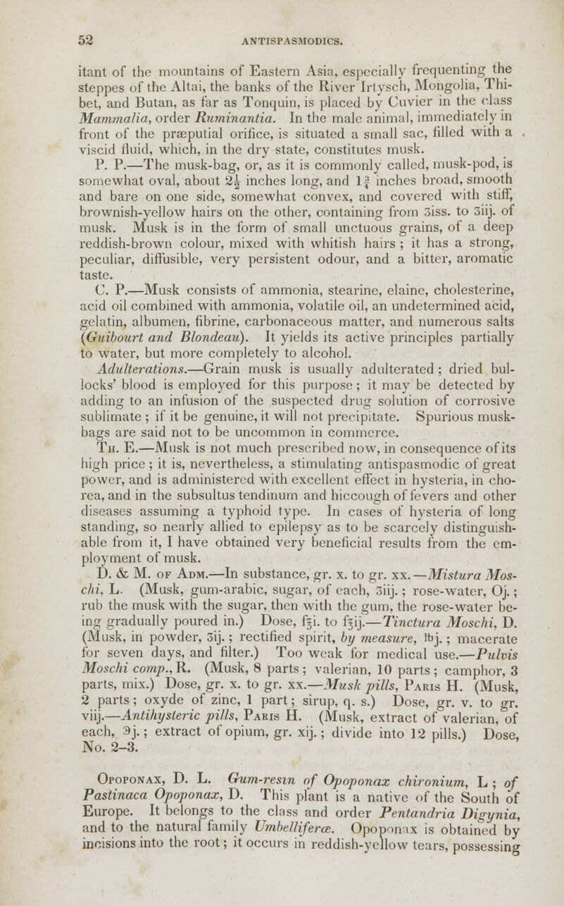 itant of the mountains of Eastern Asia, especially frequenting the steppes of the Altai, the banks of the River Irtysch, Mongolia, Thi- bet, and Butan, as far as Tonquin, is placed by Cuvicr in the class Mammalia, order Ruminantia. In the male animal, immediately in front of the praeputial orifice, is situated a small sac, filled with a . viscid fluid, which, in the dry state, constitutes musk. P. P.—The musk-bag, or, as it is commonly called, musk-pod, is somewhat oval, about 2\ inches long, and If inches broad, smooth and bare on one side, somewhat convex, and covered with stiff, brownish-yellow hairs on the other, containing from 3iss. to 3iij. of musk. Musk is in the form of small unctuous grains, of a deep reddish-brown colour, mixed with whitish hairs ; it has a strong, peculiar, diffusible, very persistent odour, and a bitter, aromatic taste. C. P.—Musk consists of ammonia, stearine, elaine, cholesterine, acid oil combined with ammonia, volatile oil, an undetermined acid, gelatin, albumen, fibrine, carbonaceous matter, and numerous salts (Guibourt and Blondeau). It yields its active principles partially to water, but more completely to alcohol. Adulterations.—Grain musk is usually adulterated ; dried bul- locks' blood is employed for this purpose; it may be detected by adding to an infusion of the suspected drug solution of corrosive sublimate ; if it be genuine, it will not precipitate. Spurious musk- bags are said not to be uncommon in commerce. Th. E.—Musk is not much prescribed now, in consequence of its high price; it is, nevertheless, a stimulating antispasmodic of great power, and is administered with excellent effect in hysteria, in cho- rea, and in the subsultus tendinum and hiccough of fevers and other diseases assuming a typhoid type. In cases of hysteria of long standing, so nearly allied to epilepsy as to be scarcely distinguish- able from it, I have obtained very beneficial results from the em- ployment of musk. D. & M. of Adm.—In substance, gr. x. to gr. xx.—Mistura Mos- chi, L. (Musk, gum-arabic, sugar, of each, 3iij.; rose-water, Oj.; rub the musk with the sugar, then with the gum, the rose-water be- ing gradually poured in.) Dose, f§i. to fijij.—Tinctura Moschi, D. (Musk, in powder, 3ij.; rectified spirit, by measure, ftj.; macerate for seven days, and filter.) Too weak for medical use.—Pulvis Moschi comp., R. (Musk, 8 parts ; valerian, 10 parts ; camphor, 3 parts, mix.) Dose, gr. x. to gr. xx.—Musk pills, Paris H. (Musk, 2 parts; oxyde of zinc, 1 part; sirup, q. s.) Dose, gr. v. to gr. vnj.—Antihysleric pills, Paris H. (Musk, extract of valerian, of each, 3j.; extract of opium, gr. xij.; divide into 12 pills.) Dose, No. 2-3. Opoponax, D. L. Gum-resin of Opoponax chironium, L ; of Pastinaca Opoponax, D. This plant is a native of the South of Europe. It belongs to the class and order Pentandria Digynia, and to the natural family Umbelliferce. Opoponax is obtained by incisions into the root; it occurs in reddish-yellow tears, possessing