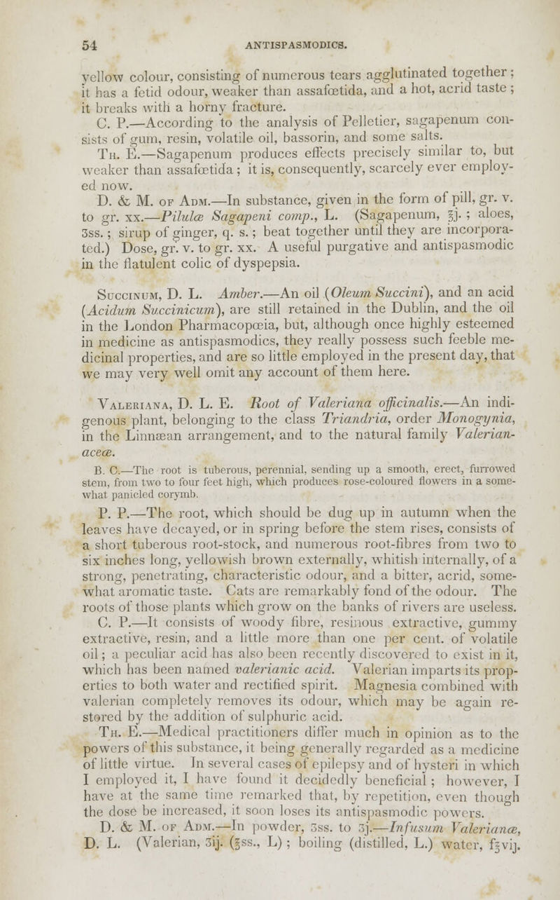 yellow colour, consisting of numerous tears agglutinated together; it has a fetid odour, weaker than assafoetida, and a hot, acrid taste ; it breaks with a horny fracture. C. P.—According to the analysis of Pelletier, sagapenum con- sists of gum, resin, volatile oil, bassorin, and some salts. Th. E.—Sagapenum produces effects precisely similar to, but weaker than assafoetida; it is, consequently, scarcely ever employ- ed now. D. & M. of Adm.—In substance, given in the form of pill, gr. v. to gr. xx.—Pilules Sagapeni comp., L. (Sagapenum, §j. ; aloes, 3ss.; sirup of ginger, q. s.; beat together until they are incorpora- ted.) Dose, gr'. v. to gr. xx. A useful purgative and antispasmodic in the flatulent colic of dyspepsia. Succinum, D. L. Amber.—An oil (Oleum Succini), and an acid (Acidum Succinicum), are still retained in the Dublin, and the oil in the London Pharmacopoeia, but, although once highly esteemed in medicine as antispasmodics, they really possess such feeble me- dicinal properties, and are so little employed in the present day, that we may very well omit any account of them here. Valeriana, D. L. E. Root of Valeriana officinalis.—An indi- genous plant, belonging to the class Triandria, order Monogynia, in the Linnsean arrangement, and to the natural family Valerian- acea. B. C.—The root is tuberous, perennial, sending up a smooth, erect, furrowed stem, from two to four feet high, which produces rose-coloured flowers in a some- what panicled corymb. P. P.—The root, which should be dug up in autumn when the leaves have decayed, or in spring before the stem rises, consists of a short tuberous root-stock, and numerous root-fibres from two to six inches long, yellowish brown externally, whitish internally, of a strung, penetrating, characteristic odour, and a bitter, acrid, some- what aromatic taste. Cats are remarkably fond of the odour. The roots of those plants which grow on the banks of rivers are useless. C. P.—It consists of woody fibre, resinous extractive, gummy extractive, resin, and a little more than one per cent, of volatile oil; a peculiar acid has also been recently discovered to exist in it, which has been named valerianic acid. Valerian imparts its prop- erties to both water and rectified spirit. Magnesia combined with valerian completely removes its odour, which may be again re- stored by the addition of sulphuric acid. Th. E.—Medical practitioners differ much in opinion as to the powers of this substance, it being generally regarded as a medicine of little virtue. In several cases of epilepsy and of hysteri in which I employed it, I have found it decidedly beneficial ; however, I have at the same time remarked that, by repetition, even though the dose be increased, it soon loses its antispasmodic powers. D. & M. of Adm.—In powder, 3ss. to 3j.—Infu&um Valerianae, D. L. (Valerian, 3ij. (gss., L); boiling (distilled, L.) water, f-vij.