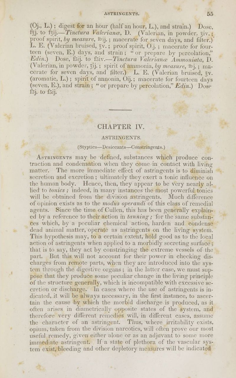 (Oj., L.); digest for an hour (half an hour, L.), and strain.) Dose, %j. to f^ij.—Tinctura Valeriana;. D. (Valerian, in powder, giv.; proof spirit, by measure, fbij.; macerate for seven days, and filter.)' L. E. (Valerian bruised, §v.; proof spirit, Oij. ; macerate for four- teen (seven, E.) days, and strain ; or prepare by percolation, Edin.) Dose, fsij. to fsiv.—Tinctura Valeriana: Ammoniata, D. (Valerian, in powder, §ij.; spirit of ammonia, by measure, fcj.; ma- cerate for seven days, and filter.) L. E. (Valerian bruised, §v. (aromatic, L.); spirit of annonia, Oij.; macerate for fourteen days (seven, E.), and strain ; or prepare by percolation, Edin.) Dose f3j. to fsij. CHAPTER IV. ASTRINGENTS. (Styptics—Desiccants—Constringenjs.) Astringents may be defined, substances which produce con- traction and condensation when they come in contact with living matter. The more immediate effect of astringents is to diminish secretion and excretion ; ultimately they exert a tonic influence on the human body. Hence, then, they appear to be very nearly al- lied to tonics ; indeed, in many instances the most powerful tonics will be obtained from the division astringents. Much difference of opinion exists as to the modus operandi of this class of remedial agents. Since the time of Cullen, this has been generally explain- ed by a reference to their action in tanning; for the same substan- ces which, by a peculiar chemical action, harden and condense dead animal matter, operate as astringents on the living system. This hypothesis may, to a certain extent, hold good as to the local action of astringents when applied to a morbidly secreting surface ; that is to say, they act by constringing the extreme vessels of the part. But this will not account for their power in checking dis- charges from remote parts, when they are introduced into the sys- tem through the digestive organs; in the latter case, we must sup- pose that they produce some peculiar change in the living principle of the structure generally, which is incompatible with excessive se- cretion or discharge. In cases where the use of astringents is in- dicated, it will be always necessary, in the first instance, to ascer- tain the cause by which the morbid discharge is produced, as it often arises in diametrically opposite states of the system, and therefore very different remedies will, in different cases, assume the character of an astringent. Thus, where irritability exists, opium, taken from the division narcotics, will often prove our most useful remedy, given either alone or as an adjuvant to some more immediate astringent. If a state of plethora of the vascular sys- tem exist, bleeding and other depletory measures will be indicated