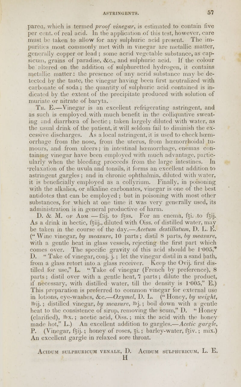 parca. which is termed proof vinegar, is estimated to contain five per cent, of real acid. In the application of this test, however, care must be taken to allow for any sulphuric acid present. The im- purities most commonly met with in vinegar are metallic matter, generally copper or lead ; some acrid vegetable substance, as cap- sicum, grains of paradise, &c, and sulphuric acid. If the colour be altered on the addition of sulphuretted hydrogen, it contains metallic matter: the presence of any acrid substance may be de- tected by the taste, the vinegar having been first neutralized with carbonate of soda; the quantity of sulphuric acid contained is in- dicated by the extent of the precipitate produced with solution of muriate or nitrate of baryta. Tn. E.—Vinegar is an excellent refrigerating astringent, and as such is employed with much benefit in the colliquative sweat- ing and diarrhoea of hectic ; taken largely diluted with water, as the usual drink of the patient, it will seldom fail to diminish the ex- cessive discharges. As a local astringent, it is used to check hcem- orrhage from the nose, from the uterus, from hoemorrhoidal tu- mours, and from ulcers; in intestinal haemorrhage, enemas con- taining vinegar have been employed with much advantage, partic- ularly when the bleeding proceeds from the large intestines. In relaxation of the uvula and tonsils, it forms an excellent addition to astringent gargles ; and in chronic ophthalmia, diluted with water, it is beneficially employed as a collyrium. Finally, in poisoning with the alkalies, or alkaline carbonates, vinegar is one of the best antidotes that can be employed ; but in poisoning with most other substances, for which at one time it was very generally used, its administration is in general productive of harm. D. & M. of Adm —f3ij. to fgss. For an enema, fgi. to f^ij. As a drink in hectic, f|iij., diluted with Oiss. of distilled water, may be taken in the course of the day.—Acetum destillatum, D. L. E. (Wine vinegar, by measure, 10 parts; distil 8 parts, by measure, with a gentle heat in glass vessels, rejecting the first part which comes over. The specific gravity of this acid should be r005, D. Take of vinegar, conj. j.; let the vinegar distil in a sand bath, from a glass retort into a glass receiver. Keep the Ovij. first dis- tilled for use, L. Take of vinegar (French by preference), 8 parts; distil over with a gentle heat, 7 parts; dilute the product, if necessary, with distilled water, till the density is T005, E.) This preparation is preferred to common vinegar for external use in lotions, eye-washes, &c.—Oxymel, D. L. ( Honey, by weight, ftij.; distilled vinegar, by measure, ft>j.; boil down with a gentle heat to the consistence of sirup, removing the scum, D. Honey (clarified), fox.; acetic acid, Oiss.; mix the acid with the honey made hot, L.) An excellent addition to gargles.—Acetic gargle, P. (Vinegar, f§ij.; honey of roses, §i;; barley-water, fgiv.; mix.) An excellent gargle in relaxed sore throat. AciDUM SULPHURICUM VENALE, D. AciDUM SULPHURICUM, L. E. H