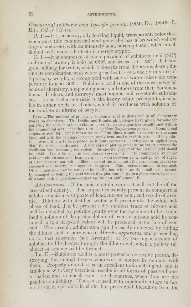 Commercial sulphuric acid {specific gravity, 1*850, D.; 1*845, L. E.) ; Oil of Vitriol. p. p. h is a heavy, oily-looking liquid, transparent, colourless when pure (the commercial acid generally has a brownish-yellow tinge), inodorous, with an intensely acid, burning taste ; when much diluted with water, the taste is merely styptic. C. P.—It is composed of one equivalent of sulphuric acid (SO) and one of water; it boils at 620°, and freezes at—29°. It has a great affinity for water, which it absorbs from the atmosphere ; du- ring its combination with water great heat is evolved ; a mixture of 4 parts, by weight, of strong- acid with one of water raises the tem- perature to near 300°. Sulphuric acid is one of the most powerful acids of chemistry, supplanting nearly all others from their combina- tions. It chars and destroys most animal and vegetable substan- ces. Its best characteristic is the heavy white precipitate, insolu- ble in either acids or alkalies, which it produces with solution of the muriate or nitrate of baryta. pREP.—The method of preparing sulphuric acid is described in all elementary works on chemistry. The Dublin and Edinburgh Colleges have given formula for purifying the acid, in order to obtain it free from the impurities usually met with in the commercial sort; it is then termed Acidum Sidphuricum purum: Commercial sulphuric acid, Ibj. ; put it into a retort of flint glass, attach a receiver of the same kind, and with the joinings left open, apply heat until a twelfth part shall have dis- tilled over ; this is to be rejected, as it contains water : having again applied heat, distil the residue to dryness. A few slips of platina put into the retort prevent the ebullition from becoming too violent: the specific gravity of the distilled acid should be 1-845. Let it be kept in well-closed vessels, D. If commercial sulphuric acid contain nitrous acid, heat ffviij. of it with between gr. x. and gr. xv. of sugar, at a temperature not quite sufficient to boil the acid, until the dark colour at first oc- casioned shall nearly, or altogether disappear. This process removes nitrous acid. Other impurities may be removed by distillation, which, on the small scale, is easi- ly managed by boiling the acid with a few platinum chips, in a glass retort, by means of a sand-bath or gas-flame—rejecting the first half ounce, E. Adulterations.—If the acid contain water, it will not be of the prescribed density. The impurities usually present in commercial sulphuric acid are sulphate of lead, nitrous acid, and oxyde of arse- nic. Dilution with distilled water will precipitate the white sul- phate of lead, if it be present; the smallest trace of nitrous acid will be detected by pouring gently over the specimen to be exam- ined a solution of the protosulphate of iron; if nitrous acid be con- tained in it, a deep-red colour will be produced at the line of con- tact. The arsenic adulteration can be easily detected by adding the diluted acid to pure zinc in Marsh's apparatus, and. proceeding as for that substance (see Arsenic) ; or by passing a stream of sulphuretted hydrogen through the dilute acid, when a yellow sul phuret of arsenic will be formed. Th. E.—Sulphuric acid is a most powerful corrosive poison, de- stroying the animal tissues wherever it comes in contact with them. Properly diluted, it is an excellent tonic astringent, and is employed with very beneficial results in all forms of passive haem- orrhages, and to check excessive discharges, when they arc de- pendant on debility. Thus, it. is used with much advantage in hce- moptysi's, in epistaxis, in slight but protracted bleedings from the