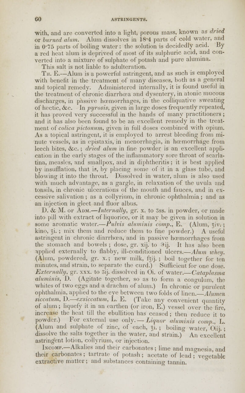 with, and are converted into a light, porous mass, known as dried or burned alum. Alum dissolves in 18*4 parts of cold water, and in 0-75 parts of boiling water: the solution is decidedly acid. By a red heat alum is deprived of most of its sulphuric acid, and con- verted into a mixture of sulphate of potash and pure alumina. This salt is not liable to adulteration. Th. E.—Alum is a powerful astringent, and as such is employed with benefit in the treatment of many diseases, both as a general and topical remedy. Administered internally, it is found useful in the treatment of chronic diarrhoea and dysentery, in atonic mucous discharges, in passive haemorrhages, in the colliquative sweating of hectic, &c. In pyrosis, given in large doses frequently repeated, it has proved very successful in the hands of many practitioners ; and it has also been found to be an excellent remedy in the treat- ment of colica pictonum, given in full doses combined with opium. As a topical astringent, it is employed to arrest bleeding from mi- nute vessels, as in epistaxis, in menorrhagia, in hoemorrhage from leech bites, &c.; dried alum in fine powder is an excellent appli- cation in the early stages of the inflammatory sore throat of scarla- tina, measles, and smallpox, and in diphtheritis; it is best applied by insufflation, that is, by placing some of it in a glass tube, and blowing it into the throat. Dissolved in water, alum is also used with much advantage, as a gargle, in relaxation of the uvula and tonsils, in chronic ulcerations of the mouth and fauces, and in ex- cessive salivation; as a collyrium, in chronic ophthalmia; and as an injection in gleet and fluor albus. D. & M. of Adm.—Internally, gr. x. to 3ss. in powder, or made into pill with extract of liquorice, or it may be given in solution in some aromatic water.—Pulvis aluminis comp., E. (Alum, §iv.; kino, §i.; mix them and reduce them to fine powder.) A useful astringent in chronic diarrhoea, and in passive hcemorrhages from the stomach and bowels; dose, gr. xij. to 3ij. It has also been applied externally to flabby, ill-conditioned ulcers.—Alum whey. (Alum, powdered, gr. x.; new milk, f§ij. ; boil together for ten minutes, and strain, to separate the curd.) Sufficient for one dose. Externally, gr. xxx. to 3ij. dissolved in Oi. of water.—Cataplasma aluminis, D. (Agitate together, so as to form a coagulum, the whites of two eggs and a drachm of alum.) In chronic or purulent ophthalmia, applied to the eye between two folds of linen. Alumen siccatum, D.—exsiccatum, L. E. (Take any convenient quantity of alum; liquefy it in an earthen (or iron, E.) vessel over the fire, increase the heat till the ebullition has ceased ; then reduce it to powder.) For external use only. — Liquor aluminis comp., L. (Alum and sulphate of zinc, of each, §i. ; boiling water, Oiii. ; dissolve the salts together in the water, and strain.) An excellent astringent lotion, collyrium, or injection. Incomp.—Alkalies and their carbonates ; lime and magnesia, and their carbonates; tartrate of potash; acetate of lead : vegetable extractive matter; and substances containing tannin.