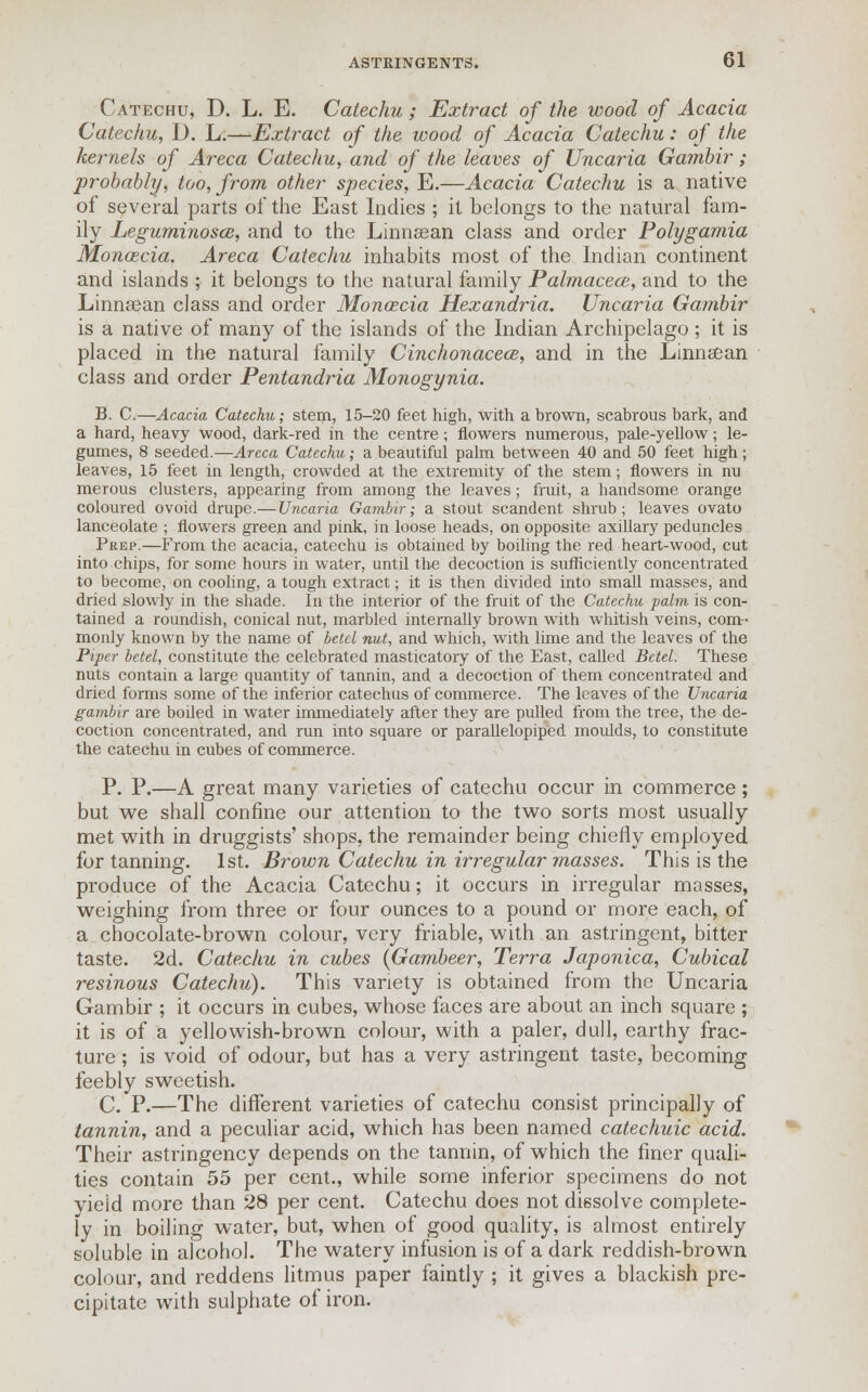 Catechu, D. L. E. Catechu; Extract of the wood of Acacia Catechu, D. L.—Extract of the wood of Acacia Catechu: of the kernels of Areca Catechu, and of the leaves of Uncaria Gambir ; probably, too, from other species, E.—Acacia Catechu is a native of several parts of the East Indies ; it belongs to the natural fam- ily LeguminoscB, and to the Linnsean class and order Polygamia Moncecia. Areca Catechu inhabits most of the Indian continent and islands ; it belongs to the natural family Palmacece, and to the Linnasan class and order Monozcia Hexandria. Uncaria Gambir is a native of many of the islands of the Indian Archipelago; it is placed in the natural family Cinchonacea, and in the Linnsean class and order Pentandria Monogynia. B. C.—Acacia Catechu; stem, 15-20 feet high, with a brown, scabrous bark, and a hard, heavy wood, dark-red in the centre; flowers numerous, pale-yellow; le- gumes, 8 seeded.—Areca Catechu; a beautiful palm between 40 and 50 feet high ; leaves, 15 feet in length, crowded at the extremity of the stem; flowers in nu merous clusters, appearing from among the leaves; fruit, a handsome orange coloured ovoid drupe.— Uncaria Gambir; a stout scandent shrub; leaves ovato lanceolate ; flowers green and pink, in loose heads, on opposite axillary peduncles Prep.—From the acacia, catechu is obtained by boiling the red heart-wood, cut into chips, for some hours in water, until the decoction is sufficiently concentrated to become, on cooling, a tough extract; it is then divided into small masses, and dried slowly in the shade. In the interior of the fruit of the Catechu palm is con- tained a roundish, conical nut, marbled internally brown with whitish veins, com- monly known by the name of betel nut, and which, with lime and the leaves of the Piper betel, constitute the celebrated masticatory of the East, called Betel. These nuts contain a large quantity of tannin, and a decoction of them concentrated and dried forms some of the inferior catechus of commerce. The leaves of the Uncaria gambir are boiled in water immediately after they are pulled from the tree, the de- coction concentrated, and run into square or parallelopiped moulds, to constitute the catechu in cubes of commerce. P. P.—A great many varieties of catechu occur in commerce; but we shall confine our attention to the two sorts most usually met with in druggists' shops, the remainder being chiefly employed for tanning. 1st. Brown Catechu in irregular masses. This is the produce of the Acacia Catechu; it occurs in irregular masses, weighing from three or four ounces to a pound or more each, of a chocolate-brown colour, very friable, with an astringent, bitter taste. 2d. Catechu in cubes (Gambeer, Terra Japonica, Cubical resinous Catechu). This variety is obtained from the Uncaria Gambir ; it occurs in cubes, whose faces are about an inch square ; it is of a yellowish-brown colour, with a paler, dull, earthy frac- ture ; is void of odour, but has a very astringent taste, becoming feebly sweetish. C. P.—The different varieties of catechu consist principally of tannin, and a peculiar acid, which has been named catechuic acid. Their astringency depends on the tannin, of which the finer quali- ties contain 55 per cent., while some inferior specimens do not yield more than 28 per cent. Catechu does not dissolve complete- ly in boiling water, but, when of good quality, is almost entirely soluble in alcohol. The watery infusion is of a dark reddish-brown colour, and reddens litmus paper faintly ; it gives a blackish pre- cipitate with sulphate of iron.