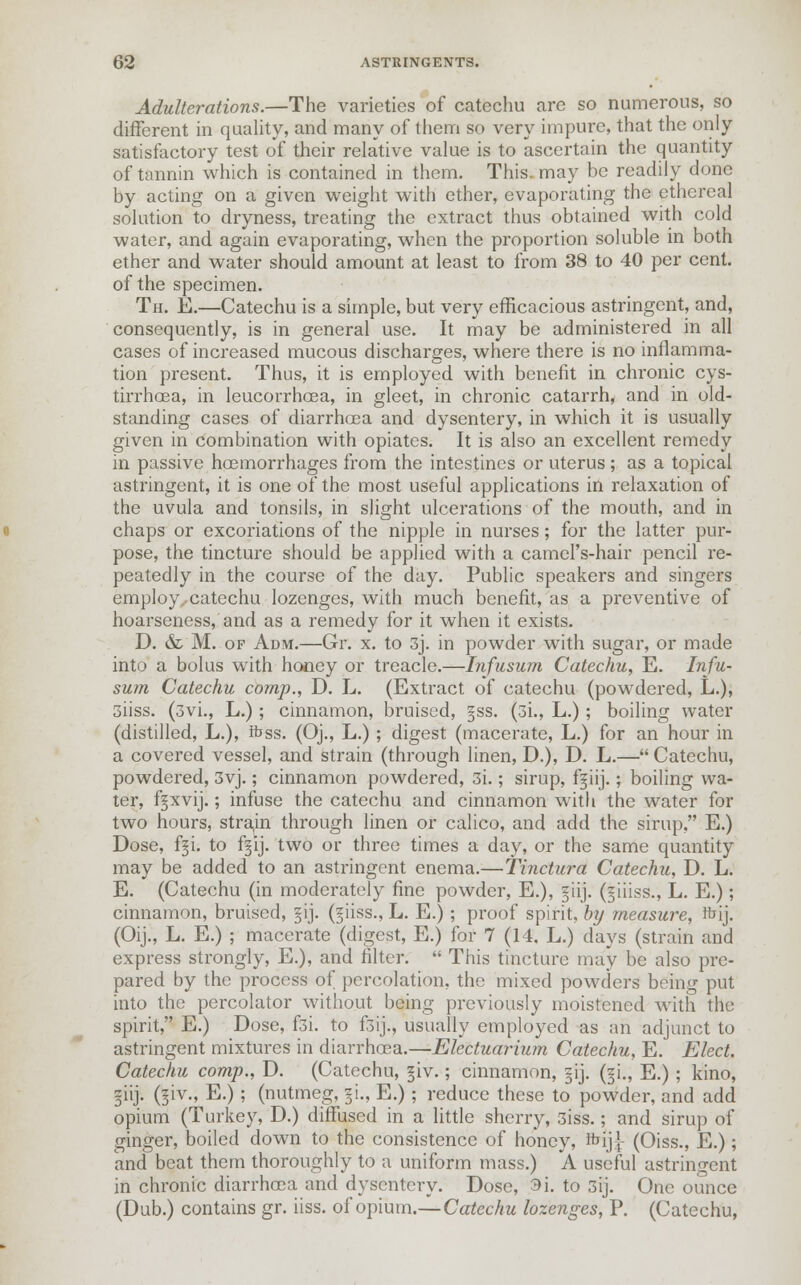 Adulterations.—The varieties of catechu are so numerous, so different in quality, and many of them so very impure, that the only satisfactory test of their relative value is to ascertain the quantity of tannin which is contained in them. This may be readily done by acting on a given weight with ether, evaporating the ethereal solution to dryness, treating the extract thus obtained with cold water, and again evaporating, when the proportion soluble in both ether and water should amount at least to from 38 to 40 per cent, of the specimen. Th. E.—Catechu is a simple, but very efficacious astringent, and, consequently, is in general use. It may be administered in all cases of increased mucous discharges, where there is no inflamma- tion present. Thus, it is employed with benefit in chronic cys- tirrhoea, in leucorrhoea, in gleet, in chronic catarrh, and in old- standing cases of diarrhoea and dysentery, in which it is usually given in combination with opiates. It is also an excellent remedy in passive haemorrhages from the intestines or uterus; as a topical astringent, it is one of the most useful applications in relaxation of the uvula and tonsils, in slight ulcerations of the mouth, and in chaps or excoriations of the nipple in nurses; for the latter pur- pose, the tincture should be applied with a camel's-hair pencil re- peatedly in the course of the day. Public speakers and singers employ., catechu lozenges, with much benefit, as a preventive of hoarseness, and as a remedy for it when it exists. D. & M. of Adm.—Gr. x. to 3j. in powder with sugar, or made into a bolus with honey or treacle.—Infusum Catechu, E. Infu- sum Catechu comp., D. L. (Extract of catechu (powdered, L.), siiss. (3vL, L.); cinnamon, bruised, §ss. (3i., L.); boiling water (distilled, L.), ftss. (Oj., L.); digest (macerate, L.) for an hour in a covered vessel, and strain (through linen, D.), D. L.— Catechu, powdered, 3yj.; cinnamon powdered, 3i.; sirup, f^iij.; boiling wa- ter, f^xvij.; infuse the catechu and cinnamon with the water for two hours, strain through linen or calico, and add the sirup, E.) Dose, fgi. to f§ij. two or three times a day, or the same quantity may be added to an astringent enema.—Tinctura Catechu, D. L. E. (Catechu (in moderately fine powder, E.), §iij. (ziiiss., L. E.); cinnamon, bruised, §ij. (giiss., L. E.); proof spirit, by measure, ftrij. (Oij., L. E.) ; macerate (digest, E.) for 7 (14. L.) days (strain and express strongly, E.), and filter. This tincture may be also pre- pared by the process of percolation, the mixed powders being put into the percolator without being previously moistened with the spirit, E.) Dose, f3i. to f3ij., usually employed as an adjunct to astringent mixtures in diarrhoea.—Electuarium Catechu, E. Elect. Catechu comp., D. (Catechu, giv.; cinnamon, §ij. (zi., E.) ; kino, ziij. (§iv., E.); (nutmeg, §i., E.); reduce these to powder, and add opium (Turkey, D.) diffused in a little sherry, 3iss.; and sirup of ginger, boiled down to the consistence of honey, ftij|- (Oiss., E.); and beat them thoroughly to a uniform mass.) A useful astringent in chronic diarrhoea and dysentery. Dose, 3i. to 3ij. One ounce (Dub.) contains gr. iiss. of opium.—Catechu lozenges, P. (Catechu,