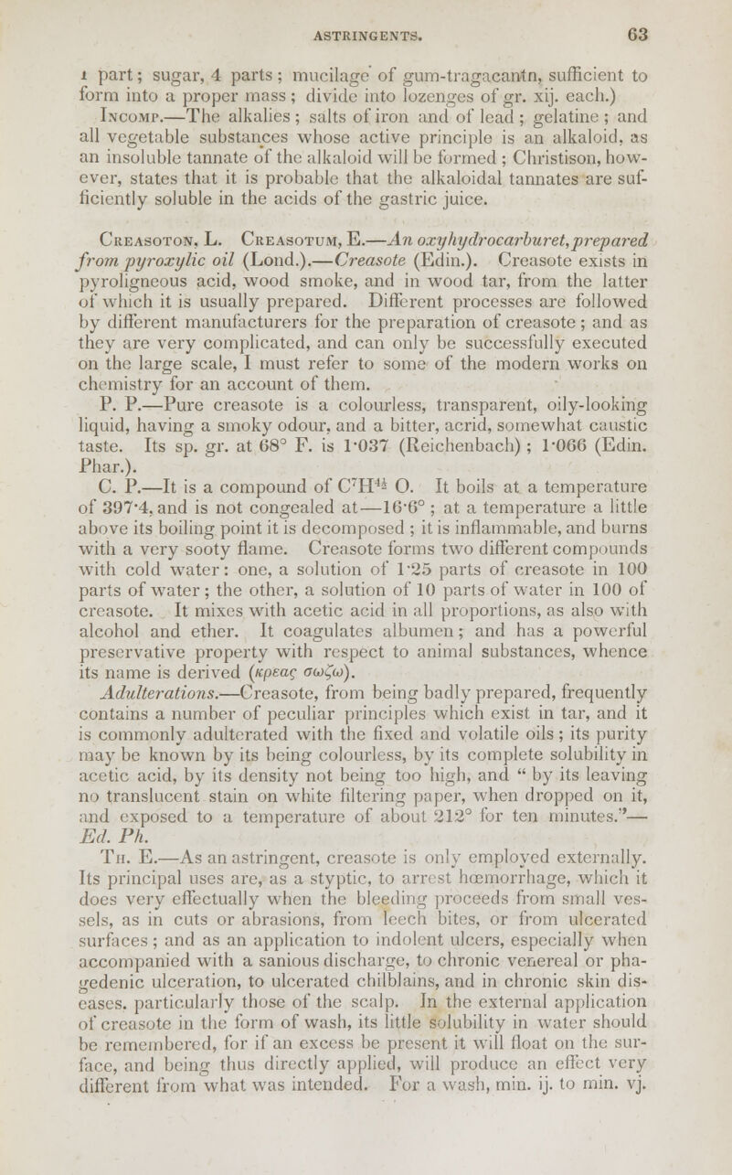 i part; sugar, 4 parts ; mucilage' of gum-tragacantn, sufficient to form into a proper mass; divide into lozenges of gr. xij. each.) Incomp.—The alkalies; salts of iron and of lead ; gelatine; and all vegetable substances whose active principle is an alkaloid, as an insoluble tannate of the alkaloid will be formed ; Christison, how- ever, states that it is probable that the alkaloidal tannates are suf- ficiently soluble in the acids of the gastric juice. Creasoton, L. Creasotum, E.—An oxyhydrocarburet,prepared from pyroxylic oil (Lond.).—Creasote (Edin.). Creasote exists in pyroligneous acid, wood smoke, and in wood tar, from the latter of which it is usually prepared. Different processes are followed by different manufacturers for the preparation of creasote; and as they are very complicated, and can only be successfully executed on the large scale, I must refer to some of the modern works on chemistry for an account of them. P. P.—Pure creasote is a colourless, transparent, oily-looking liquid, having a smoky odour, and a bitter, acrid, somewhat caustic taste. Its sp. gr. at 68° F. is 1-037 (Reichenbach); 1-066 (Edin. Phar.). C. P.—It is a compound of C~H4^ O. It boils at a temperature of 397-4, and is not congealed at—16*6° ; at a temperature a little above its boiling point it is decomposed ; it is inflammable, and burns with a very sooty flame. Creasote forms two different compounds with cold water: one, a solution of 125 parts of creasote in 100 parts of water ; the other, a solution of 10 parts of water in 100 of creasote. It mixes with acetic acid in all proportions, as also with alcohol and ether. It coagulates albumen; and has a powerful preservative property with respect to animal substances, whence its name is derived (icpeag ogj£g)). Adulterations.—Creasote, from being badly prepared, frequently contains a number of peculiar principles which exist in tar, and it is commonly adulterated with the fixed and volatile oils; its pui'ity may be known by its being colourless, by its complete solubility in acetic acid, by its density not being too high, and by its leaving no translucent stain on white filtering paper, when dropped on it, and exposed to a temperature of about 212° for ten minutes.— Ed. Ph. Tii. E.—As an astringent, creasote is only employed externally. Its principal uses arc, as a styptic, to arrest hoemorrhage, which it does very effectually when the bleeding proceeds from small ves- sels, as in cuts or abrasions, from leech bites, or from ulcerated surfaces; and as an application to indolent ulcers, especially when accompanied with a sanious discharge, to chronic venereal or pha- gedenic ulceration, to ulcerated chilblains, and in chronic skin dis- eases, particularly those of the scalp. In the external application of creasote in the form of wash, its little solubility in water should be remembered, for if an excess be present it will float on the sur- face, and being thus directly applied, will produce an effect very different from what was intended. For a wash, min. ij. to min. vj.