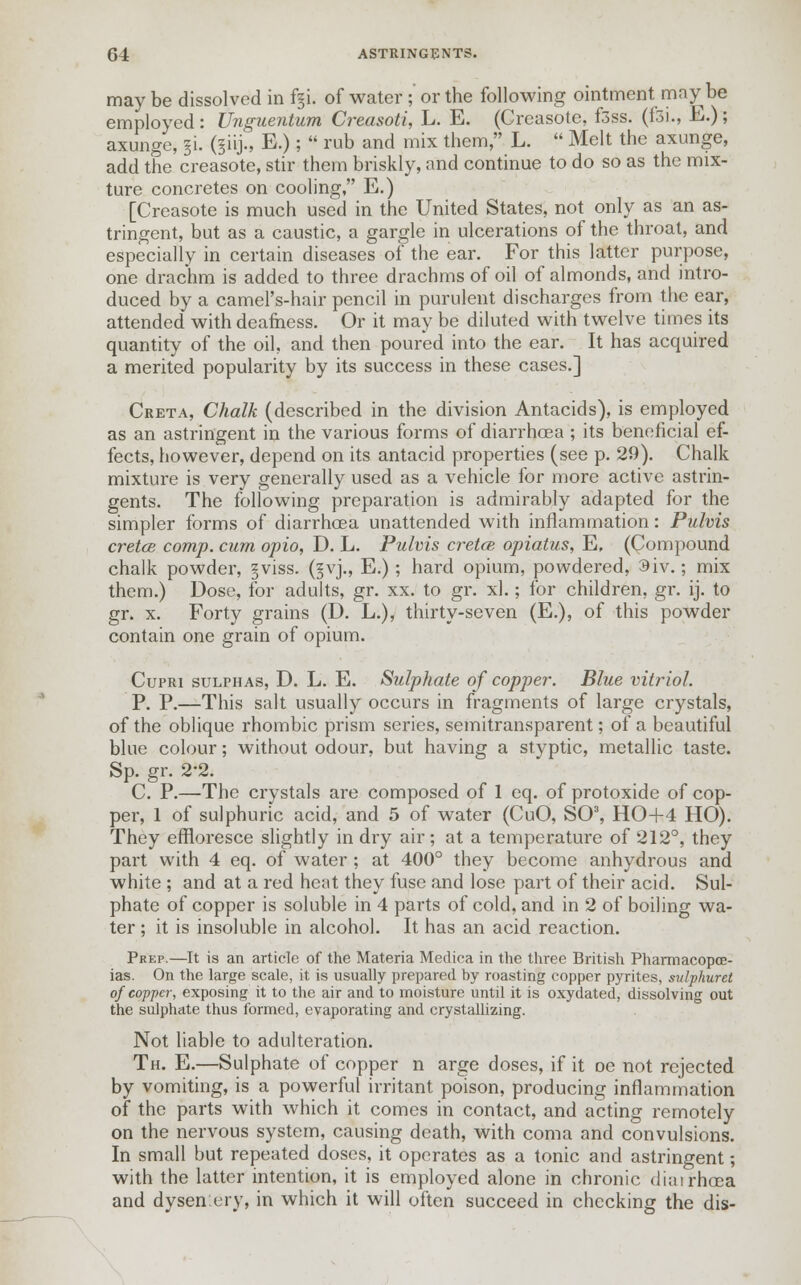may be dissolved in fgi. of water ;' or the following ointment may be employed : Unguentum Creasoti, L. E. (Creasote, f3ss. (fsi., E.); axunge, ji. (§iij.s E.);  rub and mix them, L.  Melt the axunge, add the creasote, stir them briskly, and continue to do so as the mix- ture concretes on cooling, E.) [Creasote is much used in the United States, not only as an as- tringent, but as a caustic, a gargle in ulcerations of the throat, and especially in certain diseases of the ear. For this latter purpose, one drachm is added to three drachms of oil of almonds, and intro- duced by a camel's-hair pencil in purulent discharges from the ear, attended with deafness. Or it may be diluted with twelve times its quantity of the oil, and then poured into the ear. It has acquired a merited popularity by its success in these cases.] Creta, Chalk (described in the division Antacids), is employed as an astringent in the various forms of diarrhoea ; its beneficial ef- fects, however, depend on its antacid properties (see p. 29). Chalk mixture is very generally used as a vehicle for more active astrin- gents. The following preparation is admirably adapted for the simpler forms of diarrhoea unattended with inflammation: Pulvis cretce comp. cum opio, D. L. Pulvis cretcB opiatus, E, (Compound chalk powder, §viss. (§vj., E.); hard opium, powdered, 3iv.; mix them.) Dose, for adults, gr. xx. to gr. xl.; for children, gr. ij. to gr. x. Forty grains (D. L.), thirty-seven (E.), of this powder contain one grain of opium. Cupri sulphas, D. L. E. Sulphate of copper. Blue vitriol. P. P.—This salt usually occurs in fragments of large crystals, of the oblique rhombic prism series, semitransparent; of a beautiful blue colour; without odour, but having a styptic, metallic taste. Sp. gr. 2'2. C. P.—The crystals are composed of 1 eq. of protoxide of cop- per, 1 of sulphuric acid, and 5 of water (CuO, SO3, HO+4 HO). They effloresce slightly in dry air; at a temperature of 212°, they part with 4 eq. of water ; at 400° they become anhydrous and white ; and at a red heat they fuse and lose part of their acid. Sul- phate of copper is soluble in 4 parts of cold, and in 2 of boiling wa- ter ; it is insoluble in alcohol. It has an acid reaction. Prep.—It is an article of the Materia Medica in the three British Pharmacopoe- ias. On the large scale, it is usually prepared by roasting copper pyrites, sulphur ct of copper, exposing it to the air and to moisture until it is oxydated, dissolving out the sulphate thus formed, evaporating and crystallizing. Not liable to adulteration. Th. E.—Sulphate of copper n arge doses, if it oe not rejected by vomiting, is a powerful irritant poison, producing inflammation of the parts with which it comes in contact, and acting remotely on the nervous system, causing death, with coma and convulsions. In small but repeated doses, it operates as a tonic and astringent; with the latter intention, it is employed alone in chronic diairhcea and dysentery, in which it will often succeed in checking the dis-