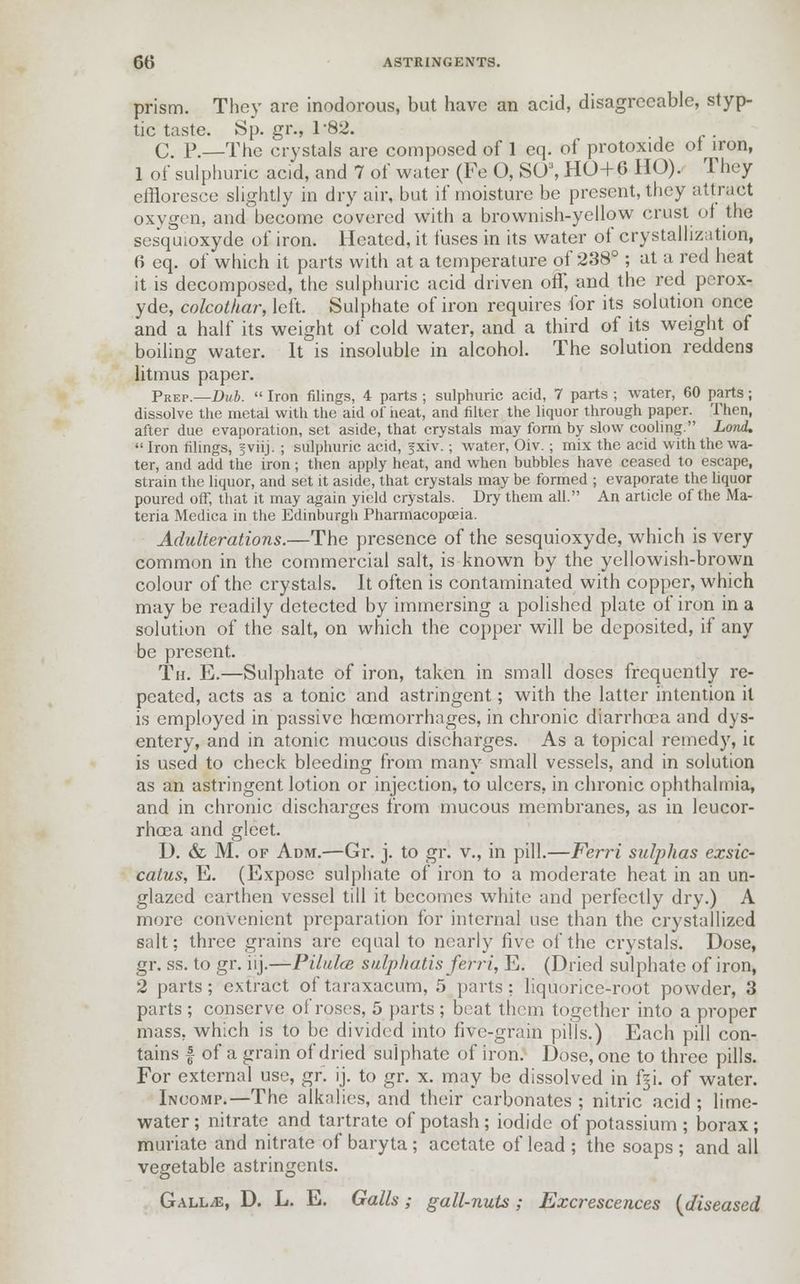 prism. They arc inodorous, but have an acid, disagreeable, styp- tic taste. Sp. gr., 1*82. C. P.—The crystals are composed of 1 cq. of protoxide ol iron, 1 of sulphuric acid, and 7 of water (Fe O, SOJ, HO+ 6 HO). They effloresce slightly in dry air, but if moisture be present, they attract oxygen, and become covered with a brownish-yellow crust of the sesquioxyde of iron. Heated, it fuses in its water of crystallization, 6 eq. of which it parts with at a temperature of 238° ; at a red heat it is decomposed, the sulphuric acid driven off, and the red perox- yde, colcothar, left. Sulphate of iron requires for its solution once and a half its weight of cold water, and a third of its weight of boiling water. It is insoluble in alcohol. The solution reddens CD litmus paper. pREP.—j)ub.  Iron filings, 4 parts ; sulphuric acid, 7 parts ; water, 60 parts; dissolve the metal with the aid of iieat, and filter the liquor through paper. Then, after due evaporation, set aside, that crystals may form by slow cooling. Lord. Iron filings, jviij. ; sulphuric acid, fxiv.; water, Oiv. ; mix the acid with the wa- ter, and add the iron; then apply heat, and when bubbles have ceased to escape, strain the liquor, and set it aside, that crystals may be formed ; evaporate the liquor poured off, that it may again yield crystals. Dry them all. An article of the Ma- teria Medica in the Edinburgh Pharmacopoeia. Adulterations.—The presence of the sesquioxyde, which is very common in the commercial salt, is known by the yellowish-brown colour of the crystals. It often is contaminated with copper, which may be readily detected by immersing a polished plate of iron in a solution of the salt, on which the copper will be deposited, if any be present. Th. E.—Sulphate of iron, taken in small doses frequently re- peated, acts as a tonic and astringent; with the latter intention it is employed in passive hoemorrhages, in chronic diarrhoea and dys- entery, and in atonic mucous discharges. As a topical remedy, it is used to check bleeding from many small vessels, and in solution as an astringent lotion or injection, to ulcers, in chronic ophthalmia, and in chronic discharges from mucous membranes, as in leucor- rhoea and gleet. D. & M. of Adm.—Gr. j. to gr. v., in pill.—Ferri sulphas exsic- catus, E. (Expose sulphate of iron to a moderate heat in an un- glazed earthen vessel till it becomes white and perfectly dry.) A more convenient preparation for internal use than the crystallized salt; three grains are equal to nearly five of the crystals. Dose, gr. ss. to gr. iij.—Pilulce sulphatis ferri, E. (Dried sulphate of iron, 2 parts; extract of taraxacum, 5 parts: liquorice-root powder, 3 parts ; conserve ol'roses, 5 parts ; beat them together into a proper mass, which is to be divided into five-grain pills.) Each pill con- tains | of a grain of dried sulphate of iron. Dose, one to three pills. For external use, gr. ij. to gr. x. may be dissolved in f§i. of water. Incomp.—The alkalies, and their carbonates ; nitric acid ; lime- water; nitrate and tartrate of potash; iodide of potassium; borax; muriate and nitrate of baryta; acetate of lead ; the soaps ; and all vegetable astringents. GalljE, D. L. E. Galls; gall-nuts; Excrescences (diseased