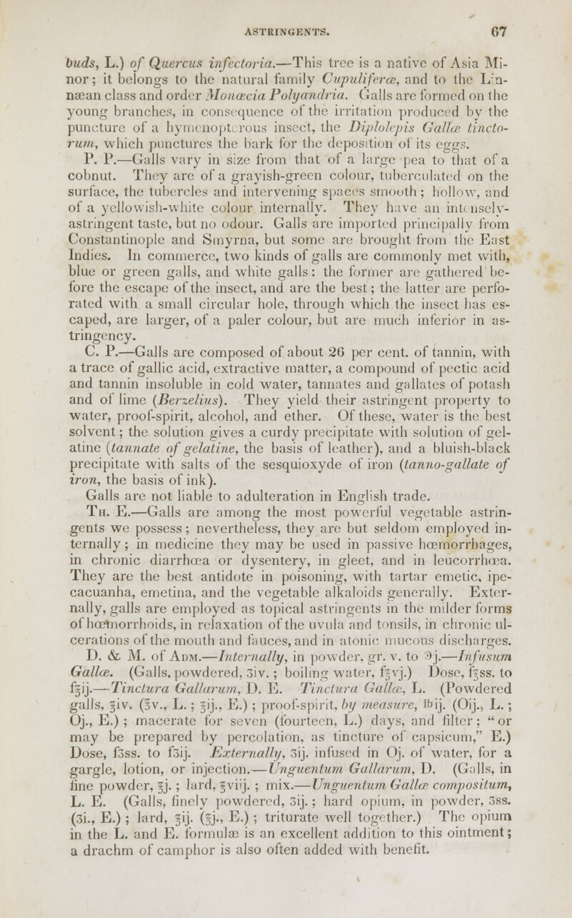 buds, L.) of Quercus infectoria.—This tree is a native of Asia Mi- nor ; it belongs to the natural family Cupuliferce, and to the L n- nsean class and order Moncecia Polyandria. Gulls are formed on the young branches, in consequence of the irritation produced by the puncture of a hymejaoptcrous insect, the Diplolepis Gallce tincto- rum, which punctures the bark for the deposition of its eggs. P. P.—Galls vary in size from that of a large pea to that of a cobnut. They are of a grayish-green colour, tuberculatcd on the surface, the tubercles and intervening spaces smooth; hollow, and of a yellowish-white colour internally. They have an intensely- astringent taste, but no odour. Galls are imported principally from Constantinople and Smyrna, but some are brought from the East Indies. In commerce, two kinds of galls are commonly met with, blue or green galls, and white galls: the former are gathered be- fore the escape of the insect, and are the best; the latter are perfo- rated with a small circular hole, through which the insect has es- caped, are larger, of a paler colour, but are much inferior in as- tringency. C. P.—Galls are composed of about 26 per cent, of tannin, with a trace of gallic acid, extractive matter, a compound of pectic acid and tannin insoluble in cold water, tannates and gallates of potash and ol lime (Berzelius). They yield their astringent property to water, proof-spirit, alcohol, and ether. Of these, water is the best solvent; the solution gives a curdy precipitate with solution of gel- atine (tannate of gelatine, the basis of leather), and a bluish-black precipitate with salts of the sesquioxyde of iron (tanno-gallate of iron, the basis of ink). Galls are not liable to adulteration in English trade. Th. E.—Galls are among the most powerful vegetable astrin- gents we possess ; nevertheless-, they arc but seldom employed in- ternally; in medicine they may be used in passive hoemorrhages, in chronic diarrhoea or dysentery, in gleet, and in leucorrhoea. They are the best antidote in poisoning, with tartar emetic, ipe- cacuanha, emetina, and the vegetable alkaloids generally. Exter- nally, galls are employed as topical astringents in the milder forms of hcemorrhoids, in relaxation of the uvula and tonsils, in chronic ul- cerations of the mouth and fauces, and in atonic mucous discharges. D. & M. of Adm.—Internally, in powder, gr. v. to 3 j.—Infusum Gallce. (Galls, powdered, 3iv.; boiling water, fgvj.) Dose, f^ss. to f^ij.—Tinctura Gallarum, D. E. Tinctura Gallce, L. (Powdered galls, §iv. (sv., L.; §ij., E.); proof-spirit, by measure, Ibij. (Oij.> L.; Oj., E.) ; macerate for seven (fourteen, L.) days, and filter; or may be prepared by percolation, as tincture of capsicum, E.) Dose, f3ss. to f3ij. Externally, 3ij. infused in Oj. of water, for a gargle, lotion, or injection.— Unguentum Gallarum, D. (Galls, in tine powder, §j.; lard, §viij. ; mix.— Unguentum Galla; co?npositum, L. E. (Galls, finely powdered, 3ij.; hard opium, in powder, 3ss. (3i., E.); lard, §ij. (ij., E.) ; triturate well together.) The opium in the L. and E. formulas is an excellent addition to this ointment; a drachm of camphor is also often added with benefit.