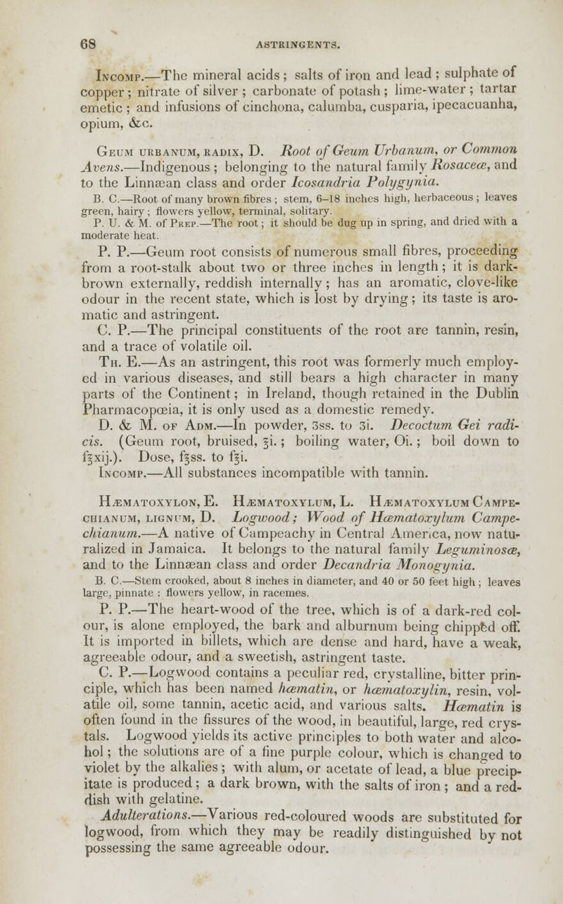 Incomp.—The mineral acids ; salts of iron and lead ; sulphate of copper; nitrate of silver ; carbonate of potash ; lime-water ; tartar emetic ; and infusions of cinchona, calumba, cusparia, ipecacuanha, opium, &lc. Geum urbanum, radix, D. Root ofGeum Urbanum, or Common Avens.—Indigenous ; belonging to the natural family Rosacece, and to the Linnaean class and order Icosandria Polygynia. B. C.—Root of many brown fibres ; stem, 6-18 inches high, herbaceous ; leaves green, hairy ; flowers yellow, terminal, solitary. P. U. & M. of Prep.—The root; it should be dug up in spring, and dried with a moderate heat. P. P.—Geum root consists of numerous small fibres, proceeding from a root-stalk about two or three inches in length; it is dark- brown externally, reddish internally; has an aromatic, clove-like odour in the recent state, which is lost by drying; its taste is aro- matic and astringent. C. P.—The principal constituents of the root are tannin, resin, and a trace of volatile oil. Th. E.—As an astringent, this root was formerly much employ- ed in various diseases, and still bears a high character in many parts of the Continent; in Ireland, though retained in the Dublin Pharmacopoeia, it is only used as a domestic remedy. D. & M. of Adm.—In powder, 3ss. to 3i. Decoctum Gei radi- cis. (Geum root, bruised, 3-i.; boiling water, Oi.; boil down to f^xij.). Dose, f§ss. to f^i. Incomp.—All substances incompatible with tannin. HEMATOXYLIN, E. H.EMATOXYLUM, L. HyEMATOXYLUM CAMPE- chianum, lignum, D. Logwood; Wood of Hcematoxylum Campe- chianum.—A native of Campeachy in Central America, now natu- ralized in Jamaica. It belongs to the natural family Leguminosce, and to the Linnsean class and order Decandria Monogynia. B. C.—Stem crooked, about 8 inches in diameter, and 40 or 50 feet high ; leaves large, pinnate : flowers yellow, in racemes. P. P.—The heart-wood of the tree, which is of a dark-red col- our, is alone employed, the bark and alburnum being chipped off. It is imported in billets, which are dense and hard, have a weak, agreeable odour, and a sweetish, astringent taste. C. P.—Logwood contains a peculiar red, crystalline, bitter prin- ciple, which has been named hcematin, or hematoxylin, resin, vol- atile oil, some tannin, acetic acid, and various salts. Hcematin is often found in the fissures of the wood, in beautiful, large, red crys- tals. Logwood yields its active principles to both water and alco- hol ; the solutions are of a fine purple colour, which is changed to violet by the alkalies ; with alum, or acetate of lead, a blue precip- itate is produced; a dark brown, with the salts of iron ; and a red- dish with gelatine. Adulterations.—Various red-coloured woods are substituted for logwood, from which they may be readily distinguished by not possessing the same agreeable odour.