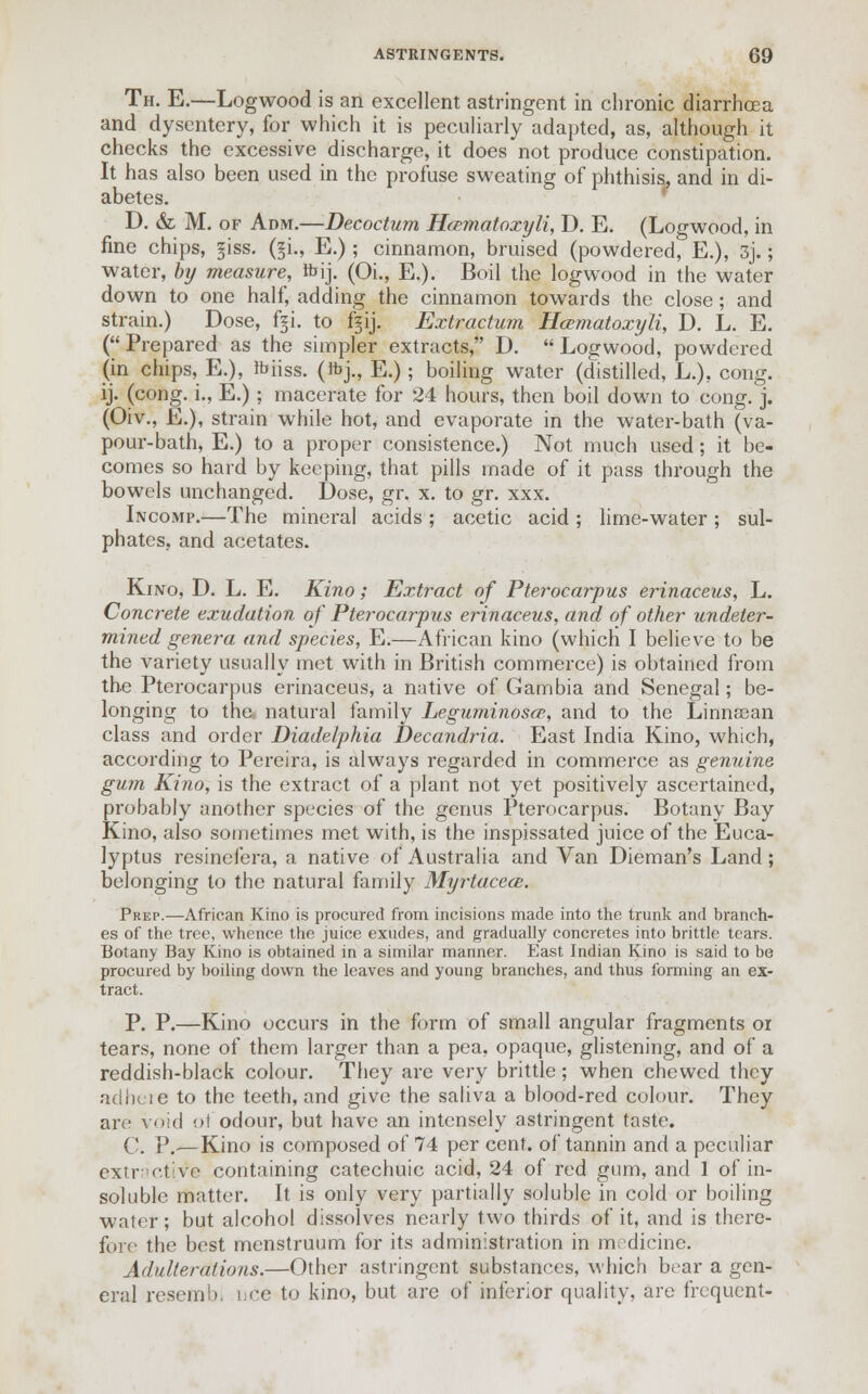 Th. E.—Logwood is an excellent astringent in chronic diarrhoea and dysentery, for which it is peculiarly adapted, as, although it checks the excessive discharge, it does not produce constipation. It has also been used in the profuse sweating of phthisis, and in di- abetes. D. & M. of Adm.—Decoctum Hcematoxyli, D. E. (Logwood, in fine chips, giss. (§i., E.); cinnamon, bruised (powdered, E.), 3j.; water, by measure, tt> ij. (OL, E.). Boil the logwood in the water down to one half, adding the cinnamon towards the close; and strain.) Dose, fgi. to fjij. Extractum Hcematoxyli, D. L. E. (Prepared as the simpler extracts, D. Logwood, powdered (in chips, E.), rbhss. (ftj., E.); boiling water (distilled, L.), cong. ij. (cong. i., E.) ; macerate for 24 hours, then boil down to cong. j. (Oiv., E.), strain while hot, and evaporate in the water-bath (va- pour-bath, E.) to a proper consistence.) Not much used; it be- comes so hard by keeping, that pills made of it pass through the bowels unchanged. Dose, gr. x. to gr. xxx. Incomp.—The mineral acids ; acetic acid ; lime-water ; sul- phates, and acetates. Kino, D. L. E. Kino; Extract of Pterocarpus erinaceus, L. Concrete exudation of Pterocarpus erinaceus, and of other undeter- mined genera and species, E.—African kino (which I believe to be the variety usually met with in British commerce) is obtained from the Pterocarpus erinaceus, a native of Gambia and Senegal; be- longing to tha natural family Leguminosce, and to the Linnaean class and order Diadelphia Decandria. East India Kino, which, according to Pereira, is always regarded in commerce as genuine gum Kino, is the extract of a plant not yet positively ascertained, probably another species of the genus Pterocarpus. Botany Bay Kino, also sometimes met with, is the inspissated juice of the Euca- lyptus resinefera, a native of Australia and Van Dieman's Land; belonging to the natural family Myrtacece. Prep.—African Kino is procured from incisions made into the trunk and branch- es of the tree, whence the juice exudes, and gradually concretes into brittle tears. Botany Bay Kino is obtained in a similar manner. East Indian Kino is said to be procured by boiling down the leaves and young branches, and thus forming an ex- tract. P. P.—Kino occurs in the form of small angular fragments or tears, none of them larger than a pea, opaque, glistening, and of a reddish-black colour. They are very brittle; when chewed they adhere to the teeth, and give the saliva a blood-red colour. They are void pi odour, but have an intensely astringent taste. C. P.—Kino is composed of 74 per cent, of tannin and a peculiar extractive containing catechuic acid, 24 of red gum, and 1 of in- soluble matter. It is only very partially soluble in cold or boiling water; but alcohol dissolves nearly two thirds of it, and is there- fore the best menstruum for its administration in medicine. Adulterations.—Other astringent substances, which bear a gen- eral reseftibi nee to kino, but are of inferior quality, are frequent-