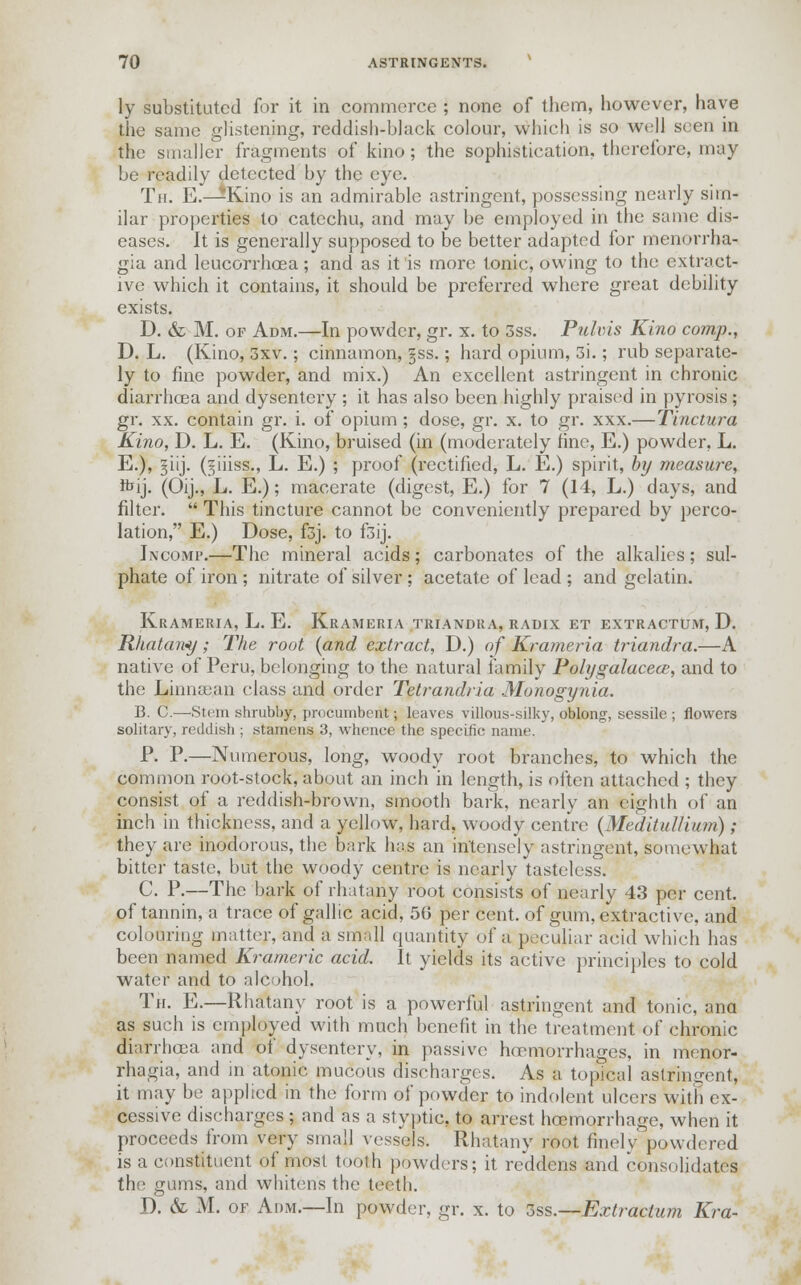 ly substituted for it in commerce ; none of them, however, have the same glistening, reddish-black colour, which is so well seen in the smaller fragments of kino; the sophistication, therefore, may be readily detected by the eye. Tn. E.—Kino is an admirable astringent, possessing nearly sim- ilar properties to catechu, and may be employed in the same dis- eases. It is generally supposed to be better adapted for menorrha- gia and leucorrhoea; and as it'is more tonic, owing to the extract- ive which it contains, it should be preferred where great debility exists. D. & M. op Adm.—In powder, gr. x. to 3ss. Pulvis Kino comp., D. L. (Kino, 3xv.; cinnamon, §ss.; hard opium, 3i.; rub separate- ly to fine powder, and mix.) An excellent astringent in chronic diarrhoea and dysentery ; it has also been highly praised in pyrosis; gr. xx. contain gr. i. of opium; dose, gr. x. to gr. xxx.—Tinctura Kino, D. L. E. (Kino, bruised (in (moderately fine, E.) powder, L. E.), ^iij. (^iiiss., L. E.) ; proof (rectified, L. E.) spirit, by measure, ftij. (Oij., L. E.); macerate (digest, E.) for 7 (14, L.) days, and filter.  This tincture cannot be conveniently prepared by perco- lation, E.) Dose, f3j. to f3ij. Incomp.—The mineral acids; carbonates of the alkalies; sul- phate of iron ; nitrate of silver; acetate of lead; and gelatin. Krameria, L. E. Krameria triandra, radix et extractum, D. Rhatany; The root {and extract, D.) of Krameria triandra.—A native of Peru, belonging to the natural family Polygalacece, and to the Linnajan class and order Tetrandria Monogynia. B. C.—-Stem shrubby, procumbent; leaves villous-silky, oblong, sessile ; flowers solitary, reddish ; stamens 3, whence the specific name. P. P.—Numerous, long, woody root branches, to which the common root-stock, about an inch in length, is often attached ; they consist of a reddish-brown, smooth bark, nearly an eighth of an inch in thickness, and a yellow, hard, woody centre (Meditidlium) ; they are inodorous, the bark has an intensely astringent, somewhat bitter taste, but the woody centre is nearly tasteless. C. P.—The bark of rhatany root consists of nearly 43 per cent, of tannin, a trace of gallic acid, 50 per cent, of gum, extractive, and colouring matter, and a small quantity of a peculiar acid which has been named Krameric acid. It yields its active principles to cold water and to alcohol. Th. E.—Rhatany root is a powerful astringent and tonic, ana as such is employed with much benefit in the treatment of chronic diarrhoea and of dysentery, in passive haemorrhages, in menor- rhagia, and in atonic mucous discharges. As a topical astringent, it may be applied in the form of powder to indolent ulcers with ex- cessive discharges ; and as a styptic, to arrest haemorrhage, when it proceeds from very small vessels. Rhatany root finelv powdered is a constituent of most tooth powders; it reddens and consolidates the gums, and whitens the teeth. D. & M. of Adm.—In powder, gr. x. to 3ss.—Extractum Kra-