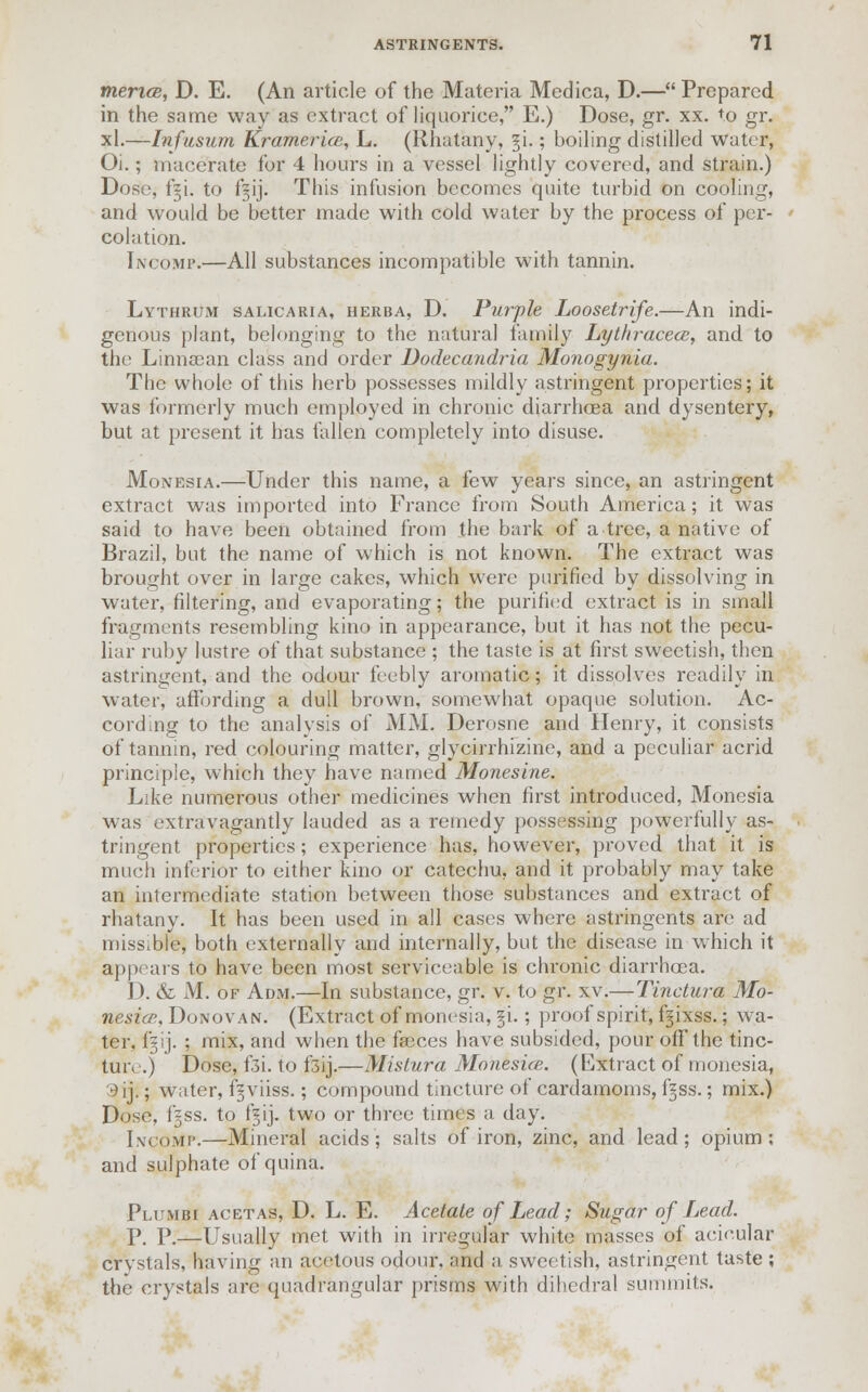 mericB, D. E. (An article of the Materia Medica, D.— Prepared in the same way as extract of liquorice, E.) Dose, gr. xx. to gr. xl.—Infusum Kramerice, L. (Rhatany, %[.; boiling distilled water, Oi.; macerate for 4 hours in a vessel lightly covered, and strain.) Dose, f§i. to f§ij. This infusion becomes quite turbid on cooling, and would be better made with cold water by the process of per- colation. Incomp.—All substances incompatible with tannin. Lythrum salicaria, herba, D. Purple Loosetrife.—An indi- genous plant, belonging to the natural family Lythracece, and to the Linnsean class and order Dodecandria Monogynia. The whole of this herb possesses mildly astringent properties; it was formerly much employed in chronic diarrhoea and dysentery, but at present it has fallen completely into disuse. Monesia.—Under this name, a few years since, an astringent extract was imported into France from South America; it was said to have been obtained from the bark of a tree, a native of Brazil, but the name of which is not known. The extract was brought over in large cakes, which were purified by dissolving in water, filtering, and evaporating; the purified extract is in small fragments resembling kino in appearance, but it has not the pecu- liar ruby lustre of that substance ; the taste is at first sweetish, then astringent, and the odour feebly aromatic; it dissolves readily in water, affording a dull brown, somewhat opaque solution. Ac- cording to the analysis of MM. Derosne and Henry, it consists of tannin, red colouring matter, glycirrhizine, and a peculiar acrid principle, which they have named Monesine. Like numerous other medicines when first introduced, Monesia was extravagantly lauded as a remedy possessing powerfully as- tringent properties; experience has, however, proved that it is much inferior to either kino or catechu, and it probably may take an intermediate station between those substances and extract of rhatany. It has been used in all cases where astringents are ad missible, both externally and internally, but the disease in which it appears to have been most serviceable is chronic diarrhoea. D. & M. of Adm.—In substance, gr. v. to gr. xv.—Tinctura Mo- nesia-, Donovan. (Extract of monesia, §i.; proof spirit, ffixss.; wa- ter, jfgij. ; mix, and when the faeces have subsided, pour off the tinc- ture.) Dose, f3i. to f3ij.—Mistura Monesue. (Extract of monesia, 3ii; water, f^viiss.; compound tincture of cardamoms, ffss.; mix.) Dose, i = ss. to ffij. two or three tunes a day. Incomp.—Mineral acids; salts of iron, zinc, and lead; opium; and sulphate of quina. Plumbi acetas, D. L. E. Acetate of Lead; Sugar of Lead. P. P.—Usually met with in irregular white masses of acieular crystals, having an acetous odour, and a sweetish, astringent taste ; the crystals are quadrangular prisms with dihedral summits.