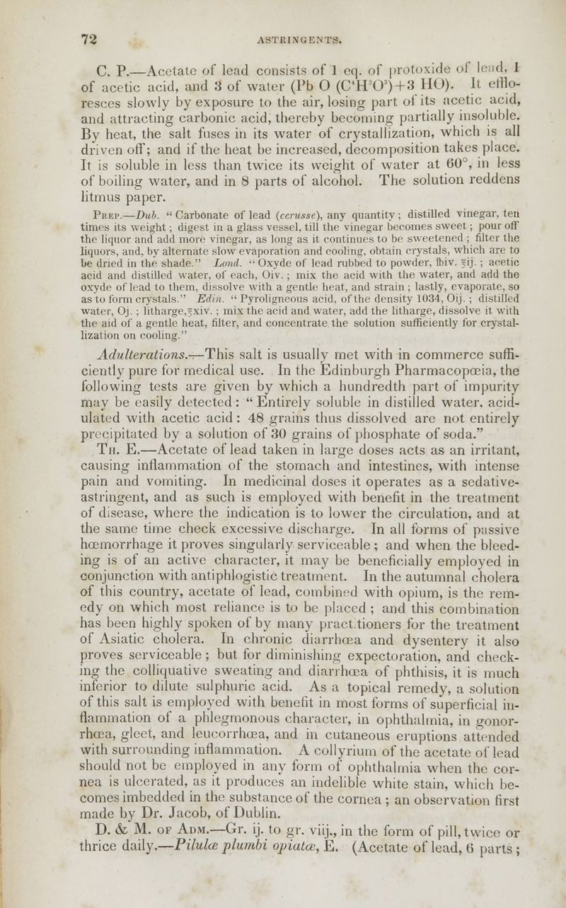C. P.—Acetate of lead consists of 1 eq. of protoxide of lead, 1 of acetic acid, and 3 of water (Pb O (C4H'J03)+3 HO). It efflo- resces slowly by exposure to the air, losing part ot its acetic acid, and attracting carbonic acid, thereby becoming partially insoluble. By heat, the salt fuses in its water of crystallization, which is all driven ofT; and if the heat be increased, decomposition takes place. It is soluble in less than twice its weight of water at 60°, in less of boiling water, and in 8 parts of alcohol. The solution reddens litmus paper. Prep.—Dub. Carbonate of lead (cerusse), any quantity ; distilled vinegar, ten times its weight; digest in a glass vessel, till the vinegar becomes sweet; pour off the liquor and add more vinegar, as long as it continues to be sweetened ; filter the liquors, and, by alternate slow evaporation and cooling, obtain crystals, which are to be dried in the shade. Lond. Oxyde of lead rubbed to powder, ftiv. fij. ; acetic acid and distilled water, of each, Oiv. ; mix the acid with the water, and add the oxyde of lead to them, dissolve with a gentle heat, and strain ; lastly, evaporate, so as to form crystals. Edin. Pyroligneous acid, of the density 1034, Oij. ; distilled water, Oj. ; litharge, jxiv.; mix the acid and water, add the litharge, dissolve it with the aid of a gentle heat, filter, and concentrate the solution sufficiently for crystal- lization on cooling. Adulterations.—This salt is usually met with in commerce suffi- ciently pure for medical use. In the Edinburgh Pharmacopoeia, the following tests are given by which a hundredth part of impurity may be easily detected: Entirely soluble in distilled water, acid- ulated with acetic acid: 48 grains thus dissolved are not entirely precipitated by a solution of 30 grains of phosphate of soda. Th. E.—Acetate of lead taken in large doses acts as an irritant, causing inflammation of the stomach and intestines, with intense pain and vomiting. In medicinal doses it operates as a sedative- astringent, and as such is employed with benefit in the treatment of disease, where the indication is to lower the circulation, and at the same time check excessive discharge. In all forms of passive haemorrhage it proves singularly serviceable ; and when the bleed- ing is of an active character, it may be beneficially employed in conjunction with antiphlogistic treatment. In the autumnal cholera of this country, acetate of lead, combined with opium, is the rem- edy on which most reliance is to be placed ; and this combination has been highly spoken of by many pract.tioners for the treatment of Asiatic cholera. In chronic diarrhoea and dysentery it also proves serviceable; but for diminishing expectoration, and check- ing the colliquative sweating and diarrhoea of phthisis, it is much inferior to dilute sulphuric acid. As a topical remedy, a solution of this salt is employed with benefit in most forms of superficial in- flammation of a phlegmonous character, in ophthalmia, in gonor- rhoea, gleet, and leucorrhoea, and in cutaneous eruptions attended with surrounding inflammation. A collyrium of the acetate of lead should not be employed in any form of ophthalmia when the cor- nea is ulcerated, as it produces an indelible white stain, which be- comes imbedded in the substance of the cornea ; an observation first made by Dr. Jacob, of Dublin. D. & M. of Adm.—Gr. ij. to gr. viij., in the form of pill, twice or thrice daily.—Piluhe plumbi opiatce, E. (Acetate of lead, 6 parts ;