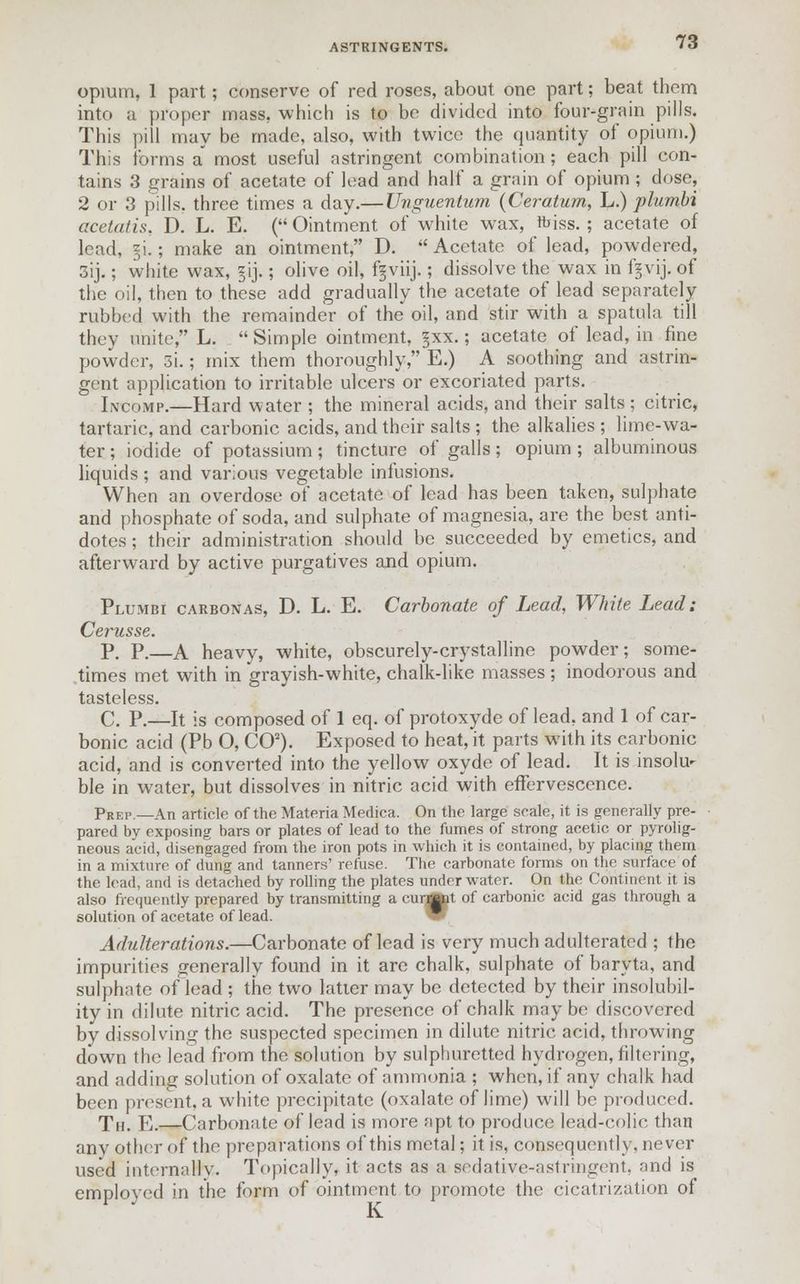 opium, 1 part; conserve of red roses, about one part; beat them into a proper mass, which is to be divided into four-grain pills. This pill may be made, also, with twice the quantity of opium.) This forms a' most useful astringent combination; each pill con- tains 3 grains of acetate of lead and half a grain of opium ; dose, 2 or 3 pills, three times a day.—Unguentum (Ceratum, L.) plumbi acetatis, D. L. E. ( Ointment of white wax, fciss. ; acetate of lead, §i.; make an ointment, D.  Acetate of lead, powdered, 3ij.; white wax, §ij.; olive oil, fgviij.; dissolve the wax in fgvij. of the oil, then to these add gradually the acetate of lead separately rubbed with the remainder of the oil, and stir with a spatula, till they unite, L. Simple ointment, §xx.; acetate of lead, in fine powder, 3i.; mix them thoroughly, E.) A soothing and astrin- gent application to irritable ulcers or excoriated parts. Inco'mp.—Hard water ; the mineral acids, and their salts; citric, tartaric, and carbonic acids, and their salts ; the alkalies ; lime-wa- ter ; iodide of potassium ; tincture of galls; opium ; albuminous liquids ; and various vegetable infusions. When an overdose of acetate of lead has been taken, sulphate and phosphate of soda, and sulphate of magnesia, are the best anti- dotes ; their administration should be succeeded by emetics, and afterward by active purgatives and opium. Plumbi carbonas, D. L. E. Carbonate of Lead, White Lead: Cerusse. P. P.—A heavy, white, obscurely-crystalline powder; some- times met with in grayish-white, chalk-like masses ; inodorous and tasteless. C. P.—It is composed of 1 eq. of protoxyde of lead, and 1 of car- bonic acid (Pb O, CO2). Exposed to heat, it parts with its carbonic acid, and is converted into the yellow oxyde of lead. It is insolu- ble in water, but dissolves in nitric acid with effervescence. Prep.—An article of the Materia Medica. On the large scale, it is generally pre- pared bv exposing bars or plates of lead to the fumes of strong acetic or pyrolig- neous acid, disengaged from the iron pots in which it is contained, by placing them in a mixture of dung and tanners' refuse. The carbonate forms on the surface of the lead, and is detached by rolling the plates underwater. On the Continent it is also frequently prepared by transmitting a curmnt of carbonic acid gas through a solution of acetate of lead. Adulterations.—Carbonate of lead is very much adulterated ; the impurities generally found in it are chalk, sulphate of baryta, and sulphate of lead ; the two latter may be detected by their insolubil- ity in dilute nitric acid. The presence of chalk may be discovered by dissolving the suspected specimen in dilute nitric acid, throwing down the lead from the solution by sulphuretted hydrogen, filtering, and adding solution of oxalate of ammonia ; when, if any chalk had been present, a white precipitate (oxalate of lime) will be produced. Th. E.—Carbonate of lead is more apt to produce lead-colic than any other of the preparations of this metal; it is, consequently, never used internally. Topically, it acts as a sedative-astringent, and is employed in the form of ointment to promote the cicatrization of K