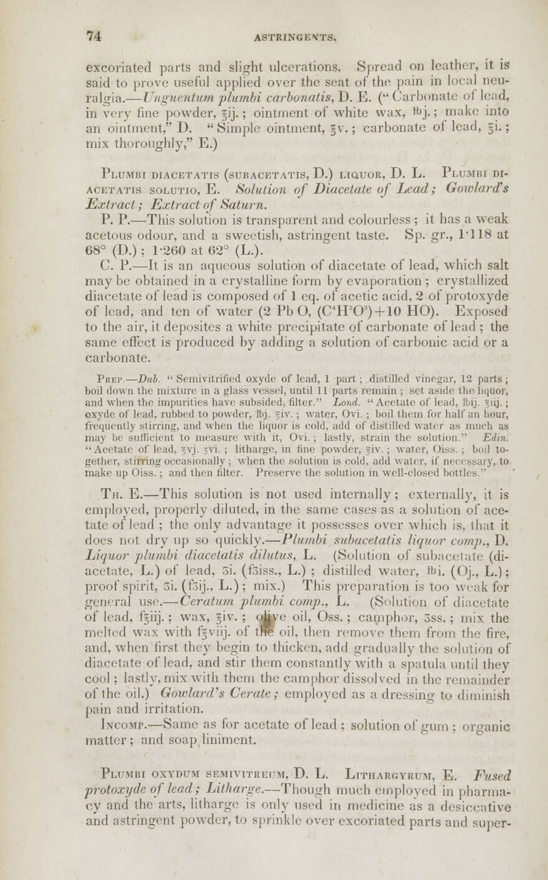 excoriated parts and slight ulcerations. Spread on leather, it is said to prove useful applied over the seat of the pain in local neu- ralgia.—Unguentum plumbi ca?-bonalis,D, E. (Carbonate of lead, in very fine powder, ~ij.; ointment of white wax, hYj.; make into an ointment, D. Simple ointment, §v.; carbonate of lead, §i.; mix thoroughly, E.) Plumbi diacetatis (subacetatis, D.) liquor, D. L. Plumbi di- acetatis solutio, E. Solution of Diacetate of Lead; Gowlard's Extract; Extract of Satm^n. P. P.—This solution is transparent and colourless; it has a weak acetous odour, and a sweetish, astringent taste. Sp. gr., 1*118 at 68° (D.) ; 1-260 at 62° (L.). C. P.—It is an aqueous solution of diacetate of lead, which salt may be obtained in a crystalline form by evaporation ; crystallized diacetate of lead is composed of 1 eq. of acetic acid, 2 of protoxyde of lead, and ten of water (2 Pb O, (C4HaO3) + 10 HO). Exposed to the air, it depositcs a white precipitate of carbonate of lead ; the same effect is produced by adding a solution of carbonic acid or a carbonate. Prep.—Dub. Semivitrified oxyde of lead, 1 part; distilled vinegar, 12 parts; boil down the mixture in a glass vessel, until 11 parts remain ; set aside the liquor, and when the impurities have subsided, filter. Lond. Acetate of lead, Ibij. 5lij.; oxyde of lead, rubbed to powder, Ibj. §iv. ; water, Ovi. ; boil them for half an hour, frequently stirring, and when the liquor is cold, add of distilled water as much as may be sufficient to measure with it, Ovi. ; lastly, strain the solution. Edin. Acetate of lead, fvj. 3vi. ; litharge, in fine powder, fiv. ; water, Oiss. ; boil to- gether, stirring occasionally ; when the solution is cold, add water, if necessary, to make up Oiss.; and then filter. Preserve the solution in well-closed bottles. Th. E.—This solution is not used internally; externally, it is employed, properly diluted, in the same cases as a solution of ace- tate of lead ; the only advantage it possesses over which is, that it does not dry up so quickly.—Plumbi subacetatis liquor camp., D. Liquor plumbi diacetatis dilutus, L. (Solution of subacetate (di- acetate, L.) of lead, 3i. (f3iss., L.) ; distilled water, rbL (Oj., L.); proof spirit, 3i. (f3ij., L.); mix.) This preparation is too weak for general use.—Ceratum plumbi comp., L. (Solution of diacetate of lead. fgiij.; wax, |iv. : otove oil, Oss.; camphor, 3ss. ; mix the melted wax with f^viij. of tre oil, then remove them from the fire, and. when first they begin to thicken, add gradually the solution of diacetate of lead, and stir them constantly with a spatula until they cool; lastly, mix with them the camphor dissolved in the remainder of the oil.) Govrfajrl's Cerate; employed as a dressing to diminish pain and irritation. Incomp.—Same as for acetate of lead ; solution of gum ; organic matter; and soap liniment. Plumbi oxydum semivitreum, D. L. Lithargyrum, E. Fused protoxyde of lead; Litharge.—Though much employed in pharma- cy and the arts, litharge is only used in medicine as a desiccative and astringent powder, to sprinkle over excoriated parts and super-