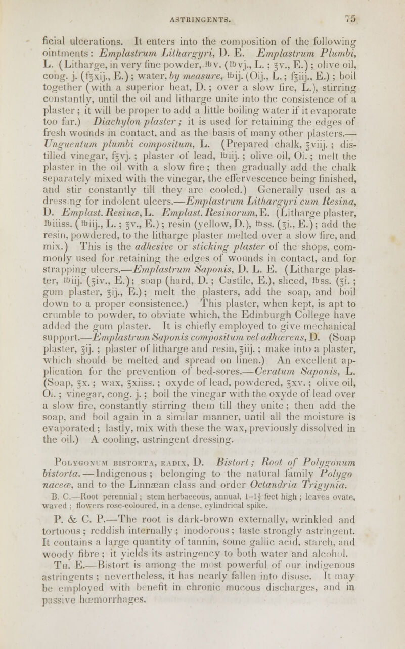 ficial ulcerations. It enters into the composition of the following ointments : Emplastrum Lithargyri, D. E. Emplastrum Plumbi, L. (Litharge, in very line powder, fev. (rbyj., L.; §v., E.) ; olive oil, cong. j. (f§xij., E.) ; water, by measure, tbij. (Oij., L.; fgiij., E.); boil together (with a superior heat, D.; over a slow fire, L.), stirring constantly, until the oil and litharge unite into the consistence of a plaster ; it will be proper to add a little boiling water if it evaporate too far.) Diachylon plaster; it is used for retaining the edges of fresh wounds in contact, and as the basis of many other plasters.— Unguentum plumbi compositum, L. (Prepared chalk, gviij. ; dis- tilled vinegar, f§vj. ; plaster of lead, ttiiij. ; olive oil, Oi.; melt the plaster in the oil with a slow fire ; then gradually add the chalk separately mixed with the vinegar, the effervescence being finished, and stir constantly till they are cooled.) Generally used as a dressing for indolent ulcers.—Emplastrum Lithargyri cum Resina, D. Emplast.ResincB,h. Emplast.Resi7ioru?n,E. (Litharge plaster, fciiiss. (ttjiij., L.; §v., E.); resin (yellow, D.), Ibss. (*i.,E.); add the resin, powdered, to the litharge plaster melted over a slow fire, and mix.) This is the adhesive or sticking plaster of the shops, com- monly used for retaining the edges of wounds in contact, and for strapping ulcers.—Emplastrum Saponis, D. L. E. (Litharge plas- ter, i'jiij. (§iv., E.); soap (hard, D.; Castile, E.), sliced, foss. (^i. ; gum plaster, §ij., E.); melt the plasters, add the soap, and boil down to a proper consistence.) This plaster, when kept, is apt to crumble to powder, to obviate which, the Edinburgh College have added the gum plaster. It is chiefly employed to give mechanical support.—Emplastrum Saponis compositum vel adhcerens, D. (Soap plaster, ^ij. ; plaster of litharge and resin, §iij.; make into a plaster, which should be melted and spread on linen.) An excellent ap- plication for the prevention of bed-sores.—Ceratum Saponis, L. (Soap, = x. ; wax, ^xiiss.; oxyde of lead, powdered, §xv. ; olive oil, Oi.; vinegar, cong. j.; boil the vinegar with the oxyde of lead over a slow fire, constantly stirring them till they unite ; then add the soap, and boil again in a similar manner, until all the moisture is evaporated ; lastly, mix with these the wax, previously dissolved in the oil.) A cooling, astringent dressing. Polygonum bistoeta, radix, D. Bistort; Root of Polygonum bistorta. — Indigenous; belonging to the natural family Polygo nacecn, and to the Linnsean class and order Octandria Trigynia-. B. C.—Root perennial; stern herbaceous, annual, 1-1^ feet high ; leaves ovate, waved ; flowers rose-coloured, in a dense, cylindrical spike. P. & C. P.—The root is dark-brown externally, wrinkled and tortuous; reddish internally; inodorous; taste strongly astringent. It contains a large quantity of tannin, some gallic acid, starch, and woodv fibre; it yields its astringency to both water and alcohol. Th. E.—Bistort is among the most powerful of our indigenous astringents ; nevertheless, it has nearly fallen into disuse. It may be employed with benefit in chronic mucous discharges, and in passive haemorrhages.