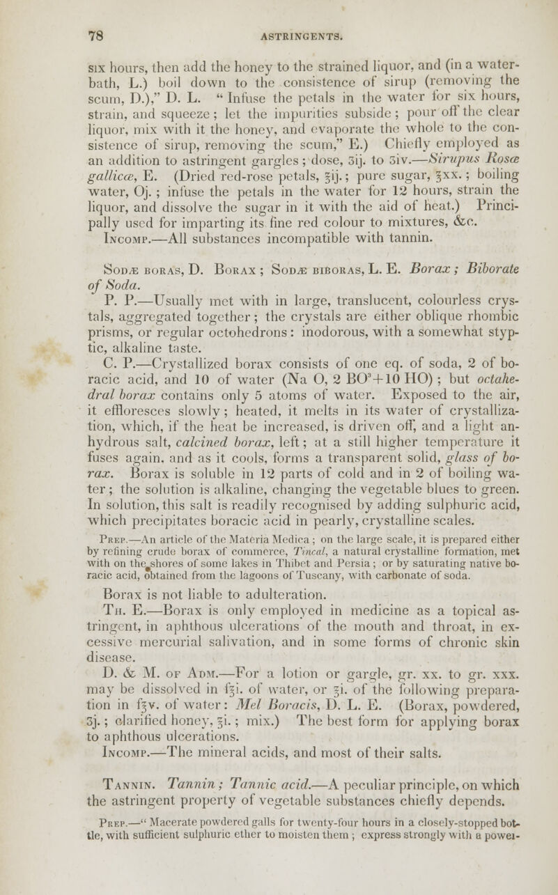 six hours, then add the honey to the strained liquor, and (in a water- bath, L.) boil down to the consistence of sirup (removing the scum, D.), D. L.  Infuse the petals in the water for six hours, strain, and squeeze; let the impurities subside ; pour ofl the clear liquor, mix with it the honey, and evaporate the whole to the con- sistence of sirup, removing the scum, E.) Chiefly employed as an addition to astringent gargles; dose, 3ij. to 3iv.—Sirvpus Rosa galliccB, E. (Dried red-rose petals, §ij.; pure sugar, §xx.; boiling water, Oj.; infuse the petals in the water for 12 hours, strain the liquor, and dissolve the sugar in it with the aid of heat.) Princi- pally used for imparting its fine red colour to mixtures, &c. Incomp.—All substances incompatible with tannin. Sod^e boras, D. Borax ; Sod^e biboras, L. E. Borax ; Biborate of Soda. P. P.—Usually met with in large, translucent, colourless crys- tals, aggregated together; the crystals are either oblique rhombic prisms, or regular octohedrons : inodorous, with a somewhat styp- tic, alkaline taste. C. P.—Crystallized borax consists of one eq. of soda, 2 of bo- racic acid, and 10 of water (Na O, 2 BO3+10 HO); but octahe- dral borax contains only 5 atoms of water. Exposed to the air, it effloresces slowly; heated, it melts in its water of crystalliza- tion, which, if the heat be increased, is driven off, and a light an- hydrous salt, calcined borax, left; at a still higher temperature it fuses again, and as it cools, forms a transparent solid, glass of bo- rax. Borax is soluble in 12 parts of cold and in 2 of boiling wa- ter ; the solution is alkaline, changing the vegetable blues to green. In solution, this salt is readily recognised by adding sulphuric acid, which precipitates boracic acid in pearly, crystalline scales. Prep.—An article of the Materia Medica ; on the large scale, it is prepared either by refining crude borax of commerce, Tincal, a natural crystalline formation, met with on the shores of some lakes in Thibet and Persia ; or by saturating native bo- racic acid, obtained from the lagoons of Tuscany, with carbonate of soda. Borax is not liable to adulteration. Th. E.—Borax is only employed in medicine as a topical as- tringent, in aphthous ulcerations of the mouth and throat, in ex- cessive mercurial salivation, and in some forms of chronic skin disease. D. & M. of Adm.—For a lotion or gargle, gr. xx. to gr. xxx. may be dissolved in fgi. of water, or §i. of the following prepara- tion in fgv. of water: Mel Boracis, D. L. E. (Borax, powdered, 3j.; clarified honey, gi.; mix.) The best form for applying borax to aphthous ulcerations. Incomp.—The mineral acids, and most of their salts. Tannin. Tannin; Tannic acid.—A peculiar principle, on which the astringent property of vegetable substances chiefly depends. Prep.— Macerate powdered galls for twenty-four hours in a closely-stopped bot- tle, with sufficient sulphuric ether to moisten them ; express strongly with a powei-