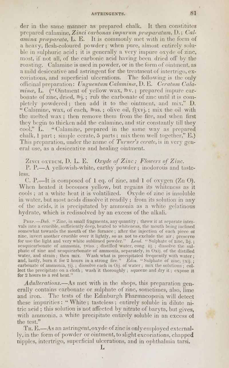 der in the same manner as prepared chalk. It then constitutes prepared calamine, Zinci carbonas impurum prceparatum, D.; Cal- amina prceparata, L. E. It is commonly met with in the form of a heavy, flesh-coloured powder; when pure, almost entirely solu- ble in sulphuric acid ; it is generally a very impure oxyde of zinc, most, if not all, of the carbonic acid having been dried off by the roasting. Calamine is used in powder, or in the form of ointment, as a mild desiccative and astringent for the treatment of intertrigo, ex- coriations, and superficial ulcerations. The following is the only officinal preparation: Unguentum Calamines, D. E. Ceratum Cala- mince, L. (Ointment of yellow wax, fov.; prepared impure car- bonate of zinc, dried, hYj.; rub the carbonate of zinc until it is com- pletely powdered; then add it to the ointment, and mix, D.  Calamine, wax, of each, Kjss. ; olive oil, f§xvj.; mix the oil with the melted wax; then remove them from the fire, and when first they begin to thicken add the calamine, and stir constantly till they cool, L. Calamine, prepared in the same way as prepared chalk, 1 part; simple cerate, 5 parts ; mix them well together, E.) This preparation, under the name of Turner's cerate, is in very gen- eral use, as a desiccative and healing ointment. Zinci oxydum, D. L. E. Oxyde of Zinc ; Flowers of Zinc. P. P.—A yellowish-white, earthy powder; inodorous and taste- less. C. P.—It is composed of 1 eq. of zinc, and 1 of oxygen (Zn O). When heated it becomes yellow, but regains its whiteness as it cools ; at a white heat it is volatilized. Oxyde of zinc is insoluble in water, but most acids dissolve it readily ; from its solution in any of the acids, it is precipitated by ammonia as a white gelatinous hydrate, which is redissolved by an excess of the alkali. Peep.—Dub.  Zinc, in small fragments, any quantity ; throw it at separate intei- vals into a crucible, sufficiently deep, heated to whiteness, the mouth being inclined somewhat towards the mouth of the furnace ; after the injection of each piece ol zinc, invert another crucible over it lightly, so as not to exclude the air; preserve for use the light and very white sublimed powder. Lond.  Sulphate of zinc, ibj.; sesquicarbonate of ammonia, fviss. ; distilled water, cong. iij. ; dissolve the sul- phate of zinc and sesquicarbonate of ammonia, separately, in Oxij. of the distilled water, and strain ; then mix. Wash what is precipitated frequently with water; and, lastly, burn it for 2 hours in a strong fire. Edin.  Sulphate of zinc, gxij.; carbonate of ammonia, fij.; dissolve each in Oij. of water; mix the solutions ; col- lect the precipitate on a cloth ; wash it thoroughly ; squeeze and dry it; expose it for 2 hours to a red heat. Adulterations.—As met with in the shops, this preparation gen- erally contains carbonate or sulphate of zinc, sometimes, also, lime and iron. The tests of the Edinburgh Pharmacopoeia will detect these impurities:  White; tasteless; entirely soluble in dilute ni- tric acid ; this solution is not affected by nitrate of baryta, but gives, with ammonia, a white precipitate entirely soluble in an excess of the test. Th. E.—As an astringent, oxyde of zinc is only employed external- ly, in the form of powder or ointment, to slight excoriations, chapped nipples, intertrigo, superficial ulcerations, and in ophthalmia tarsi. JL