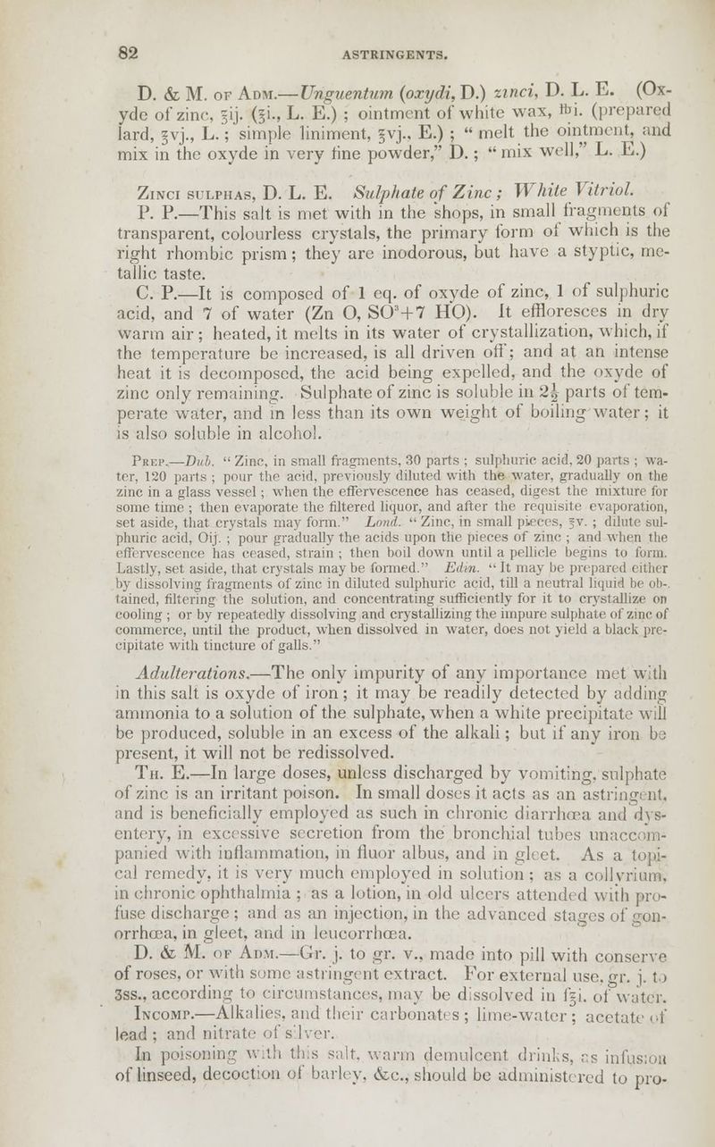 D. & M. of Adm.— Unguentum (oxydi, D.) unci, D. L. E. (Ox- yde of zinc, 5IJ. ($L, L. E.) ; ointment of white wax, foi. (prepared lard, §vj., L.; simple liniment, £vj., E.) ;  melt the ointment, and mix in the oxyde in very tine powder, D.;  mix well, L. E.) Zinci sulphas, D. L. E. Sulphate of Zinc ; White Vitriol. P. P.—This salt is met with in the shops, in small fragments of transparent, colourless crystals, the primary form ot which is the right rhombic prism; they are inodorous, but have a styptic, me- tallic taste. C. P.—It is composed of 1 eq. of oxyde of zinc, 1 of sulphuric acid, and 7 of water (Zn O, S03+7 HO). It effloresces in dry warm air; heated, it melts in its water of crystallization, which, if the temperature be increased, is all driven off; and at an intense heat it is decomposed, the acid being expelled, and the oxyde of zinc only remaining. Sulphate of zinc is soluble in 2^ parts of tem- perate water, and in less than its own weight of boiling water; it is also soluble in alcohol. Prep.—Dub.  Zinc, in small fragments, 30 parts ; sulphuric acid, 20 parts ; wa- ter, 120 parts ; pour the acid, previously diluted with the water, gradually on the zinc in a glass vessel; when the effervescence has ceased, digest the mixture for some time ; then evaporate the filtered liquor, and after the requisite evaporation, set aside, that crystals may form. Land.  Zinc, in small pieces, jv. ; dilute sul- phuric acid, Oij. ; pour gradually the acids upon the pieces of zinc ; and when the effervescence has ceased, strain ; then boil down until a pellicle begins to form. Lastly, set aside, that crystals maybe formed. Edm.  It may be prepared either by dissolving fragments of zinc in diluted sulphuric acid, till a neutral liquid be ob-, tained, filtering the solution, and concentrating sufficiently for it to crystallize on cooling ; or by repeatedly dissolving and crystallizing the impure sulphate of zinc of commerce, until the product, when dissolved in water, does not yield a black pre- cipitate with tincture of galls. Adulterations.—The only impurity of any importance met with in this salt is oxyde of iron; it may be readily detected by adding ammonia to a solution of the sulphate, when a white precipitate will be produced, soluble in an excess of the alkali; but if any iron be present, it will not be redissolved. Th. E.—In large doses, unless discharged by vomiting, sulphate of zinc is an irritant poison. In small doses it acts as an astringent, and is beneficially employed as such in chronic diarrhoea and dys- entery, in excessive secretion from the bronchial tubes unaccom- panied with inflammation, in fluor albus, and in gleet. As a topi- cal remedy, it is very much employed in solution ; as a collvrium. in chronic ophthalmia ; as a lotion, in old ulcers attended with pro- fuse discharge ; and as an injection, in the advanced stages of gon- orrhoea, in gleet, and in leucorrhoea. D. & M. qp Adm.—Gr. j. to gr. v., made into pill with conserve of roses, or with some astringent extract. For external use. gr. j. to 3ss., according to circumstances, may be dissolved in f=i. of water. iNcoMr.—Alkalies, and their carbonates ; lime-water ; acetate of lead; and nitrate of silver. In poisoning with this salt, warm demulcent drinl.s, as infusion of linseed, decoction of barley. &c, should be administered to pro-