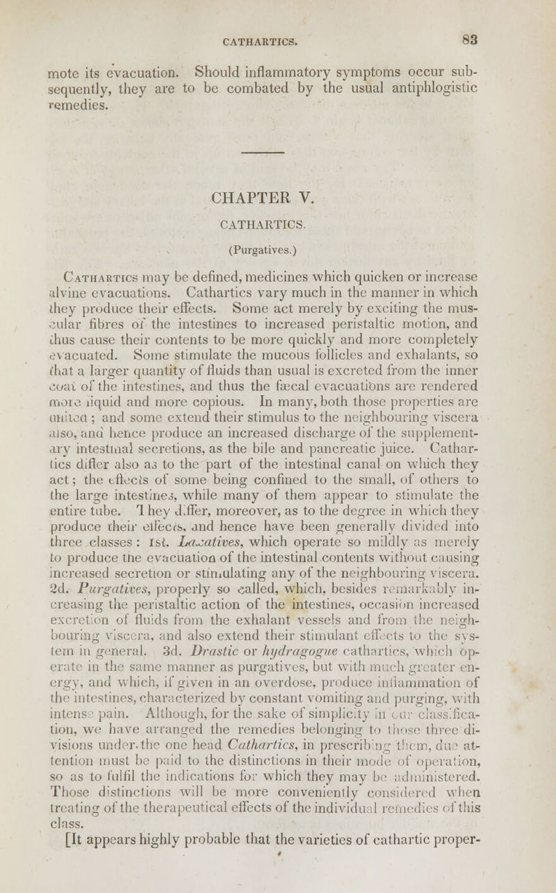 mote its evacuation. Should inflammatory symptoms occur sub- sequently, they are to be combated by the usual antiphlogistic remedies. CHAPTER V. CATHARTICS. (Purgatives.) Cathartics may be defined, medicines which quicken or increase alvine evacuations. Cathartics vary much in the manner in which they produce their effects. Some act merely by exciting the mus- cular fibres of the intestines to increased peristaltic motion, and ihus cause their contents to be more quickly and more completely evacuated. Some stimulate the mucous follicles and exhalants, so (hat a larger quantity of fluids than usual is excreted from the inner coat of the intestines, and thus the fiecal evacuations are rendered more liquid and more copious. In many, both those properties are united ; and some extend their stimulus to the neighbouring viscera also, and hence produce an increased discharge of the supplement- ary intestinal secretions, as the bile and pancreatic juice. Cathar- tics differ also as to the part of the intestinal canal on which they act; the effects of some being confined to the small, of others to the large intestines, while many of them appear to stimulate the entire tube. 1 hey differ, moreover, as to the degree in which they produce their effects, and hence have been generally divided into three classes : 1st. Laxatives, which operate so mildly as merely to produce tne evacuation of the intestinal contents without causing increased secretion or stimulating any of the neighbouring viscera. 2d. Purgatives, properly so called, which, besides remarkably in- creasing the peristaltic action of the intestines, occasion increased excretion of fluids from the exhalant vessels and from the neigh- bouring viscera, and also extend their stimulant effects to the sys- tem in general. 3d. Drastic or hydragogue cathartics, which op- erate in the same manner as purgatives, but with much greater en- ergy, and which, if given in an overdose, product; inflammation of the intestines, characterized by constant vomiting and purging, with intense pain. Although, for the sake of simplicity in fica- tion, we have arranged the remedies belonging to those throe di- visions under-the one head Cathartics, in prescribeig them, due at- tention must be paid to the distinctions in their mode of operation, so as to fulfil the indications for which they may be administered. Those distinctions will be more conveniently considered when treating of the therapeutical effects of the individual remedies of this class. [It appears highly probable that the varieties of cathartic proper-