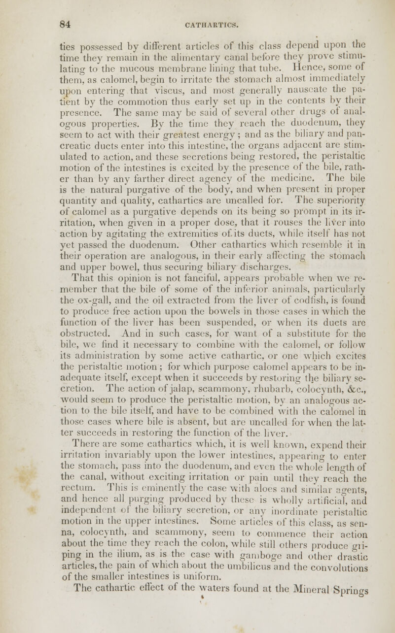 ties possessed by different articles of this class depend upon the time they remain in the alimentary canal before they prove stimu- lating to the mucous membrane lining that tube. Hence, some of them, as calomel, begin to irritate the stomach almost immediately upon entering that viscus, and most generally nauseate the pa- tient by the commotion thus early set up in the contents by their presence. The same may be said of several other drugs oi anal- ogous properties. By the time they reach the duodenum, they seem to act with their greatest energy ; and as the biliary and pan- creatic ducts enter into this intestine, the organs adjacent are stim- ulated to action, and these secretions being restored, the peristaltic motion of the intestines is excited by the presence of the bile, rath- er than by any farther direct agency of the medicine. The bile is the natural purgative of the body, and when present in proper quantity and quality, cathartics are uncalled for. The superiority of calomel as a purgative depends on its being so prompt in its ir- ritation, when given in a proper dose, that it rouses the liver into action by agitating the extremities of. its ducts, while itself has not yet passed the duodenum. Other cathartics which resemble it in their operation are analogous, in their early affecting the stomach and upper bowel, thus securing biliary discharges. That this opinion is not fanciful, appears probable when we re- member that the bile of some of the inferior animals, particularly the ox-gall, and the oil extracted from the liver of codfish, is found to produce free action upon the bowels in those cases in which the function of the liver has been suspended, or when its ducts are obstructed. And in such cases, for want of a substitute for the bile, we find it necessary to combine with the calomel, or follow its administration by some active cathartic, or one which excites the peristaltic motion ; for which purpose calomel appears to be in- adequate itself, except when it succeeds by restoring the biliary se- cretion. The action of jalap, scammony. rhubarb, colocynth, &c, would seem to produce the peristaltic motion, by an analogous ac- tion to the bile itself, and have to be combined with the calomel in those cases where bile is absent, but are uncalled for when the lat- ter succeeds in restoring the function of the liver. There are some cathartics which, it is well known, expend their irritation invariably upon the lower intestines, appearing to enter the stomach, pass into the duodenum, and even the whole length of the canal, without exciting irritation or pain until they reach the rectum. This is eminently the case with aloes and similar agents, and hence all purging produced by these is wholly artificial, and independent of the biliary secretion, or any inordinate peristaltic motion in the upper intestines. Some articles of this class, as sen- na, colocynth, and scammony, seem to commence their action about the time they reach the colon, while still others produce gri- ping in the ilium, as is the case with gamboge and other drastic articles, the pain of which about the umbilicus and the convolutions of the smaller intestines is uniform. The cathartic effect of the waters found at the Mineral Springs