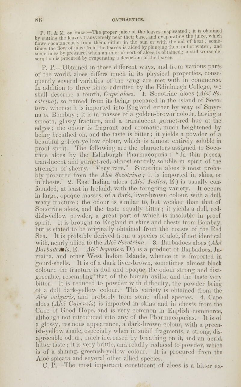 P. U. & M. of Pkep.—The proper juice of the leaves inspissated ; it is obtained by cutting the leaves transversely near their base, and evaporating the juice, which flows spontaneously from them, either in the sun or with the aid of heat ; some- times the How of juice from the leaves is aided by plunging them in hot water ; and sometimes by pressure, when an inferior sort of aloes is obtained ; a still worse de- scription is procured by evaporating a decoction of the leaves. P. P.—Obtained in those different ways, and from various parts of the world, aloes differs much in its physical properties, conse- quently several varieties of the Hrug are met with in commerce. In addition to three kinds admitted by the Edinburgh College, we shall describe a fourth, Cape aloes. 1. Socotrine aloes {Aloe So- cotriha), so named from its being prepared in the island of Soco- tora, whence it is imported into England either by way of Smyr- na or Bombay ; it is in masses of a golden-brown colour, having a smooth, glassy fracture, and a translucent garnet-red hue at the edges ; the odour is fragrant and aromatic, much heightened by being breathed on, and the taste is bitter; it yields a powder of a beautiful golden-yellow colour, which is almost entirely soluble in proof spirit. The following are the characters assigned to Soco- trine aloes by the Edinburgh Pharmacopoeia:  In thin pieces, translucent and garnet-red, almost entirely soluble in spirit of the strength of sherry. Very rare. Socotrine aloes is most proba- bly procured from the Aloi Socbtrina; it is imported in skins, or in chests. 2. East Indian aloes {Aloe Indica, E.) is usually con- founded, at least in Ireland, with the foregoing variety. It occurs in large, opaque masses, of a dark, liver-brown colour, with a dull, waxy fracture ; the odour is similar to, but weaker than that of Socotrine aloes, and the taste equally bitter; it yields a dull, red- dish-yellow powder, a great part of which is insoluble in proof spirit. It is brought to England in skins and chests from Bombay, but is stated to be originally obtained from the coasts of the Red Sea. It is probably derived from a species of aloe, if not identical with, nearly allied to the Alo'<' Socotrina. 3. Barbadoes aloes {Aloi BarbadeMis, E. Aloi hepatica, D.) is a product of Barbadoes, Ja- maica, and other West Indian Islands, whence it is imported in gourd-shells. It is of a dark liver-brown, sometimes almost black colour; the fracture is dull and opaque, the odour strong and disa- greeable, resembling'that of the human axilla, and the taste very bitter. It is reduced to powder with difficulty, the powder being of a dull dark-yellow colour. This variety is obtained from the Aloe vulgaris, and probably from some allied species. 4. Cape aloes {Aloe Capensis) is imported in skins and in chests from the Cape of Good Hope, and is very common in English commerce, although not introduced into any of the Pharmacopoeias. It is of a glossy, resinous appearance, a dark-brown colour, with a green- ish-yellow shade, especially when in small fragments, a strong, dis- agreeable odour, much increased by breathing on it, and tin acrid, bitter taste ; it is very brittle, and readily reduced to powder, which is of a shining, greenish-yellow colour. It is procured from the Aloe spicata and several other allied species. C. P.—The most important constituent of aloes is a bitter ex-