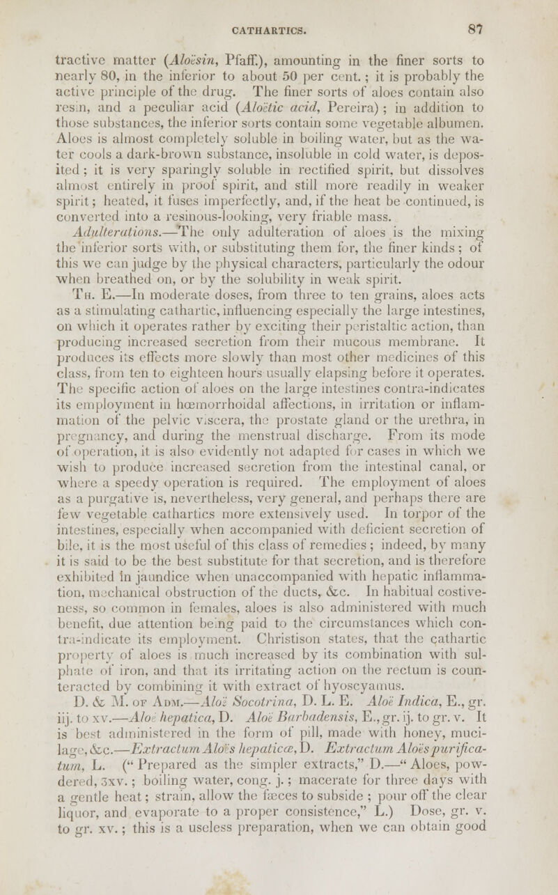 tractive matter (Aloi-sin, Pfaff.), amounting in the finer sorts to nearly 80, in the inferior to about 50 per cent.; it is probably the active principle of the drug. The finer sorts of aloes contain also resin, and a peculiar acid (Alo'etic acid, Pereira); in addition to those substances, the inferior sorts contain some vegetable albumen. Aloes is almost completely soluble in boiling water, hut as the wa- ter cools a dark-brown substance, insoluble in cold water, is depos- ited ; it is very sparingly soluble in rectified spirit, but dissolves almost entirely in proof spirit, and still more readily in weaker spirit; heated, it fuses imperfectly, and, if the heat be continued, is converted into a resinous-looking, very friable mass. Adulterations.—The only adulteration of aloes is the mixing the inferior sorts with, or substituting them for, the finer kinds ; of this we can judge by the physical characters, particularly the odour when breathed on, or by the solubility in weak spirit. Th. E.—In moderate doses, from three to ten grains, aloes acts as a stimulating cathartic, influencing especially the large intestines, on which it operates rather by exciting their peristaltic action, than producing increased secretion from their mucous membrane. It produces its effects more slowly than most other medicines of this class, from ten to eighteen hours usually elapsing before it operates. The specific action of aloes on the large intestines contra-indicates its employment in hoemorrhoidal affections, in irritation or inflam- mation of the pelvic v^cera, the prostate gland or the urethra, in pregnancy, and during the menstrual discharge. From its mode of operation, it. is also evidently not adapted for cases in which we wish to produce increased secretion from the intestinal canal, or where a speedy operation is required. The employment of aloes as a purgative is, nevertheless, very general, and perhaps there are few vegetable cathartics more extensively used. In torpor of the intestines, especially when accompanied with deficient secretion of bile, it is the most useful of this class of remedies ; indeed, by many it is said to be the best substitute for that secretion, and is therefore exhibited in jaundice when unaccompanied with hepatic inflamma- tion, mechanical obstruction of the ducts, &c. In habitual costive- ness, so common in females, aloes is also administered with much benefit, due attention being paid to the circumstances which con- Iru-indicatc its employment. Christison states, that the cathartic property of aloes is much increased by its combination with sul- pha !e of iron, and that its irritating action on the rectum is coun- teracted by combining it with extract of hyoscyamus. D. & M. of Adm.—Alo'i Socotrina, D. L. E. Aloe Indica, E., gr. iij. to xv.—Aloe hepatica, D. AM Barbadensis, E., gr. ij. to gr. v. It is best administered in the form of pill, made with honey, muci- lag ', <Sz.c.—Extract um A.l(Ms hepatica, D. Extractum Alois pur ifica- tuin, L. ( Prepared as the simpler extracts, D.— Aloes, pow- dered, 3xv.; boiling water, cong. j.; macerate for three days with a gentle heat; strain, allow the faeces to subside ; pour off the clear liquor, and evaporate to a proper consistence, L.) Dose, gr. v. to gr. xv.; this is a useless preparation, when we can obtain good