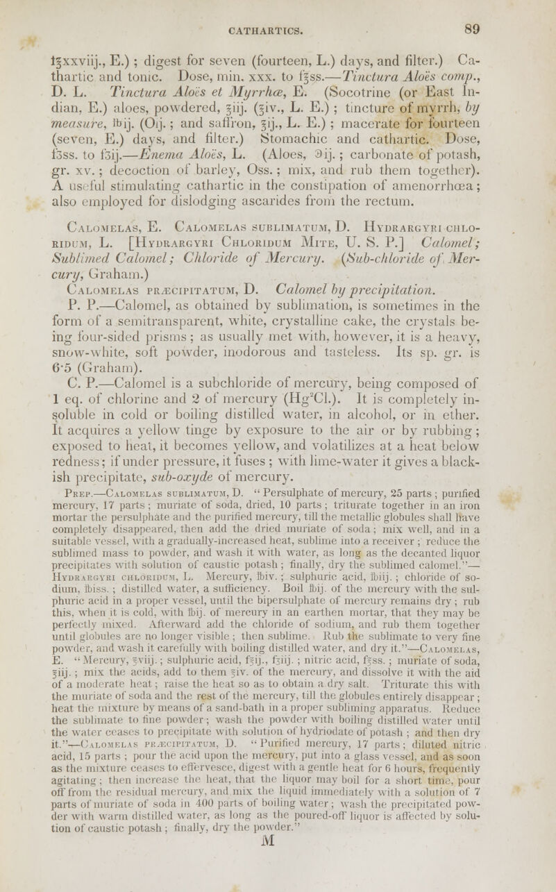 i^xxviij., E.); digest for seven (fourteen, L.) days, and filter.) Ca- thartic and tonic. Dose, min. xxx. to fgss.—Tinctura Aloes comp., D. L. Tinctura Aloes et Myrrhce, E. (Socotrine (or East In- dian. E.) aloes, powdered, ^iij. (jiv., L. E.); tincture of myrrh, by measure, ibij. (Oij.; and saffron, gij., L. E.) ; macerate for fourteen (seven, E.) days, and filter.) Stomachic and cathartic. Dose, i'3ss. to f3ij.—Enema Alo'ts, L. (Aloes, 3ij.; carbonate of potash, gr. xv.; decoction of barley, Oss.; mix, and rub them together). A useful stimulating cathartic in the constipation of amenorrhcea; also employed for dislodging ascarides from the rectum. Calomelas, E. Calomelas sublimatum, D. Hydrargyri chlo- ridum, L. [Hydrargyri Chloridum Mite, U. S. P.] Calomel; Sublimed Calomel; Chloride of Mercury. {Sub-chloride of, Mer- cury, Graham.) Calomelas fr/Ecipitatum, D. Calomel by precipitation. P. P.—Calomel, as obtained by sublimation, is sometimes in the form of a semitransparent, white, crystalline cake, the crystals be- ing four-sided prisms ; as usually met with, however, it is a heavy, snow-white, soft powder, inodorous and tasteless. Its sp. gr. is 6'5 (Graham). C. P.—Calomel is a subchloride of mercury, being composed of 1 eq. of chlorine and 2 of mercury (Hg2Cl.). It is completely in- soluble in cold or boiling distilled water, in alcohol, or in ether. It acquires a yellow tinge by exposure to the air or by rubbing; exposed to heat, it becomes yellow, and volatilizes at a heat below redness; if under pressure, it fuses ; with lime-water it gives a black- ish precipitate, sub-oxyde of mercury. Prep.—Calomelas sublimatum, D.  Persulphate of mercury, 25 parts ; purified mercury, 17 parts ; muriate of soda, dried, 10 parts; triturate together in an iron mortar the persulphate and the purified mercury, till the metallic globules shall Have completely disappeared, then add the dried muriate of soda; mix well, and in a suitable vessel, with a gradually-increased heat, sublime into a receiver ; reduce the sublimed mass to powder, and wash it with water, as long as the decanted liquor precipitates with solution of caustic potash; finally, dry the sublimed calomel,— Hydrabgyri c'iilouiiium, L. .Mercury, Ibiv. ; sulphuric acid, lbiij. ; chloride of so- dium, fbiss. ; distilled water, a sufficiency. Boil Ibij. of the mercury with the sul- phuric acid in a proper vessel, until the bipersulphate of mercury remains dry ; rub this, when it is cold, with Ibij. of mercury in an earthen mortar, that they may be perfectly mixed. Afterward add the chloride of sodium, and rub them together until globules are no longer visible ; then sublime. Rub the sublimate to very fine powder, and wash it carefully with boiling distilled water, and dry it.—Calomel ls, E.  Mercury, ?viij.; sulphuric acid, ffij., fjiij. ; nitric acid, f^ss.; muriate of soda, fiij. ; mix the acids, add to them ^iv. of the mercury, and dissolve it with the aid of a moderate heat ; raise the heat so as to obtain a dry salt. Triturate this with the muriate of soda and the rest of the mercury, till the globules entirely disappear ; heat the mixture by means of a sand-bath in a proper subliming apparatus. Reduce the sublimate to tine powder, wash the. powder with boiling distilled water until the water ceases to precipitate with solution of hydriodate of potash ; and then dry- it.—Calomelas prjECIpitatum, D. Purified mercury, 17 parts; diluted nitric acid, 1.5 parts ; pour the acid upon the mercury, put into a glass vessel, and as soon as the mixture ceases to effervesce, digest with a gentle heat for 0 hours, frequently agitating; then increase tb.e heat, that the liquor may boil lor a shorl nine, pour off from the residual mercury, and mix the liquid immediately with a solution of 7 parts of muriate of soda in WO parts of boiling water; wash the precipitated pow- der with warm distilled water, as long as the poured-off liquor is affected by solu- tion of caustic potash ; finally, dry the powder. M