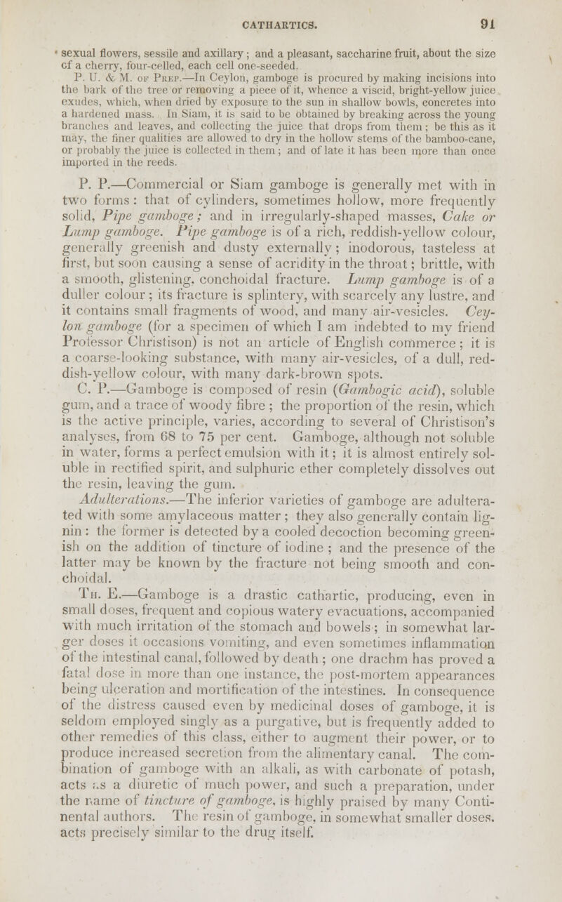 1 sexual flowers, sessile and axillary ; and a pleasant, saccharine fruit, about the size cf a cherry, four-celled, each cell one-seeded. P. U. & M. of Prep.—In Ceylon, gamboge is procured by making incisions into the bark of the tree or removing a piece of it, whence a viscid, bright-yellow juice exudes, which, when dried by exposure to the sun in shallow bowls, concretes into a hardened mass. In Siam, it is said to be obtained by breaking across the young branches and leaves, and collecting the juice that drops from them; be this as it may, the liner qualities arc allowed to dry in the hollow stems of the bamboo-cane, or probably the juice is collected in them ; and of late it has been more than once imported in the reeds. P. P.—Commercial or Siam gamboge is generally met with in two forms : that of cylinders, sometimes hollow, more frequently solid. Pipe gamboge; and in irregularly-shaped masses, Cake or Lump gamboge. Pipe gamboge is of a rich, reddish-yellow colour, generally greenish and dusty externally; inodorous, tasteless at first, but soon causing a sense of acridity in the throat; brittle, with a smooth, glistening, conchoidal fracture. Lump gamboge is of a duller colour ; its fracture is splintery, with scarcely any lustre, and it contains small fragments of wood, and many air-vesicles. Cey- lon gamboge (for a specimen of which I am indebted to my friend Professor Christison) is not an article of English commerce; it is a coarse-looking substance, with many air-vesicles, of a dull, red- dish-yellow colour, with many dark-brown spots. C. P.—Gamboge is composed of resin {Gambogic acid), soluble gum, and a trace of woody fibre ; the proportion of the resin, which is the active principle, varies, according to several of Christison's analyses, from 68 to 75 per cent. Gamboge, although not soluble in water, forms a perfect emulsion with it; it is almost entirely sol- uble in rectified spirit, and sulphuric ether completely dissolves out the resin, leaving the gum. Adulterations.—The inferior varieties of gamboge are adultera- ted with some amylaceous matter; they also generally contain lig- nin : the former is detected by a cooled decoction becoming green- ish on the addition of tincture of iodine ; and the presence of the latter may be known by the fracture not being smooth and con- choidal. Th. E.—Gamboge is a drastic cathartic, producing, even in small doses, frequent and copious watery evacuations, accompanied with much irritation of the stomach and bowels; in somewhat lar- ger doses it occasions vomiting, and even sometimes inflammation of the intestinal canal, followed by death ; one drachm has proved a fatal dose in more than one instance, the post-mortem appearances being ulceration and mortification of the intestines. In consequence of the distress caused even by medicinal doses of gamboge, it is seldom employed singly as a purgative, but is frequently added to other remedies of this class, either to augment their power, or to produce increased secretion from the alimentary canal. The com- bination of gamboge with an alkali, as with carbonate of potash, acts as a diuretic of much power, and such a preparation, under the name of tincture, of gamboge, is highly praised by many Conti- nental authors. The resin of gamboge, in somewhat smaller doses. acts precisely similar to the drug itself.