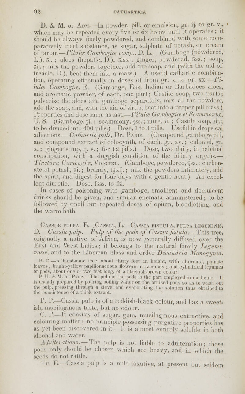 D. & M. of Adm.—In powder, pill, or emulsion, gr. ij. to gr. v., which may be repeated every five or six hours until it operates ; it should be always finely powdered, and combined with some com- paratively inert substance, as sugar, sulphate of potash, or cream of tartar.—Pilules Cambogice com/)., D. L. (Gamboge (powdered, L.), 3i. ; aloes (hepatic, D.), 3iss.; ginger, powdered, 3ss.; soap, 3ij.; mix the powders together, add the soap, and (with the aid of treacle, D.), beat them into a mass.) A useful cathartic combina- tion, operating effectually in doses of from gr. x. to gr. xx.—Pi- lules Cambogics, E. (Gamboge, East Indian or Barbadoes aloes, and aromatic powder, of each, one part; Castile soap, two parts; pulverize the aloes and gamboge separately, mix all the powders, add the soap, and, with the aid of sirup, beat into a proper pill mass.) Properties and dose same as last.—Pilules Gambogiee et Scammonice, U. S. (Gamboge, §i.; scammony, §ss.; nitre, 3i.; Castile soap, 3ij.; to be divided into 400 pills.) Dose, 1 to 3 pills. Useful in dropsical affections.—Cathartic pills, Dr. Paris. (Compound gamboge pill, and compound extract of colocynth, of each, gr. xv.; calomel, gr. x.; ginger sirup, q. s.; for 12 pills.) Dose, two daily, in habitual constipation, with a sluggish condition of the biliary organs.— Tinctura Gatnbogios,Yoigtel. (Gamboge,powdered, §ss.; carbon- ate of potash, ~\.; brandy, fjxij.; mix the powders intimately, add the spirit, and digest for four days with a gentle heat.) An excel- lent diuretic. Dose, f3ss. to l3i. In cases of poisoning with gamboge, emollient and demulcent drinks should be given, and similar enemata administered ; to be followed by small but repeated doses of opium, bloodletting, and the warm bath. Cassia pulpa, E. .Cassia, L. Cassia fistula, pulpa leguminis, D. Cassia pulp. Pulp of the pods of Cassia fistula.—This tree, originally a native of Africa, is now generally diffused over the East and West Indies ; it belongs to the natural family Legumi- noses, and to the Linnasan class and order Decandria Monogynia. B. C.—A handsome tree, about thirty feet in height, with alternate, pinnate leaves; bright-yellow papilionaceous flowers in racemes ; and cylindrical legumes or pods, about one or two feet long, of a blackish-brown colour. 1\ U. & M. of Peep.—The pulp of the pods is the part employed in medicine. It is usually prepared by pouring boiling water on the bruised pods so as to wash out the pulp, pressing through a sieve, and evaporating the solution thus obtained to the consistence of a thick extract. P. P-—Cassia pulp is of a reddish-black colour, and has a sweet- ish, mucilaginous taste, but no odour. C. P.—It consists of sugar, gum, mucilaginous extractive, and colouring matter; no principle possessing purgative properties has as yet been discovered in it. It is almost entirely soluble in both alcohol and water. Adulterations. — The pulp is not liable to adulteration; those pods only should be chosen which are heavy, and in which the seeds do not rattle. Tn. E.—Cassia pulp is a mild laxative, at present but seldom