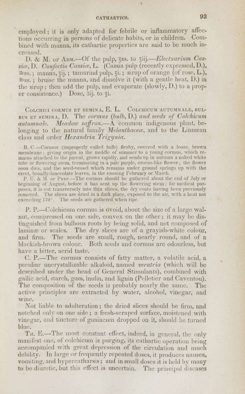 employed; it is only adapted for febrile or inflammatory affec- tions occurring in persons of delicate habits, or in children. Com- bined with manna, its cathartic properties are said to be much in- creased. D. & M. of Adm.—Of the pulp, §ss. to §iij.—Electuarium Cas- sia, D. Confectio Cassia, L. (Cassia pulp (recently expressed, D.), lbss.; manna, §ij.; tamarind pulp, §i.; sirup of orange (of rose, L.), ftss. ; bruise the manna, and dissolve it (with a gentle heat, D.) in the sirup ; then add the pulp, and evaporate (slowly, D.) to a prop- er consistence.) Dose, 3ij. to §i. CoLCHICI CORMUS ET SEMINA, E. L. CoLCHICUM AUTUMNALE, BUL- bus et semina, D. The cormus (bulb, D.) and seeds of Colchicurn autumnale. Meadow saffron.—A common indigenous plant, be- longing to the natural family Melanthacece, and to the Linnaean class and order Hexandria Trigynia. B. C.—Cormus (improperly called bulb) fleshy, covered with a loose, brown membrane ; giving origin in the middle of summer to a young cormus, which re- mains attached to the parent, grows rapidly, and sends up in autumn a naked white tube or flowering stem, terminating in a pale purple, crocus-like flower; the flower soon dies, and the seed-vessel which remains under ground springs up with the erect, broadly-lanceolate leaves, in the ensuing February or March. P. U. & M. of Prep.—The cormus should be gathered about the end of July or beginning of August, before it has sent up the flowering stem; for medical pur- poses, it is cut transversely into thin slices, the dry coats having been previously removed. The slices are dried in a dark place, exposed to the air, with a heat not exceeding 170°. The seeds are gathered when ripe. P. P.—Colchicurn cormus is ovoid, about the size of a large wal- nut, compressed on one side, convex on the other; it may be dis- tinguished from bulbous roots by being solid, and not composed of laminae or scales. The dry slices are of a grayish-white colour, and firm. The seeds are small, rough, nearly round, and of a blackish-brown colour. Both seeds and cormus are odourless, but have a bitter, acrid taste. C. P.—The cormus consists of fatty matter, a volatile acid, a peculiar uncrystallizable alkaloid, named veratria (which will be described under the head of General Stimulants), combined with gallic acid, starch, gum, inulin, and lignin (Pelletier and Caventou). The composition of the seeds is probably nearly the same. The active principles are extracted by water, alcohol, vinegar, and wine. Not liable to adulteration; the dried slices should be firm, and notched only on one side ; a fresh-scraped surface, moistened with vinegar, and tincture of guaiacum dropped on it, should be turned blue. Tu. E.—The most constant effect, indeed, in general, the only manifest one, of colchicurn is purging, its cathartic operation being accompanied with great depression of the circulation and much debility. In large or frequently repeated doses, it produces nausea, vomiting, and hypercatharsis ; and in small doses it is held by many to be diuretic, but this effect is uncertain. The principal diseases