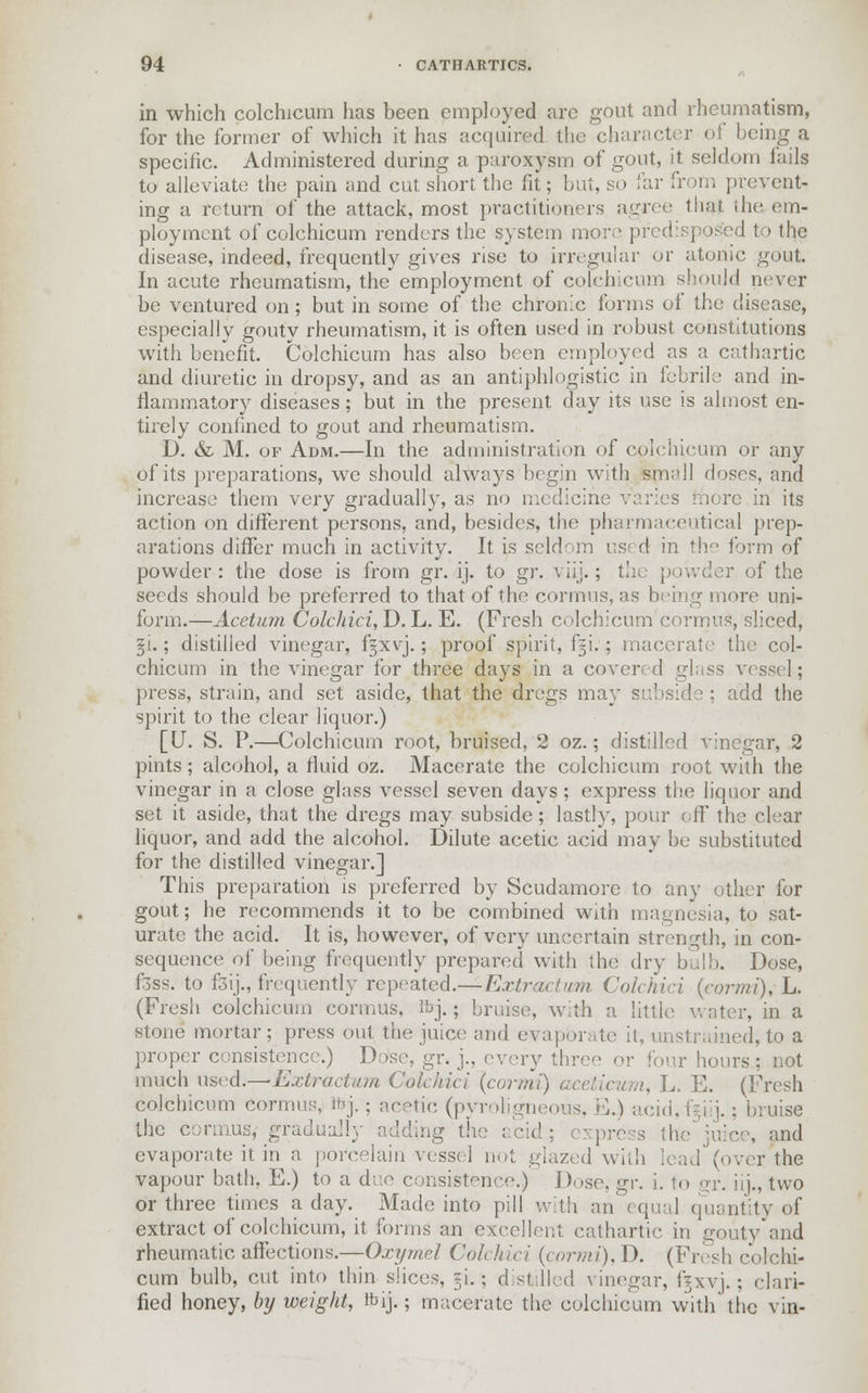in which colchicum has been employed arc gout and rheumatism, for the former of which it has acquired the character of being a specific. Administered during a paroxysm of gout, it seldom tails to alleviate the pain and cut short the fit; but, so far from prevent- ing a return of the attack, most practitioners agree that the em- ployment of colchicum renders the system more predisposed to the disease, indeed, frequently gives rise to irregular or atonic gout. In acute rheumatism, the employment of colchicum should never be ventured on; but in some of the chronic forms of the disease, especially gouty rheumatism, it is often used in robust constitutions with benefit. Colchicum has also been employed as a cathartic and diuretic in dropsy, and as an antiphlogistic in febrile and in- flammatory diseases; but in the present day its use is almost en- tirely confined to gout and rheumatism. D. & M. of Adm.—In the administration of colchicum or any of its preparations, we should always begin with small doses, and increase them very gradually, as no medicine varies mere in its action on different persons, and, besides, the pharmaceutical prep- arations differ much in activity. It is sold' m us< d in the form of powder: the dose is from gr. ij. to gr. viij.; the powder of the seeds should be preferred to that of the cormus, as being more uni- form.—Acetum Colchici, D. L. E. (Fresh colchicum cormus, sliced, gi.; distilled vinegar, fgxvj.; proof spirit, fiji. ; macerate the col- chicum in the vinegar for three days in a covered glass vessel; press, strain, and set aside, that the dregs may add the spirit to the clear liquor.) [IT. S. P.—Colchicum root, bruised, 2 oz.; distilled vinegar, 2 pints; alcohol, a fluid oz. Macerate the colchicum root with the vinegar in a close glass vessel seven days ; express the liquor and set it aside, that the dregs may subside; lastly, pour off the clear liquor, and add the alcohol. Dilute acetic acid may be substituted for the distilled vinegar.] This preparation is preferred by Scudamore to any other for gout; he recommends it to be combined with magnesia, to sat- urate the acid. It is, however, of very uncertain strength, in con- sequence of being frequently prepared with the dry bulb. Dose, f3ss. to fsij., frequently repeated.— Extract >im Colchici {cormi), L. (Fresh colchicum cormus, ibj.; bruise, with a little water, in a stone mortar; press out the juice and evaporate it, unstrained, to a proper consistence.) Dose, gr. j., every three or four hours; not much used;—Extraction Cokhici {cormi) aceticum, L. E. (Fresh colchicum cormus, Ibj. • acetic (pyroligneous, E.) acid,f|iij.; bruise the cormus* gradually adding the acid; express the juice, and evaporate it in a porcelain vessel not glazed with lead (over the vapour bath, E.) to a due consistence.) Dose, g\\ i. to gr. iij., two or three times a day. Made into pill with an' equal quantity of extract of colchicum, it forms an excellent cathartic in gouty and rheumatic affections.—Oxymel Colchici {cormi), D. (Fresh colchi- cum bulb, cut into thin slices, =i.; d stilled vinegar, f^xvj.; clari- fied honey, by weight, tbij.; macerate the colchicum with the vin-