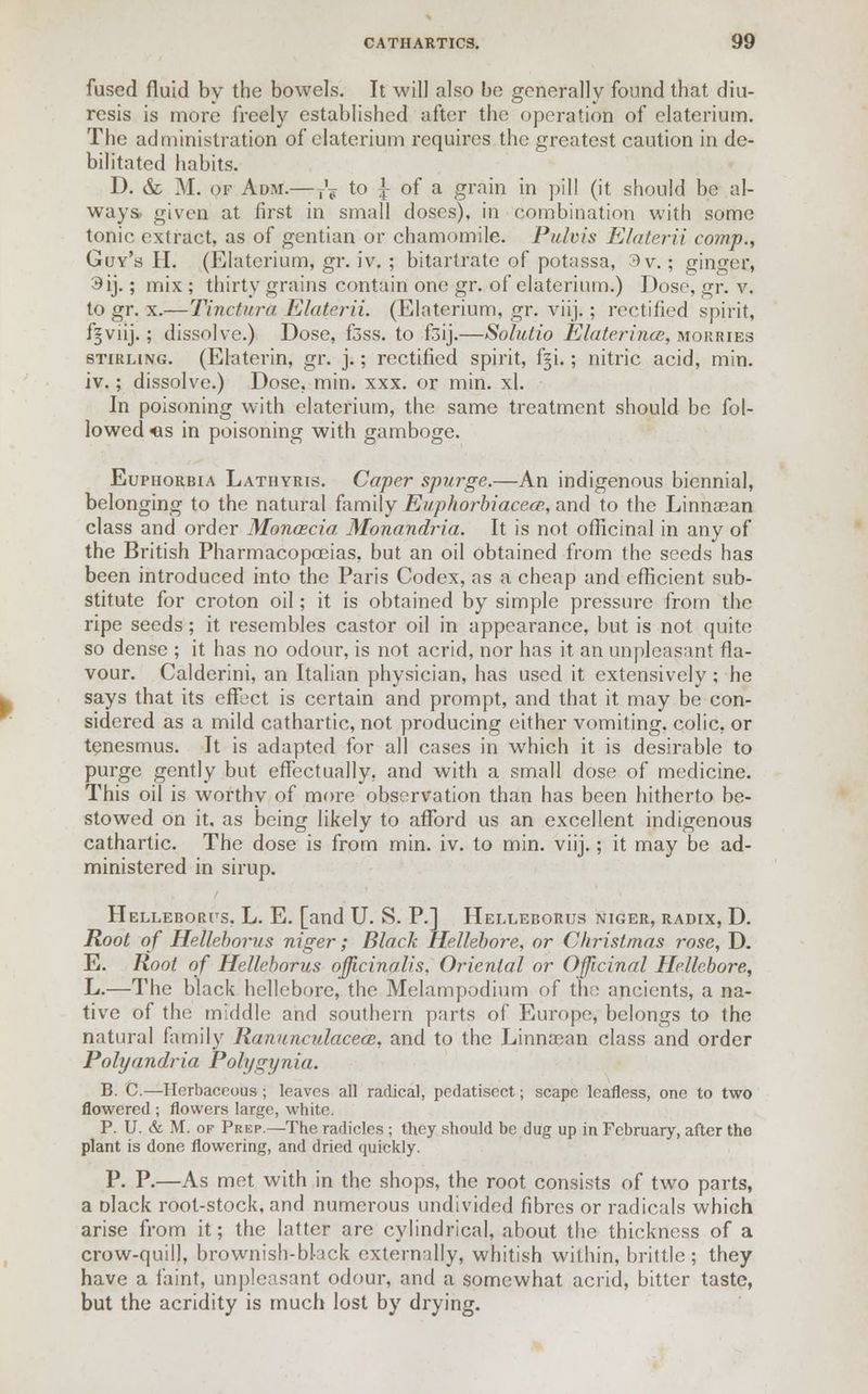 fused fluid by the bowels. It will also be generally found that diu- resis is more freely established after the operation of elaterium. The administration of elaterium requires the greatest caution in de- bilitated habits. D. &. M. of Adm.—T'? to ^ of a grain in pill (it should be al- ways, given at first in small doses), in combination with some tonic extract, as of gentian or chamomile. Pulvis Elaterii comp., Guy's II. (Elaterium, gr. iv. ; bitartrate of potassa, 3 v.; ginger, 3ij.; mix ; thirty grains contain one gr. of elaterium.) Dose, gr. v. to gr. x.—Tinctura Elaterii. (Elaterium, gr. viij.; rectified spirit, f^viij.; dissolve.) Dose, f3ss. to f3ij.—Solutio Elaterincc, morries Stirling. (Elaterin, gr. j.; rectified spirit, fgi.; nitric acid, min. iv.; dissolve.) Dose. min. xxx. or min. xl. In poisoning with elaterium, the same treatment should be fol- lowed <is in poisoning with gamboge. Euphorbia Lathyris. Caper spurge.—An indigenous biennial, belonging to the natural family Euphorbiacece, and to the Linnasan class and order Monaecia Monandria. It is not officinal in any of the British Pharmacopoeias, but an oil obtained from the seeds has been introduced into the Paris Codex, as a cheap and efficient sub- stitute for croton oil; it is obtained by simple pressure from the ripe seeds; it resembles castor oil in appearance, but is not quite so dense ; it has no odour, is not acrid, nor has it an unpleasant fla- vour. Calderini, an Italian physician, has used it extensively; he says that its effect is certain and prompt, and that it may be con- sidered as a mild cathartic, not producing either vomiting, colic, or tenesmus. It is adapted for all cases in which it is desirable to purge gently but effectually, and with a small dose of medicine. This oil is worthy of more observation than has been hitherto be- stowed on it. as being likely to afford us an excellent indigenous cathartic. The dose is from min. iv. to min. viij.; it may be ad- ministered in sirup. Helleborus. L. E. [and U. S. P.] Helleborus niger, radix, D. Root of Helleborus niger; Black Hellebore, or Christinas rose, D. E. Root of Helleborus officinalis. Oriental or Officinal Hellebore, L.—The black hellebore, the Melampodium of the ancients, a na- tive of the middle and southern parts of Europe, belongs to the natural family Ranunculacea:, and to the Linncean class and order Polyandria Polygynia. B. C.—Herbaceous ; leaves all radical, pedatiscct; scape leafless, one to two flowered ; flowers large, white. P. U. & M. of Prep.—The radicles ; they should be dug up in February, after the plant is done flowering, and dried quickly. P. P.—As met with in the shops, the root consists of two parts, a clack root-stock, and numerous undivided fibres or radicals which arise from it; the latter are cylindrical, about the thickness of a crow-quill, brownish-black externally, whitish within, brittle ; they have a faint, unpleasant odour, and a somewhat acrid, bitter taste, but the acridity is much lost by drying.