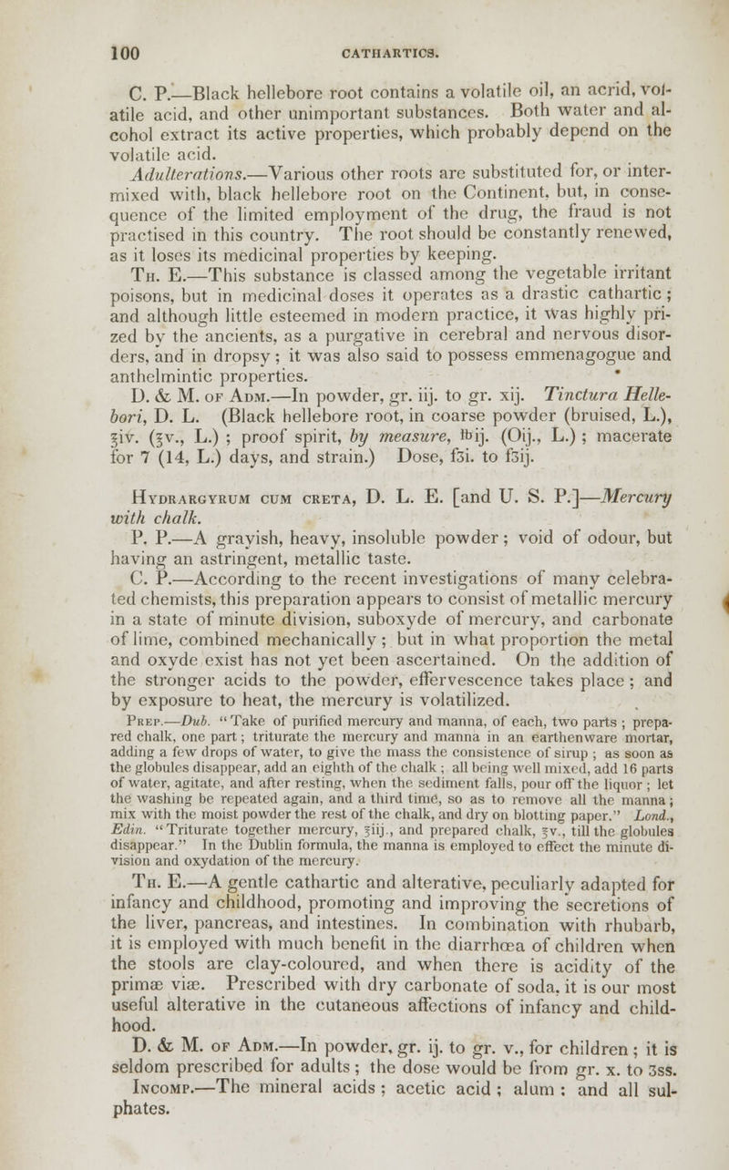 C. P.—Black hellebore root contains a volatile oil, an acrid, vol- atile acid, and other unimportant substances. Both water and al- cohol extract its active properties, which probably depend on the volatile acid. Adulterations.—Various other roots are substituted for, or inter- mixed with, black hellebore root on the Continent, but, in conse- quence of the limited employment of the drug, the fraud is not practised in this country. The root should be constantly renewed, as it loses its medicinal properties by keeping. Th. E.—This substance is classed among the vegetable irritant poisons, but in medicinal doses it operates as a drastic cathartic ; and although little esteemed in modern practice, it Was highly pri- zed by the ancients, as a purgative in cerebral and nervous disor- ders, and in dropsy; it was also said to possess emmenagogue and anthelmintic properties. D. & M. of Adm.—In powder, gr. iij. to gr. xij. Tinctura Helle- bori, D. L. (Black hellebore root, in coarse powder (bruised, L.), giv. (§v., L.) ; proof spirit, by measure, ftij. (Oij., L.); macerate for 7 (14, L.) days, and strain.) Dose, f3i. to f3ij. Hydrargyrum cum creta, D. L. E. [and U. S. P.]—Mercury with chalk. P. P.—A grayish, heavy, insoluble powder; void of odour, but having an astringent, metallic taste. C. P.—According to the recent investigations of many celebra- ted chemists, this preparation appears to consist of metallic mercury in a state of minute division, suboxyde of mercury, and carbonate of lime, combined mechanically; but in what proportion the metal and oxyde exist has not yet been ascertained. On the addition of the stronger acids to the powder, effervescence takes place ; and by exposure to heat, the mercury is volatilized. Prep.—Dub.  Take of purified mercury and manna, of each, two parts ; prepa- red chalk, one part; triturate the mercury and manna in an earthenware mortar, adding a few drops of water, to give the mass the consistence of sirup ; as soon as the globules disappear, add an eighth of the chalk ; all being well mixed, add 16 parts of water, agitate, and after resting, when the sediment falls, pour off the liquor ; let the washing be repeated again, and a third time, so as to remove all the manna; mix with the moist powder the rest of the chalk, and dry on blotting paper. Lond., Edin. Triturate together mercury, jiij., and prepared chalk, §v., till the globules disappear. In the Dublin formula, the manna is employed to effect the minute di- vision and oxydation of the mercury. Th. E.—A gentle cathartic and alterative, peculiarly adapted for infancy and childhood, promoting and improving the secretions of the liver, pancreas, and intestines. In combination with rhubarb, it is employed with much benefit in the diarrhoea of children when the stools are clay-coloured, and when there is acidity of the prima? vise. Prescribed with dry carbonate of soda, it is our most useful alterative in the cutaneous affections of infancy and child- hood. D. & M. of Adm.—In powder, gr. ij. to gr. v., for children ; it is seldom prescribed for adults ; the dose would be from gr. x. to 3ss. Incomp.—The mineral acids ; acetic acid ; alum : and all sul- phates.