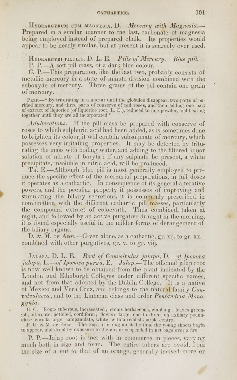 Hydrargyrum cum magnesia, D. Mercury with Magnesia.— Prepared in a similar manner to the last, carbonate of magnesia being employed instead of prepared chalk. Its properties would appear to be nearly similar, but at present it is scarcely ever used. Hydrargyri piLULiE, D. L. E. Pills of Mercury. Blue pill. P. P.—A soft pill mass, of a dark-blue colour. C. P.—This preparation, like the last two, probably consists of metallic mercury in a state of minute division combined with the suboxyde of mercury. Three grains of the pill contain one grain of mercury. Prep.— By triturating in a mortar until the globules disappear, two parts of pu- rified mercury, and three parts of conserve of red roses, and then adding one part of extract of liquorice (of liquorice root, L. E.), reduced to fine powder, and beating together until they are all incorporated. Adulterations.—If the pill mass be prepared with conserve of roses to which sulphuric acid had been added, as is sometimes done to brighten its colour, it will contain subsulphate of mercury, which possesses very irritating properties. It may be detected by tritu- rating the mass with boiling water, and adding to the filtered liquor solution of nitrate of baryta ; if any sulphate be present, a white precipitate, insoluble in nitric acid, will be produced. Th. E.—Although blue pill is most generally employed to pro- duce the specific effect of the mercurial preparations, in full doses it operates as a cathartic. In consequence of its general alterative powers, and the peculiar property it possesses of improving and stimulating the biliary secretions, it is commonly prescribed in combination with the different cathartic pill masses, particularly the compound extract of colocynth. Thus combined, taken at night, and followed by an active purgative draught in the morning, it is found especially useful in the milder forms of derangement of the biliary organs. D. & M. of Adm.—Given alone, as a cathartic, gr. xij. to gr. xx. combined with other purgatives, gr. v. to gr. viij. Jalapa, D. L. E. Root of Convolvulus jalapa, D.—of Ipomcea jalapa, L.—of Ipomaea purga, E. Jalap.—The officinal jalap root is now well known to be obtained from the plant indicated by the London and Edinburgh Colleges under different specific names, and not from that adopted by the Dublin College. It is a native of Mexico and Vera Cruz, and belongs to the natural family Con- xwloulacece, and to the Linnasan class and order Pentandria Mono- gynia. B. C.—Roots tuberous, incrassated ; stems herbaceous, climbing; leaves green- ish, alternate, petibled, cordiform; flowers large, one to three, on axillary pedun- cles ; corolla large, campanulate, white, with a reddish-purple centre. P. U. & M. of Prep.—The root; it is dug up at the time the .young shoots begin to appear, and dried by exposure to the air, or suspended in net bags over a fire. P. P.—Jalap root is met with in commerce in pieces, varying much both in size and form. The entire tubers are ovoid, from the size of a nut to that of an orange, generally incised more or