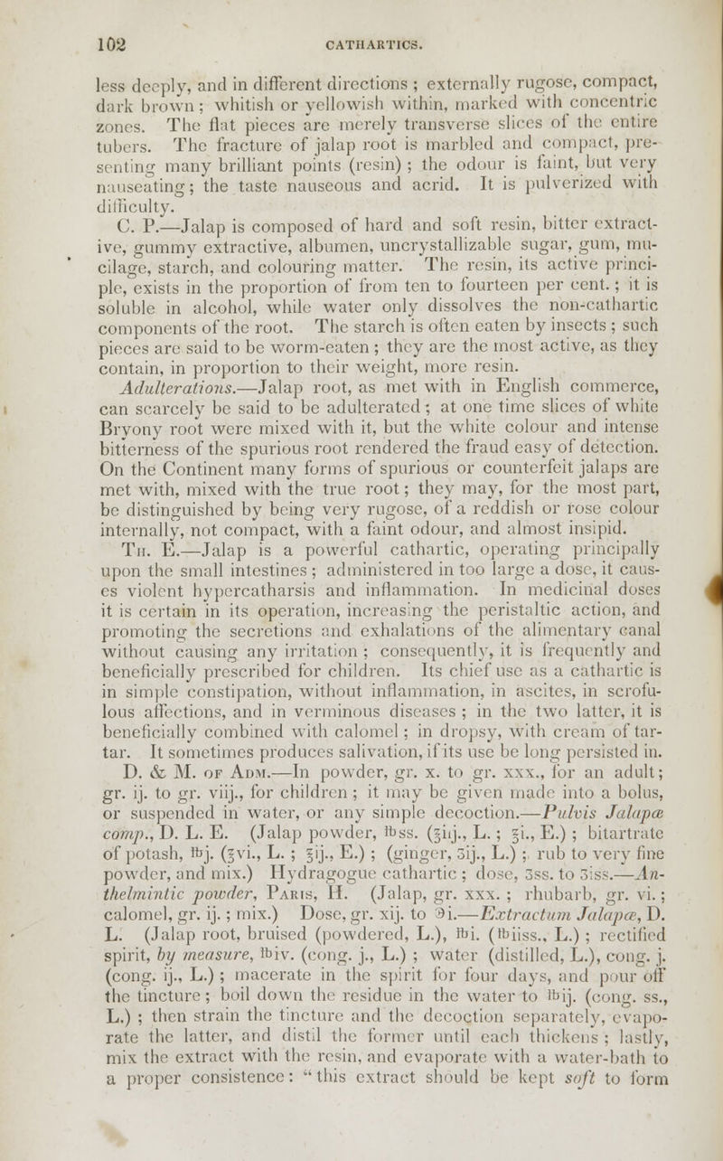 less deeply, and in different directions ; externally rugose, compact, dark brown: whitish or yellowish within, marked with concentric zones. The flat pieces are merely transverse slices of the entire tubers. The fracture of jalap root is marbled and compact, pre- senting many brilliant points (resin); the odour is faint, but very nauseating; the taste nauseous and acrid. It is pulverized with difficulty. C. P.—Jalap is composed of hard and soft resin, bitter extract- ive, gummy extractive, albumen, uncrystallizablc sugar, gum, mu- cilage, starch, and colouring matter. The resin, its active princi- ple, exists in the proportion of from ten to fourteen per cent.; it is soluble in alcohol, while water only dissolves the non-cathartic components of the root. The starch is often eaten by insects ; such pieces arc said to be worm-eaten ; they are the most active, as they contain, in proportion to their weight, more resin. Adulterations.—Jalap root, as met with in English commerce, can scarcely be said to be adulterated; at one time slices of white Bryony root were mixed with it, but the white colour and intense bitterness of the spurious root rendered the fraud easy of detection. On the Continent many forms of spurious or counterfeit jalaps are met with, mixed with the true root; they may, for the most part, be distinguished by being very rugose, of a reddish or rose colour internally, not compact, with a faint odour, and almost insipid. Th. E.—Jalap is a powerful cathartic, operating principally upon the small intestines ; administered in too large a dose, it caus- es violent hypercatharsis and inflammation. In medicinal doses it is certain in its operation, increasing the peristaltic action, and promoting the secretions and exhalations of the alimentary canal without causing any irritation ; consequently, it is frequently and beneficially prescribed for children. Its chief use as a cathartic is in simple constipation, without inflammation, in ascites, in scrofu- lous affections, and in verminous diseases ; in the two latter, it is beneficially combined with calomel; in dropsy, with cream of tar- tar. It sometimes produces salivation, if its use be long persisted in. D. & M. of Adm.—In powder, gr. x. to gr. xxx., for an adult; gr. ij. to gr. viij., for children ; it may be given made into a bolus, or suspended in water, or any simple decoction.—Pulvis Jala pat comp., D. L. E. (Jalap powder, ibss. (jiij., L.; §i., E.) ; bitartrate of potash, ftj. (§vi., L. ; §ij., E.) ; (ginger, 3ij., L.) ; rub to very fine powder, and mix.) Hydragogue cathartic ; dose, 3ss. to 3iss.—An- thelmintic powder, Paris, H. (Jalap, gr. xxx. ; rhubarb, gr. vi.; calomel, gr. ij.; mix.) Dose, gr. xij. to 3i.—Extract/nn Jalapa, D. L. (Jalap root, bruised (powdered, L.), Jbi. (fciiss., L.) ; rectified spirit, by measure, ftiv. (cong. j., L.) ; water (distilled, L.), cong. j. (cong. ij., L.) ; macerate in the spirit for four days, and pour off the tincture ; boil down the residue in the water to tbij. (cong. s's., L.) ; then strain the tincture and the decoction separately, evapo- rate the latter, and distil the former until each thickens ; lastly, mix the extract with the resin, and evaporate with a water-bath to a proper consistence:  this extract should be kept soft to form