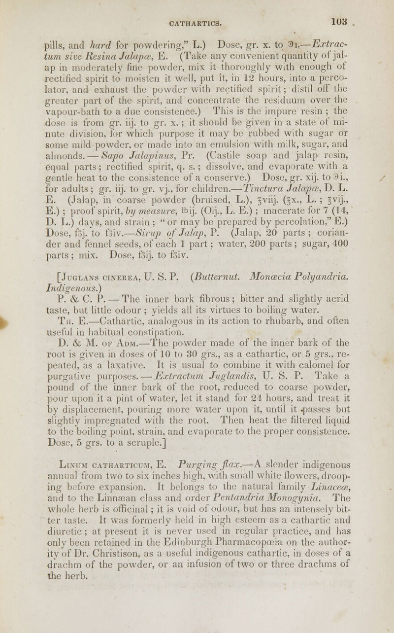 pills, and hard for powdering, L.) Dose, gr. x. to 3i.—Extrac- tum sloe Resina Jalapce, E. (Take any convenient quantity of jal- ap in moderately fine powder, mix it thoroughly With enough of rectified spirit to moisten it well, put it, in 12 hours, into a perco- lator, and exhaust the powder with rectified spirit; distil otf the greater part of the spirit, and concentrate the residuum over the vapour-bath to a due consistence.) This is the impure resin ; the dose is from gr. iij. to gr. x.; it should be given in a state of mi- nute division, for which purpose it may be rubbed with sugar or some mild powder, or made into an emulsion with milk, sugar, and almonds. — Sapo Jalapinus, Pr. (Castile soap and jalap resin, equal parts; rectified spirit, q. s.; dissolve, and evaporate with a gentle heat to the consistence of a conserve.) Dose, gr. xij. to 3i., for adults ; gr. iij. to gr. vj., for children.—Tinctura Jalapce, D. L. E. (Jalap, in coarse powder (bruised, L.), §viij. (§x., L. ; §vij., E.) ; proof spirit, by measure, Ibij. (Oij., L. E.) ; macerate for 7 (14, D. L.) days, and strain ;  or may be prepared by percolation, E.) Dose, f5j. to f3iv.—Sirup of Jalap, P. (Jalap, 20 parts; corian- der and fennel seeds, of each 1 part; water, 200 parts ; sugar, 400 parts ; mix. Dose, fsij. to f3iv. [Juglans cinerea, U. S. P. {Butternut. Monascia Polyandria. Indigenous.) P. & C. P. — The inner bark fibrous; bitter and slightly acrid taste, but little odour ; yields all its virtues to boiling water. Tfi. E.—Cathartic, analogous in its action to rhubarb, and often useful in habitual constipation. D. & M. of Adm.—The powder made of the inner bark of the root is given in doses of 10 to 30 grs., as a cathartic, or 5 grs., re- peated, as a laxative. It is usual to combine it with calomel for purgative purposes. — Extraction Juglandis, U. S. P. Take a pound of the inner bark of the root, reduced to coarse powder, pour upon it a pint of water, let it stand for 24 hours, and treat it by displacement, pouring more water upon it, until it .passes but slightly impregnated with the root. Then heat the filtered liquid to the boiling point, strain, and evaporate to the proper consistence. Dose, 5 grs. to a scruple.] Linum catharticum, E. Purging jlax.—K slender indigenous annual from two to six inches high, with small white flowers, droop- ing before expansion. It belongs to the natural family Linacece, and to the Linnsean class and order Pentandria Monogynia. The whole herb is officinal; it is void of odour, but has an intensely bit- ter taste. It was formerly held in high esteem as a cathartic and diuretic; at present it is never used in regular practice, and has only been retained in the Edinburgh Pharmacopoei-a on the author- ity of Dr. Christison, as a useful indigenous cathartic, in doses of a drachm of the powder, or an infusion of two or three drachms of the herb.