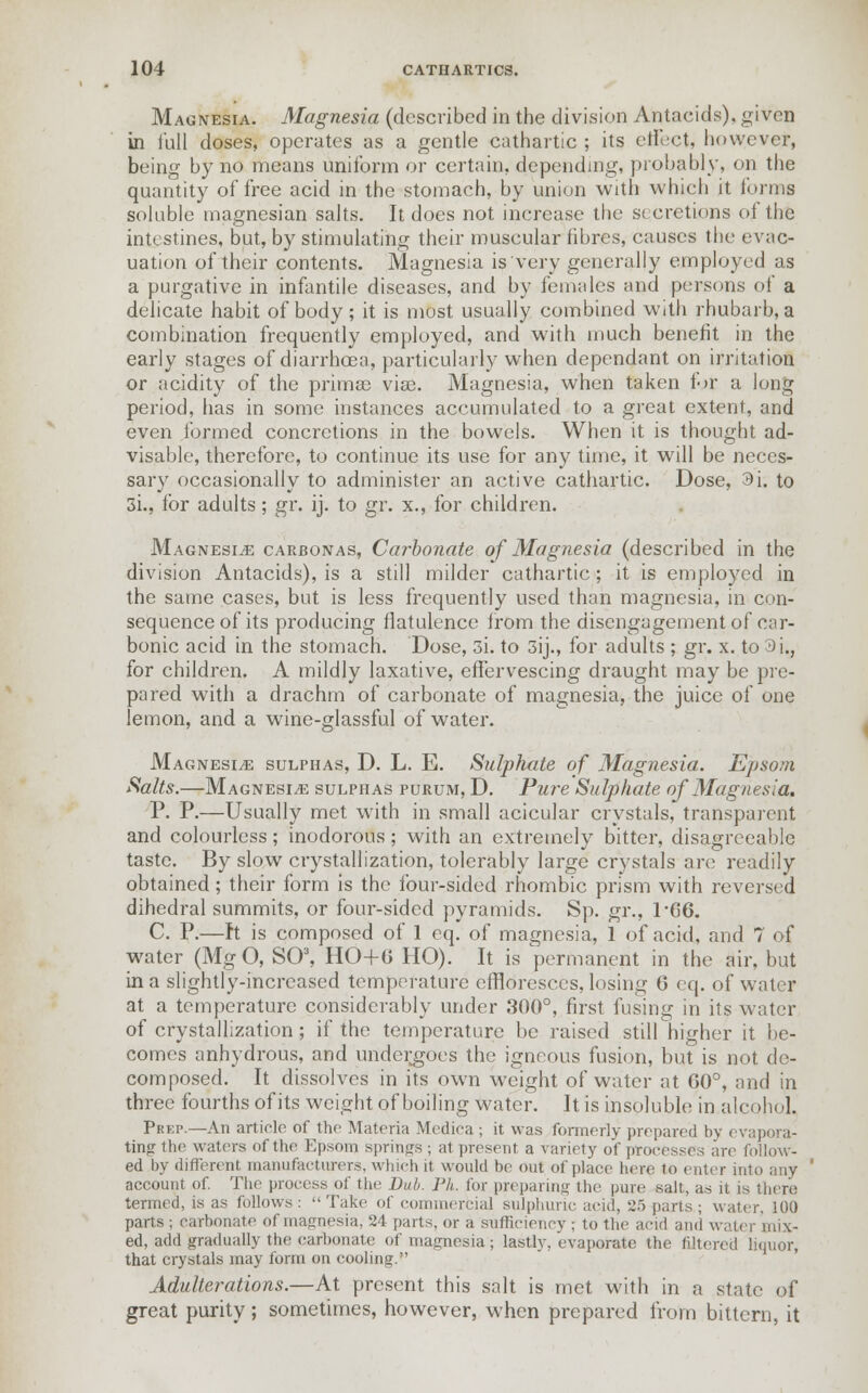 Magnesia. Magnesia (described in the division Antacids), given in full doses, operates as a gentle cathartic ; its effect, however, being by no means uniform or certain, depending, probably, on the quantity of free acid in the stomach, by union with which it forms soluble magnesian salts. It does not increase the secretions of the intestines, but, by stimulating their muscular fibres, causes the evac- uation of their contents. Magnesia is'very generally employed as a purgative in infantile diseases, and by females and persons of a delicate habit of body; it is most usually combined with rhubarb, a combination frequently employed, and with much benefit in the early stages of diarrhoea, particularly when dependant on irritation or acidity of the primas viae. Magnesia, when taken for a long period, has in some instances accumulated to a great extent, and even formed concretions in the bowels. When it is thought ad- visable, therefore, to continue its use for any time, it will be neces- sary occasionally to administer an active cathartic. Dose, 9i. to 3i., for adults; gr. ij. to gr. x., for children. Magnesia carbonas, Carbonate of Magnesia (described in the division Antacids), is a still milder cathartic ; it is employed in the same cases, but is less frequently used than magnesia, in con- sequence of its producing flatulence Irom the disengagement of car- bonic acid in the stomach. Dose, 3i. to 3ij., for adults ; gr. x. to 3i., for children. A mildly laxative, effervescing draught may be pre- pared with a drachm of carbonate of magnesia, the juice of one lemon, and a wine-glassful of water. Magnesia sulphas, D. L. E. Sulphate of Magnesia. Epsom Salts.—Magnesia sulphas purum, D. Pure Sulphate of Magnesia. P. P.—Usually met with in small acicular crystals, transparent and colourless; inodorous; with an extremely bitter, disagreeable taste. By slow crystallization, tolerably large crystals are readily obtained ; their form is the four-sided rhombic prism with reversed dihedral summits, or four-sided pyramids. Sp. gr., T66. C. P.—ft is composed of 1 eq. of magnesia, 1 of acid, and 7 of water (Mg O, SO3, HO+0 HO). It is permanent in the air, but in a slightly-increased temperature effloresces, losing 6 cq. of water at a temperature considerably under 300°, first fusing in its water of crystallization ; if the temperature be raised still higher it lie- comes anhydrous, and undergoes the igneous fusion, but is not de- composed. It dissolves in its own weight of water at 60°, and in three fourths of its weight of boiling water. It is insoluble in alcohol. Prep.—An article of the Materia Medica; it was formerly prepared by evapora- ting the waters of the Epsom springs ; at present a variety of processes are follow- ed by different manufacturers, which it would be out of place here to enter into any account of. The process of the Dub. Ph. for preparing the pure salt, as it is there termed, is as follows: Take of commercial sulphuric acid, 25 parts.; water. 100 parts; carbonate of magnesia, 24 parts, or a sufficiency ; to the acid and water mix- ed, add gradually the carbonate of magnesia; lastly, evaporate the filtered liquor, that crystals may form on cooling.'* Adulterations.—At present this salt is met with in a state of great purity ; sometimes, however, when prepared from bittern, it