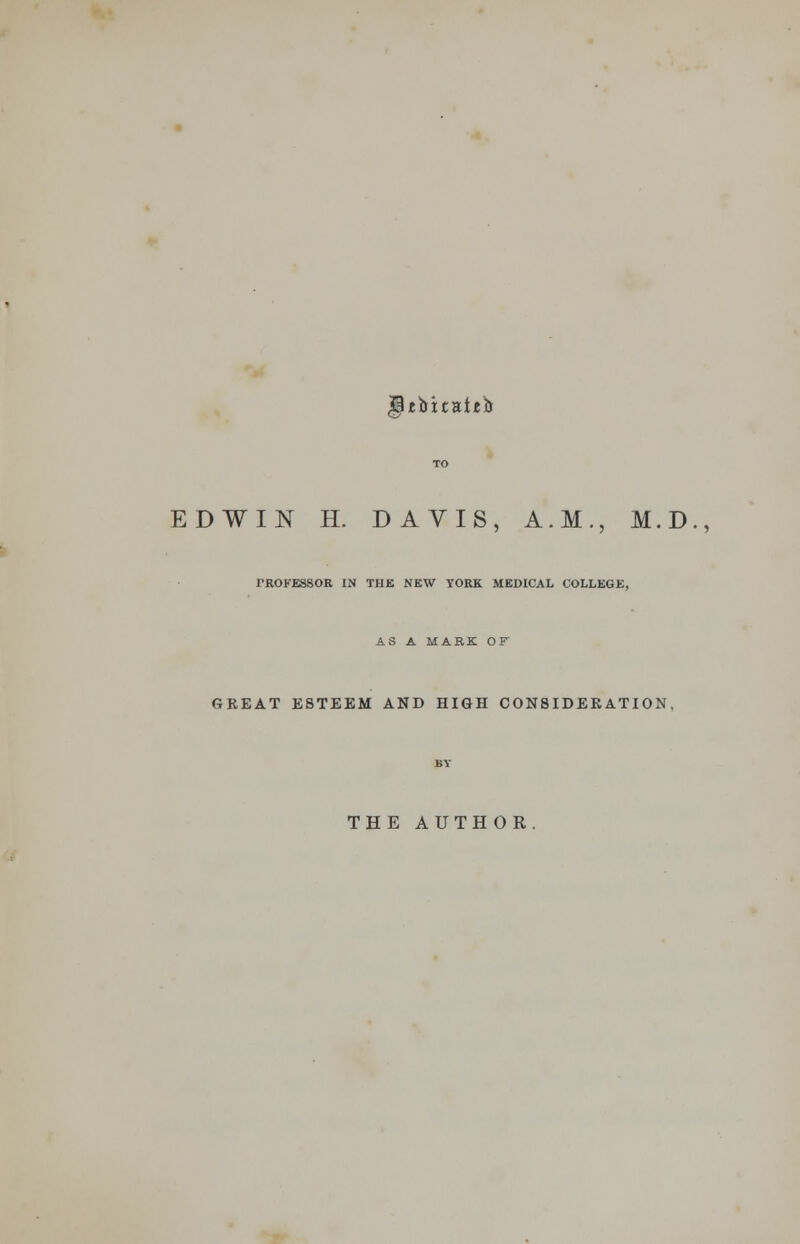 IPefcitaijeb EDWIN H. DAVIS, A.M., M.D., rROKESSOR IN THE NEW YORK MEDICAL COLLEGE, AS A MARK OF GREAT ESTEEM AND HIGH CONSIDERATION. THE AUTHOR