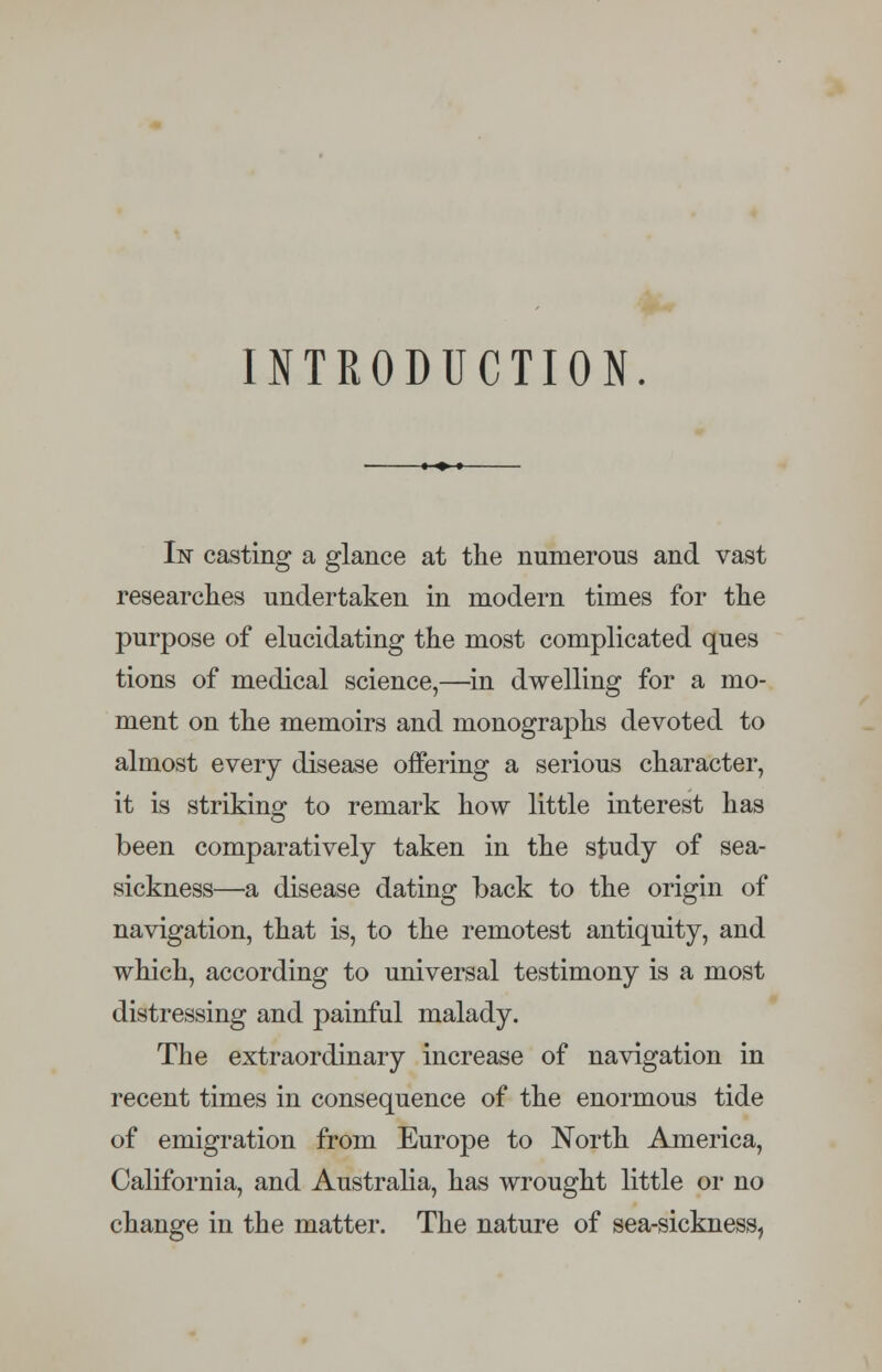 INTRODUCTION. In casting a glance at the numerous and vast researches undertaken in modern times for the purpose of elucidating the most complicated ques tions of medical science,—in dwelling for a mo- ment on the memoirs and monographs devoted to almost every disease offering a serious character, it is striking to remark how little interest has been comparatively taken in the study of sea- sickness—a disease dating back to the origin of navigation, that is, to the remotest antiquity, and which, according to universal testimony is a most distressing and painful malady. The extraordinary increase of navigation in recent times in consequence of the enormous tide of emigration from Europe to North America, California, and Australia, has wrought little or no change in the matter. The nature of sea-sickness,