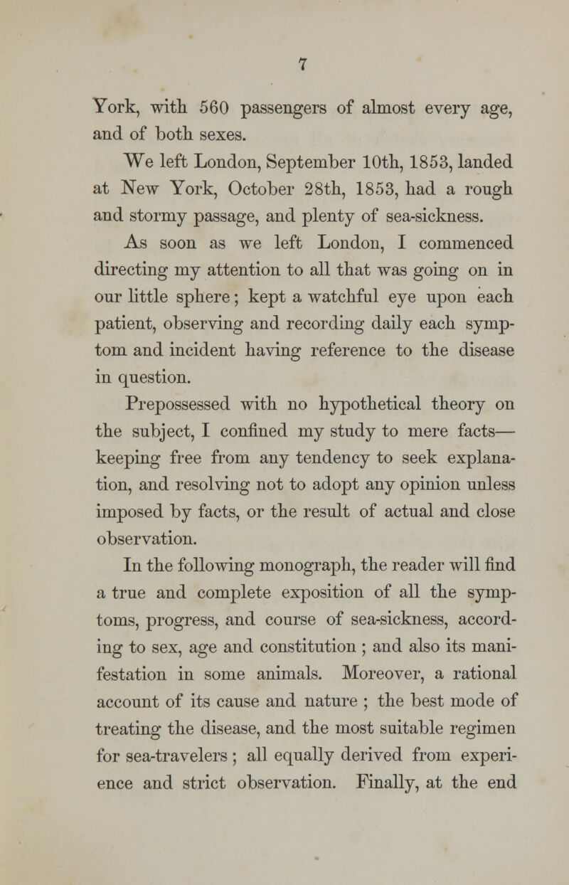 York, with 560 passengers of almost every age, and of both sexes. We left London, September 10th, 1853, landed at New York, October 28th, 1853, had a rough and stormy passage, and plenty of sea-sickness. As soon as we left London, I commenced directing my attention to all that was going on in our little sphere; kept a watchful eye upon each patient, observing and recording daily each symp- tom and incident having reference to the disease in question. Prepossessed with no hypothetical theory on the subject, I confined my study to mere facts— keeping free from any tendency to seek explana- tion, and resolving not to adopt any opinion unless imposed by facts, or the result of actual and close observation. In the following monograph, the reader will find a true and complete exposition of all the symp- toms, progress, and course of sea-sickness, accord- ing to sex, age and constitution ; and also its mani- festation in some animals. Moreover, a rational account of its cause and nature ; the best mode of treating the disease, and the most suitable regimen for sea-travelers ; all equally derived from experi- ence and strict observation. Finally, at the end