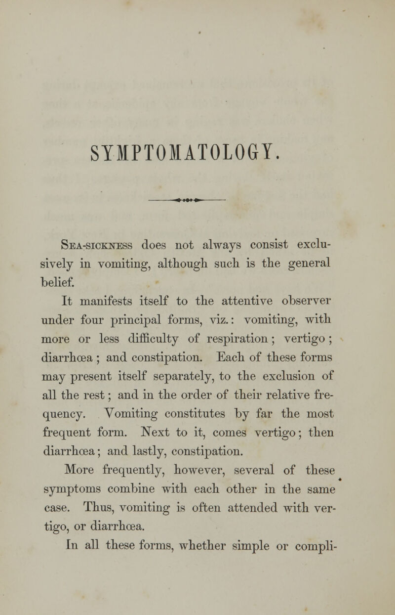 SYMPTOMATOLOGY. Sea-sickness does not always consist exclu- sively in vomiting, although such is the general belief. It manifests itself to the attentive observer under four principal forms, viz.: vomiting, with more or less difficulty of respiration; vertigo; diarrhoea ; and constipation. Each of these forms may present itself separately, to the exclusion of all the rest; and in the order of their relative fre- quency. Vomiting constitutes by far the most frequent form. Next to it, comes vertigo; then diarrhoea; and lastly, constipation. More frequently, however, several of these symptoms combine with each other in the same case. Thus, vomiting is often attended with ver- tigo, or diarrhoea. In all these forms, whether simple or compli-