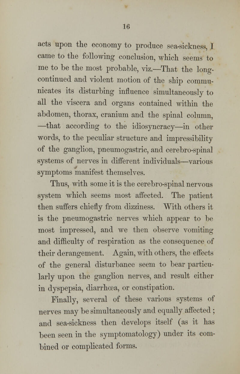 acts upon the economy to produce sea-sickness, 1 came to the following conclusion, which seems to me to be the most probable, viz.—That the long- continued and violent motion of the ship commu- nicates its disturbing influence simultaneously to all the viscera and organs contained within the abdomen, thorax, cranium and the spinal column, —that according to the idiosyncracy—in other words, to the peculiar structure and impressibility of the ganglion, pneumogastric, and cerebro-spinal systems of nerves in different individuals—various symptoms manifest themselves. Thus, with some it is the cerebro-spinal nervous system which seems most affected. The patient then suffers chiefly from dizziness. With others it is the pneumogastric nerves which appear to be most impressed, and we then observe vomiting and difficulty of respiration as the consequence of their derangement. Again, with others, the effects of the general disturbance seem to bear particu- larly upon the ganglion nerves, and result either in dyspepsia, diarrhoea, or constipation. Finally, several of these various systems of nerves may be simultaneously and equally affected; and sea-sickness then develops itself (as it has been seen in the symptomatology) under its com- bined or complicated forms.