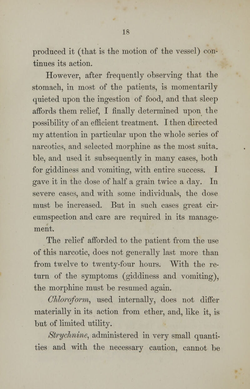 produced it (that is the motion of the vessel) con- tinues its action. However, after frequently observing that the stomach, in most of the patients, is momentarily quieted upon the ingestion of food, and that sleep affords them relief, I finally determined upon the possibility of an efficient treatment. I then directed my attention in particular upon the whole series of narcotics, and selected morphine as the most suita. ble, and used it subsequently in many cases, both for giddiness and vomiting, with entire success. I gave it in the dose of half a grain twice a day. In severe cases, and with some individuals, the dose must be increased. But in such cases great cir- cumspection and care are required in its manage- ment. The relief afforded to the patient from the use of this narcotic, does not generally last more than from twelve to twenty-four hours. With the re- turn of the symptoms (giddiness and vomiting), the morphine must be resumed again. Chloroform, used internally, does not differ materially in its action from ether, and, like it, is but of limited utility. Strychnine, administered in very small quanti- ties and with the necessary caution, cannot be