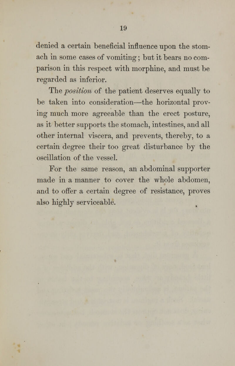 denied a certain beneficial influence upon the stom- ach in some cases of vomiting; but it bears no com- parison in this respect with morphine, and must be regarded as inferior. The position of the patient deserves equally to be taken into consideration—the horizontal prov- ing much more agreeable than the erect posture, as it better supports the stomach, intestines, and all other internal viscera, and prevents, thereby, to a certain degree their too great disturbance by the oscillation of the vessel. For the same reason, an abdominal supporter made in a manner to cover the whole abdomen, and to offer a certain degree of resistance, proves also highly serviceable.