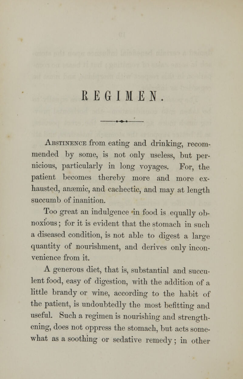 REGIMEN. Abstinence from eating and drinking, recom- mended by some, is not only useless, but per- nicious, particularly in long voyages. For, the patient becomes thereby more and more ex- hausted, anaemic, and cachectic, and may at length succumb of inanition. Too great an indulgence -in food is equally ob- noxious ; for it is evident that the stomach in such a diseased condition, is not able to digest a large quantity of nourishment, and derives only incon- venience from it. A generous diet, that is, substantial and succu- lent food, easy of digestion, with the addition of a little brandy or wine, according to the habit of the patient, is undoubtedly the most befitting and useful. Such a regimen is nourishing and strength- ening, does not oppress the stomach, but acts some- what as a soothing or sedative remedy; in other