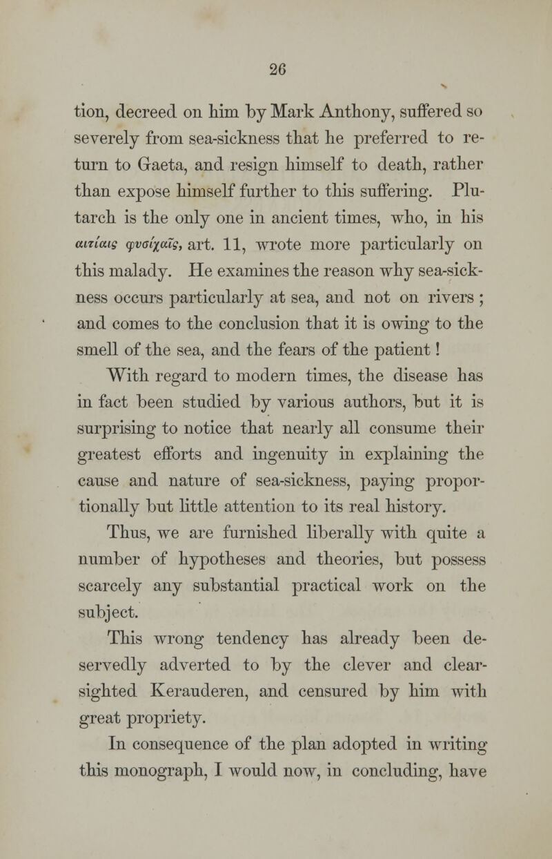 tion, decreed on him by Mark Anthony, suffered so severely from sea-sickness that he preferred to re- turn to Gaeta, and resign himself to death, rather than expose himself further to this suffering. Plu- tarch is the only one in ancient times, who, in his aitiaig cpvaixaig, art. 11, wrote more particularly on this malady. He examines the reason why sea-sick- ness occurs particularly at sea, and not on rivers ; and comes to the conclusion that it is owing to the smell of the sea, and the fears of the patient! With regard to modern times, the disease has in fact been studied by various authors, but it is surprising to notice that nearly all consume their greatest efforts and ingenuity in explaining the cause and nature of sea-sickness, paying propor- tionally but little attention to its real history. Thus, we are furnished liberally with quite a number of hypotheses and theories, but possess scarcely any substantial practical work on the subject. This wrong tendency has already been de- servedly adverted to by the clever and clear- sighted Kerauderen, and censured by him with great propriety. In consequence of the plan adopted in writing this monograph, I would now, in concluding, have