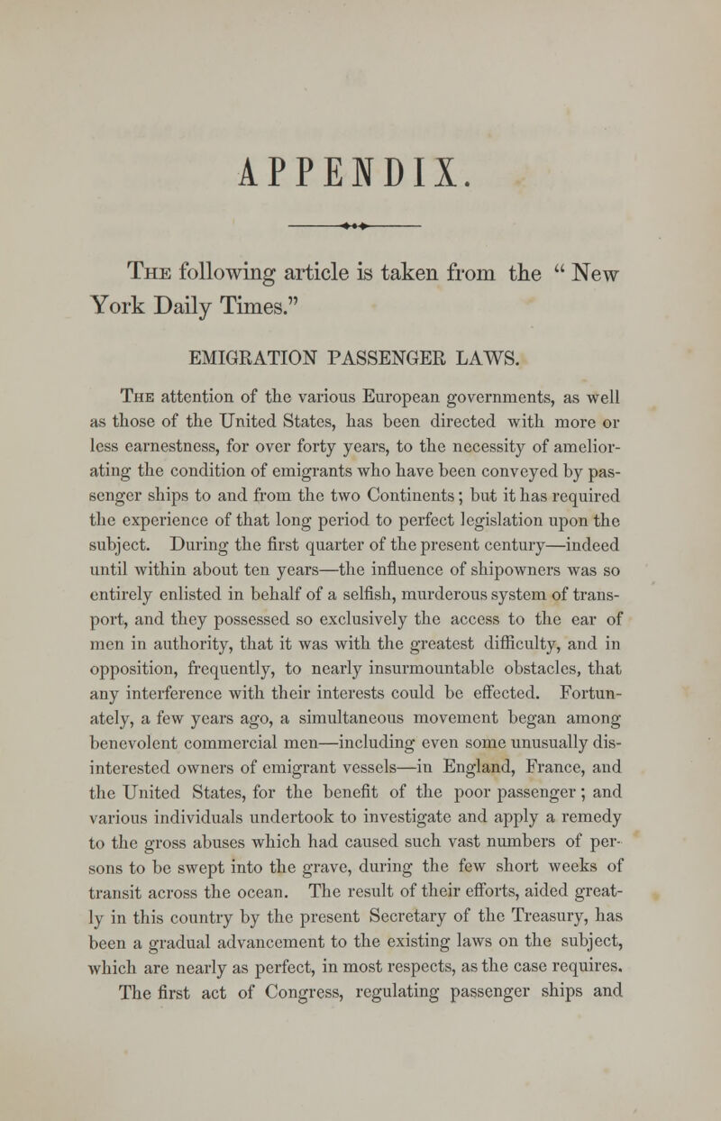 APPENDIX. The following article is taken from the  New York Daily Times. EMIGRATION PASSENGER LAWS. The attention of the various European governments, as well as those of the United States, has been directed with more or less earnestness, for over forty years, to the necessity of amelior- ating the condition of emigrants who have been conveyed by pas- senger ships to and from the two Continents; but it has required the experience of that long period to perfect legislation upon the subject. During the first quarter of the present century—indeed until within about ten years—the influence of shipowners was so entirely enlisted in behalf of a selfish, murderous system of trans- port, and they possessed so exclusively the access to the ear of men in authority, that it was with the greatest difficulty, and in opposition, frequently, to nearly insurmountable obstacles, that any interference with their interests could be effected. Fortun- ately, a few years ago, a simultaneous movement began among benevolent commercial men—including even some unusually dis- interested owners of emigrant vessels—in England, France, and the United States, for the benefit of the poor passenger; and various individuals undertook to investigate and apply a remedy to the gross abuses which had caused such vast numbers of per- sons to be swept into the grave, during the few short weeks of transit across the ocean. The result of their efforts, aided great- ly in this country by the present Secretary of the Treasury, has been a gradual advancement to the existing laws on the subject, which are nearly as perfect, in most respects, as the case requires. The first act of Congress, regulating passenger ships and