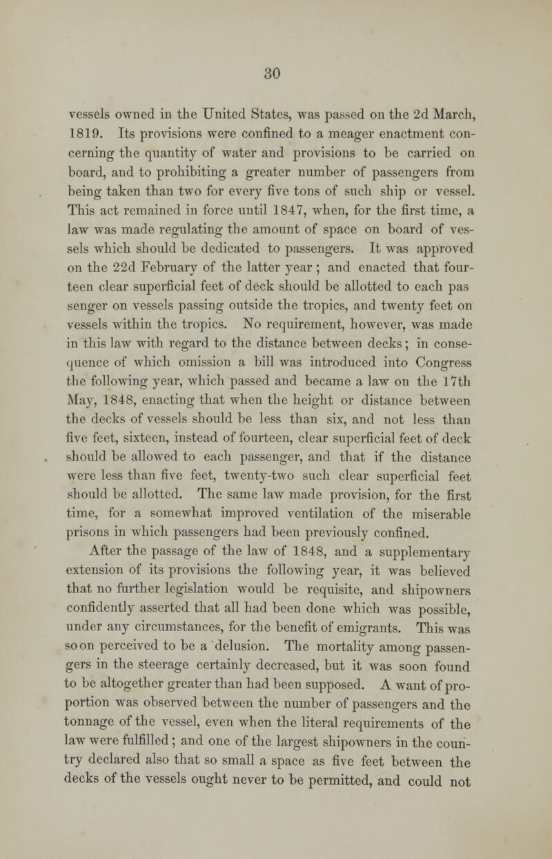 vessels owned in the United States, was passed on the 2d March, 1819. Its provisions were confined to a meager enactment con- cerning the quantity of water and provisions to be carried on board, and to prohibiting a greater number of passengers from being taken than two for every five tons of such ship or vessel. This act remained in force until 1847, when, for the first time, a law was made regulating the amount of space on board of ves- sels which should be dedicated to passengers. It was approved on the 22d February of the latter year ; and enacted that four- teen clear superficial feet of deck should be allotted to each pas senger on vessels passing outside the tropics, and twenty feet on vessels within the tropics. No requirement, however, was made in this law with regard to the distance between decks; in conse- quence of which omission a bill was introduced into Congress the following year, which passed and became a law on the 17th May, 1848, enacting that when the height or distance between the decks of vessels should be less than six, and not less than five feet, sixteen, instead of fourteen, clear superficial feet of deck should be allowed to each passenger, and that if the distance were less than five feet, twenty-two such clear superficial feet should be allotted. The same law made provision, for the first time, for a somewhat improved ventilation of the miserable prisons in which passengers had been previously confined. After the passage of the law of 1848, and a supplementary extension of its provisions the following year, it was believed that no further legislation would be requisite, and shipowners confidently asserted that all had been done which was possible, under any circumstances, for the benefit of emigrants. This was soon perceived to be a delusion. The mortality among passen- gers in the steerage certainly decreased, but it was soon found to be altogether greater than had been supposed. A want of pro- portion was observed between the number of passengers and the tonnage of the vessel, even when the literal requirements of the law were fulfilled; and one of the largest shipowners in the coun- try declared also that so small a space as five feet between the decks of the vessels ought never to be permitted, and could not